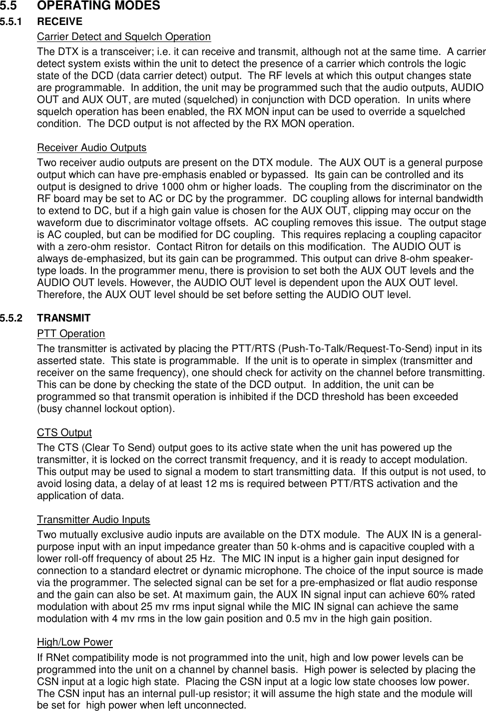 5.5  OPERATING MODES 5.5.1  RECEIVE   Carrier Detect and Squelch Operation The DTX is a transceiver; i.e. it can receive and transmit, although not at the same time.  A carrier detect system exists within the unit to detect the presence of a carrier which controls the logic state of the DCD (data carrier detect) output.  The RF levels at which this output changes state are programmable.  In addition, the unit may be programmed such that the audio outputs, AUDIO OUT and AUX OUT, are muted (squelched) in conjunction with DCD operation.  In units where squelch operation has been enabled, the RX MON input can be used to override a squelched condition.  The DCD output is not affected by the RX MON operation.    Receiver Audio Outputs Two receiver audio outputs are present on the DTX module.  The AUX OUT is a general purpose output which can have pre-emphasis enabled or bypassed.  Its gain can be controlled and its output is designed to drive 1000 ohm or higher loads.  The coupling from the discriminator on the RF board may be set to AC or DC by the programmer.  DC coupling allows for internal bandwidth to extend to DC, but if a high gain value is chosen for the AUX OUT, clipping may occur on the waveform due to discriminator voltage offsets.  AC coupling removes this issue.  The output stage is AC coupled, but can be modified for DC coupling.  This requires replacing a coupling capacitor with a zero-ohm resistor.  Contact Ritron for details on this modification.  The AUDIO OUT is always de-emphasized, but its gain can be programmed. This output can drive 8-ohm speaker-type loads. In the programmer menu, there is provision to set both the AUX OUT levels and the AUDIO OUT levels. However, the AUDIO OUT level is dependent upon the AUX OUT level. Therefore, the AUX OUT level should be set before setting the AUDIO OUT level.  5.5.2  TRANSMIT   PTT Operation The transmitter is activated by placing the PTT/RTS (Push-To-Talk/Request-To-Send) input in its asserted state.  This state is programmable.  If the unit is to operate in simplex (transmitter and receiver on the same frequency), one should check for activity on the channel before transmitting.  This can be done by checking the state of the DCD output.  In addition, the unit can be programmed so that transmit operation is inhibited if the DCD threshold has been exceeded (busy channel lockout option).    CTS Output The CTS (Clear To Send) output goes to its active state when the unit has powered up the transmitter, it is locked on the correct transmit frequency, and it is ready to accept modulation.  This output may be used to signal a modem to start transmitting data.  If this output is not used, to avoid losing data, a delay of at least 12 ms is required between PTT/RTS activation and the application of data.    Transmitter Audio Inputs Two mutually exclusive audio inputs are available on the DTX module.  The AUX IN is a general-purpose input with an input impedance greater than 50 k-ohms and is capacitive coupled with a lower roll-off frequency of about 25 Hz.  The MIC IN input is a higher gain input designed for connection to a standard electret or dynamic microphone. The choice of the input source is made via the programmer. The selected signal can be set for a pre-emphasized or flat audio response and the gain can also be set. At maximum gain, the AUX IN signal input can achieve 60% rated modulation with about 25 mv rms input signal while the MIC IN signal can achieve the same modulation with 4 mv rms in the low gain position and 0.5 mv in the high gain position.      High/Low Power If RNet compatibility mode is not programmed into the unit, high and low power levels can be programmed into the unit on a channel by channel basis.  High power is selected by placing the CSN input at a logic high state.  Placing the CSN input at a logic low state chooses low power.  The CSN input has an internal pull-up resistor; it will assume the high state and the module will be set for  high power when left unconnected.     