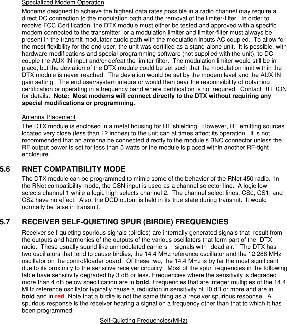 Specialized Modem Operation Modems designed to achieve the highest data rates possible in a radio channel may require a direct DC connection to the modulation path and the removal of the limiter-filter.  In order to receive FCC Certification, the DTX module must either be tested and approved with a specific modem connected to the transmitter, or a modulation limiter and limiter-filter must always be present in the transmit modulator audio path with the modulation inputs AC coupled.  To allow for the most flexibility for the end user, the unit was certified as a stand-alone unit.  It is possible, with hardware modifications and special programming software (not supplied with the unit), to DC couple the AUX IN input and/or defeat the limiter-filter.  The modulation limiter would still be in place, but the deviation of the DTX module could be set such that the modulation limit within the DTX module is never reached.  The deviation would be set by the modem level and the AUX IN gain setting.  The end user/system integrator would then bear the responsibility of obtaining certification or operating in a frequency band where certification is not required.  Contact RITRON for details.  Note:  Most modems will connect directly to the DTX without requiring any special modifications or programming.    Antenna Placement The DTX module is enclosed in a metal housing for RF shielding.  However, RF emitting sources located very close (less than 12 inches) to the unit can at times affect its operation.  It is not recommended that an antenna be connected directly to the module’s BNC connector unless the RF output power is set for less than 5 watts or the module is placed within another RF-tight enclosure.      5.6  RNET COMPATIBILITY MODE The DTX module can be programmed to mimic some of the behavior of the RNet 450 radio.  In the RNet compatibility mode, the CSN input is used as a channel selector line.  A logic low selects channel 1 while a logic high selects channel 2.  The channel select lines, CS0, CS1, and CS2 have no effect.  Also, the DCD output is held in its true state during transmit.  It would normally be false in transmit.    5.7  RECEIVER SELF-QUIETING SPUR (BIRDIE) FREQUENCIES Receiver self-quieting spurious signals (birdies) are internally generated signals that  result from the outputs and harmonics of the outputs of the various oscillators that form part of the  DTX radio.  These usually sound like unmodulated carriers -- signals with &quot;dead air.&quot;  The DTX has two oscillators that tend to cause birdies, the 14.4 MHz reference oscillator and the 12.288 MHz oscillator on the control/loader board.  Of these two, the 14.4 MHz is by far the most significant due to its proximity to the sensitive receiver circuitry.  Most of the spur frequencies in the following table have sensitivity degraded by 3 dB or less. Frequencies where the sensitivity is degraded more than 4 dB below specification are in bold. Frequencies that are integer multiples of the 14.4 MHz reference oscillator typically cause a reduction in sensitivity of 10 dB or more and are in bold and in red. Note that a birdie is not the same thing as a receiver spurious response.  A spurious response is the receiver hearing a signal on a frequency other than that to which it has been programmed.   Self-Quieting Frequencies(MHz)             