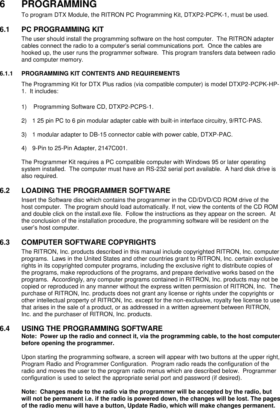 6  PROGRAMMING To program DTX Module, the RITRON PC Programming Kit, DTXP2-PCPK-1, must be used.    6.1  PC PROGRAMMING KIT The user should install the programming software on the host computer.  The RITRON adapter cables connect the radio to a computer’s serial communications port.  Once the cables are hooked up, the user runs the programmer software.  This program transfers data between radio and computer memory.    6.1.1  PROGRAMMING KIT CONTENTS AND REQUIREMENTS The Programming Kit for DTX Plus radios (via compatible computer) is model DTXP2-PCPK-HP-1.  It includes:      1)    Programming Software CD, DTXP2-PCPS-1.  2)  1 25 pin PC to 6 pin modular adapter cable with built-in interface circuitry, 9/RTC-PAS.  3)  1 modular adapter to DB-15 connector cable with power cable, DTXP-PAC.  4)  9-Pin to 25-Pin Adapter, 2147C001.  The Programmer Kit requires a PC compatible computer with Windows 95 or later operating system installed.  The computer must have an RS-232 serial port available.  A hard disk drive is also required.  6.2  LOADING THE PROGRAMMER SOFTWARE Insert the Software disc which contains the programmer in the CD/DVD/CD ROM drive of the host computer.  The program should load automatically. If not, view the contents of the CD ROM and double click on the install.exe file.  Follow the instructions as they appear on the screen.  At the conclusion of the installation procedure, the programming software will be resident on the user’s host computer.  6.3  COMPUTER SOFTWARE COPYRIGHTS The RITRON, Inc. products described in this manual include copyrighted RITRON, Inc. computer programs.  Laws in the United States and other countries grant to RITRON, Inc. certain exclusive rights in its copyrighted computer programs, including the exclusive right to distribute copies of the programs, make reproductions of the programs, and prepare derivative works based on the programs.  Accordingly, any computer programs contained in RITRON, Inc. products may not be copied or reproduced in any manner without the express written permission of RITRON, Inc.  The purchase of RITRON, Inc. products does not grant any license or rights under the copyrights or other intellectual property of RITRON, Inc. except for the non-exclusive, royalty fee license to use that arises in the sale of a product, or as addressed in a written agreement between RITRON, Inc. and the purchaser of RITRON, Inc. products.  6.4  USING THE PROGRAMMING SOFTWARE Note:  Power up the radio and connect it, via the programming cable, to the host computer before opening the programmer.  Upon starting the programming software, a screen will appear with two buttons at the upper right, Program Radio and Programmer Configuration.  Program radio reads the configuration of the radio and moves the user to the program radio menus which are described below.  Programmer configuration is used to select the appropriate serial port and password (if desired).    Note:  Changes made to the radio via the programmer will be accepted by the radio, but will not be permanent i.e. if the radio is powered down, the changes will be lost. The pages of the radio menu will have a button, Update Radio, which will make changes permanent.   