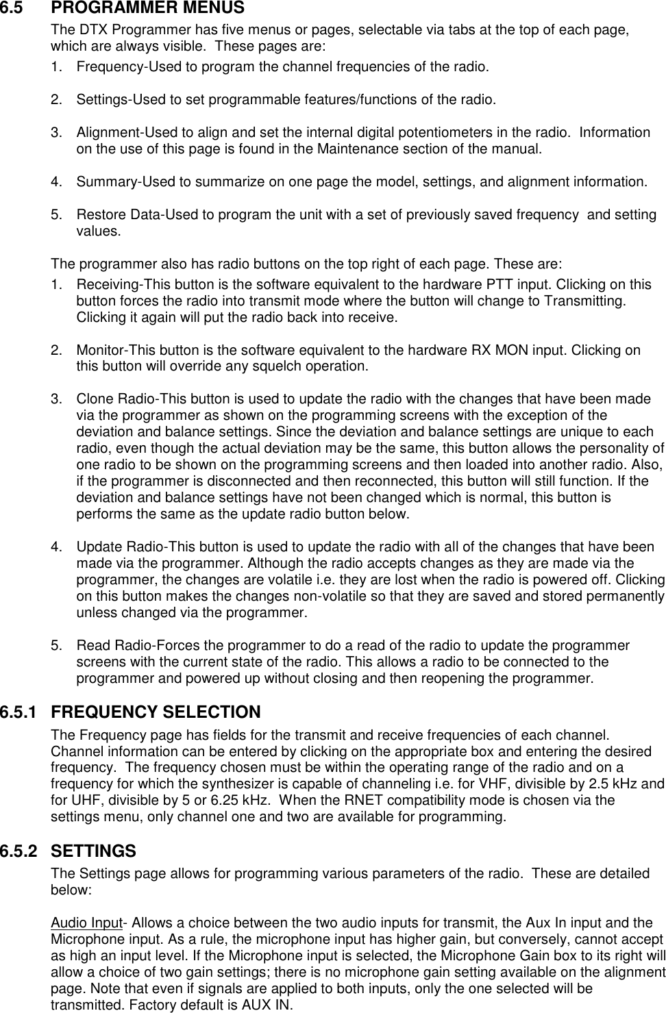 6.5  PROGRAMMER MENUS The DTX Programmer has five menus or pages, selectable via tabs at the top of each page, which are always visible.  These pages are: 1.  Frequency-Used to program the channel frequencies of the radio.  2.  Settings-Used to set programmable features/functions of the radio.  3.  Alignment-Used to align and set the internal digital potentiometers in the radio.  Information on the use of this page is found in the Maintenance section of the manual.  4.  Summary-Used to summarize on one page the model, settings, and alignment information.  5.  Restore Data-Used to program the unit with a set of previously saved frequency  and setting values.  The programmer also has radio buttons on the top right of each page. These are: 1.  Receiving-This button is the software equivalent to the hardware PTT input. Clicking on this button forces the radio into transmit mode where the button will change to Transmitting. Clicking it again will put the radio back into receive.  2.  Monitor-This button is the software equivalent to the hardware RX MON input. Clicking on this button will override any squelch operation.  3.  Clone Radio-This button is used to update the radio with the changes that have been made via the programmer as shown on the programming screens with the exception of the deviation and balance settings. Since the deviation and balance settings are unique to each radio, even though the actual deviation may be the same, this button allows the personality of one radio to be shown on the programming screens and then loaded into another radio. Also, if the programmer is disconnected and then reconnected, this button will still function. If the deviation and balance settings have not been changed which is normal, this button is performs the same as the update radio button below.  4.  Update Radio-This button is used to update the radio with all of the changes that have been made via the programmer. Although the radio accepts changes as they are made via the programmer, the changes are volatile i.e. they are lost when the radio is powered off. Clicking on this button makes the changes non-volatile so that they are saved and stored permanently unless changed via the programmer.  5.  Read Radio-Forces the programmer to do a read of the radio to update the programmer screens with the current state of the radio. This allows a radio to be connected to the programmer and powered up without closing and then reopening the programmer.  6.5.1  FREQUENCY SELECTION The Frequency page has fields for the transmit and receive frequencies of each channel.  Channel information can be entered by clicking on the appropriate box and entering the desired frequency.  The frequency chosen must be within the operating range of the radio and on a frequency for which the synthesizer is capable of channeling i.e. for VHF, divisible by 2.5 kHz and for UHF, divisible by 5 or 6.25 kHz.  When the RNET compatibility mode is chosen via the settings menu, only channel one and two are available for programming.    6.5.2  SETTINGS The Settings page allows for programming various parameters of the radio.  These are detailed below:  Audio Input- Allows a choice between the two audio inputs for transmit, the Aux In input and the Microphone input. As a rule, the microphone input has higher gain, but conversely, cannot accept as high an input level. If the Microphone input is selected, the Microphone Gain box to its right will allow a choice of two gain settings; there is no microphone gain setting available on the alignment page. Note that even if signals are applied to both inputs, only the one selected will be transmitted. Factory default is AUX IN. 