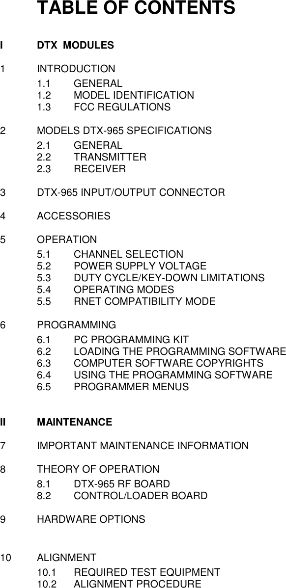 TABLE OF CONTENTS  I  DTX  MODULES  1  INTRODUCTION 1.1  GENERAL 1.2  MODEL IDENTIFICATION 1.3  FCC REGULATIONS   2  MODELS DTX-965 SPECIFICATIONS 2.1  GENERAL 2.2  TRANSMITTER 2.3  RECEIVER    3  DTX-965 INPUT/OUTPUT CONNECTOR  4  ACCESSORIES  5  OPERATION 5.1  CHANNEL SELECTION 5.2  POWER SUPPLY VOLTAGE 5.3  DUTY CYCLE/KEY-DOWN LIMITATIONS 5.4  OPERATING MODES 5.5  RNET COMPATIBILITY MODE  6  PROGRAMMING 6.1  PC PROGRAMMING KIT 6.2  LOADING THE PROGRAMMING SOFTWARE 6.3  COMPUTER SOFTWARE COPYRIGHTS 6.4  USING THE PROGRAMMING SOFTWARE 6.5  PROGRAMMER MENUS   II  MAINTENANCE  7  IMPORTANT MAINTENANCE INFORMATION  8  THEORY OF OPERATION 8.1  DTX-965 RF BOARD 8.2  CONTROL/LOADER BOARD  9  HARDWARE OPTIONS   10  ALIGNMENT 10.1  REQUIRED TEST EQUIPMENT 10.2  ALIGNMENT PROCEDURE           