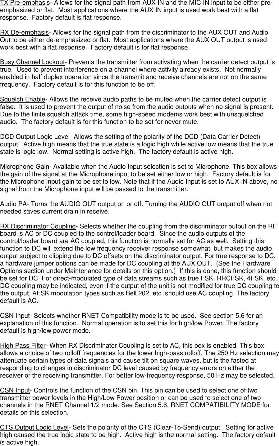  TX Pre-emphasis- Allows for the signal path from AUX IN and the MIC IN input to be either pre-emphasized or flat.  Most applications where the AUX IN input is used work best with a flat response.  Factory default is flat response.  RX De-emphasis- Allows for the signal path from the discriminator to the AUX OUT and Audio Out to be either de-emphasized or flat.  Most applications where the AUX OUT output is used work best with a flat response.  Factory default is for flat response.  Busy Channel Lockout- Prevents the transmitter from activating when the carrier detect output is true.  Used to prevent interference on a channel where activity already exists.  Not normally enabled in half duplex operation since the transmit and receive channels are not on the same frequency.  Factory default is for this function to be off.  Squelch Enable- Allows the receive audio paths to be muted when the carrier detect output is false.  It is used to prevent the output of noise from the audio outputs when no signal is present.  Due to the finite squelch attack time, some high-speed modems work best with unsquelched audio.  The factory default is for this function to be set for never mute.  DCD Output Logic Level- Allows the setting of the polarity of the DCD (Data Carrier Detect) output.  Active high means that the true state is a logic high while active low means that the true state is logic low.  Normal setting is active high.  The factory default is active high.  Microphone Gain- Available when the Audio Input selection is set to Microphone. This box allows the gain of the signal at the Microphone input to be set either low or high.  Factory default is for the Microphone input gain to be set to low. Note that if the Audio Input is set to AUX IN above, no signal from the Microphone input will be passed to the transmitter.  Audio PA- Turns the AUDIO OUT output on or off. Turning the AUDIO OUT output off when not needed saves current drain in receive.  RX Discriminator Coupling- Selects whether the coupling from the discriminator output on the RF board is AC or DC coupled to the control/loader board.  Since the audio outputs of the control/loader board are AC coupled, this function is normally set for AC as well.  Setting this function to DC will extend the low frequency receiver response somewhat, but makes the audio output subject to clipping due to DC offsets on the discriminator output. For true response to DC, a hardware jumper options can be made for DC coupling at the AUX OUT.  (See the Hardware Options section under Maintenance for details on this option.)  If this is done, this function should be set for DC. For direct-modulated type of data streams such as true FSK, RRCFSK, 4FSK, etc., DC coupling may be indicated, even if the output of the unit is not modified for true DC coupling to the output. AFSK modulation types such as Bell 202, etc. should use AC coupling. The factory default is AC.  CSN Input- Selects whether RNET Compatibility mode is to be used.  See section 5.6 for an explanation of this function.  Normal operation is to set this for high/low Power. The factory default is high/low power mode.  High Pass Filter- When RX Discriminator Coupling is set to AC, this box is enabled. This box allows a choice of two rolloff frequencies for the lower high-pass rolloff. The 250 Hz selection may attenuate certain types of data signals and cause tilt on square waves, but is the fasted at responding to changes in discriminator DC level caused by frequency errors on either the receiver or the receiving transmitter. For better low-frequency response, 50 Hz may be selected.  CSN Input- Controls the function of the CSN pin. This pin can be used to select one of two transmitter power levels in the High/Low Power position or can be used to select one of two channels in the RNET Channel 1/2 mode. See Section 5.6, RNET COMPATIBILITY MODE for details on this selection.  CTS Output Logic Level- Sets the polarity of the CTS (Clear-To-Send) output.  Setting for active high caused the true logic state to be high.  Active high is the normal setting.  The factory default is active high. 