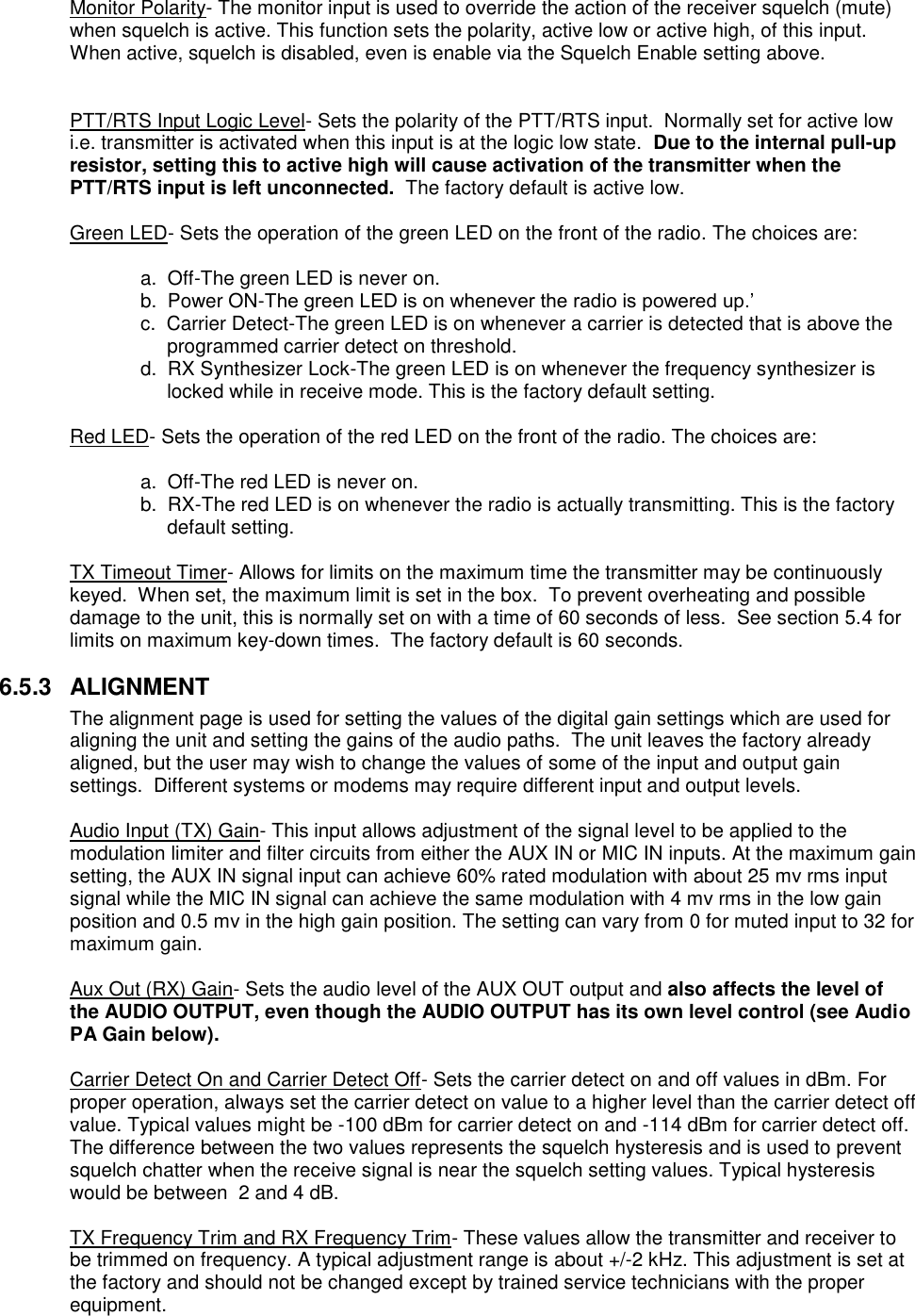  Monitor Polarity- The monitor input is used to override the action of the receiver squelch (mute) when squelch is active. This function sets the polarity, active low or active high, of this input. When active, squelch is disabled, even is enable via the Squelch Enable setting above.   PTT/RTS Input Logic Level- Sets the polarity of the PTT/RTS input.  Normally set for active low i.e. transmitter is activated when this input is at the logic low state.  Due to the internal pull-up resistor, setting this to active high will cause activation of the transmitter when the PTT/RTS input is left unconnected.  The factory default is active low.  Green LED- Sets the operation of the green LED on the front of the radio. The choices are:    a.  Off-The green LED is never on.   b.  Power ON-The green LED is on whenever the radio is powered up.’ c.  Carrier Detect-The green LED is on whenever a carrier is detected that is above the programmed carrier detect on threshold. d.  RX Synthesizer Lock-The green LED is on whenever the frequency synthesizer is locked while in receive mode. This is the factory default setting.    Red LED- Sets the operation of the red LED on the front of the radio. The choices are:      a.  Off-The red LED is never on. b.  RX-The red LED is on whenever the radio is actually transmitting. This is the factory default setting.  TX Timeout Timer- Allows for limits on the maximum time the transmitter may be continuously keyed.  When set, the maximum limit is set in the box.  To prevent overheating and possible damage to the unit, this is normally set on with a time of 60 seconds of less.  See section 5.4 for limits on maximum key-down times.  The factory default is 60 seconds.  6.5.3  ALIGNMENT The alignment page is used for setting the values of the digital gain settings which are used for aligning the unit and setting the gains of the audio paths.  The unit leaves the factory already aligned, but the user may wish to change the values of some of the input and output gain settings.  Different systems or modems may require different input and output levels.    Audio Input (TX) Gain- This input allows adjustment of the signal level to be applied to the modulation limiter and filter circuits from either the AUX IN or MIC IN inputs. At the maximum gain setting, the AUX IN signal input can achieve 60% rated modulation with about 25 mv rms input signal while the MIC IN signal can achieve the same modulation with 4 mv rms in the low gain position and 0.5 mv in the high gain position. The setting can vary from 0 for muted input to 32 for maximum gain.   Aux Out (RX) Gain- Sets the audio level of the AUX OUT output and also affects the level of the AUDIO OUTPUT, even though the AUDIO OUTPUT has its own level control (see Audio PA Gain below).   Carrier Detect On and Carrier Detect Off- Sets the carrier detect on and off values in dBm. For proper operation, always set the carrier detect on value to a higher level than the carrier detect off value. Typical values might be -100 dBm for carrier detect on and -114 dBm for carrier detect off. The difference between the two values represents the squelch hysteresis and is used to prevent squelch chatter when the receive signal is near the squelch setting values. Typical hysteresis would be between  2 and 4 dB.   TX Frequency Trim and RX Frequency Trim- These values allow the transmitter and receiver to be trimmed on frequency. A typical adjustment range is about +/-2 kHz. This adjustment is set at the factory and should not be changed except by trained service technicians with the proper equipment.  