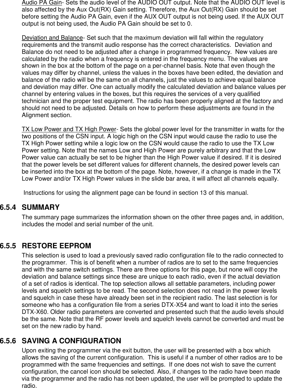 Audio PA Gain- Sets the audio level of the AUDIO OUT output. Note that the AUDIO OUT level is also affected by the Aux Out(RX) Gain setting. Therefore, the Aux Out(RX) Gain should be set before setting the Audio PA Gain, even if the AUX OUT output is not being used. If the AUX OUT output is not being used, the Audio PA Gain should be set to 0.   Deviation and Balance- Set such that the maximum deviation will fall within the regulatory requirements and the transmit audio response has the correct characteristics.  Deviation and Balance do not need to be adjusted after a change in programmed frequency.  New values are calculated by the radio when a frequency is entered in the frequency menu. The values are shown in the box at the bottom of the page on a per-channel basis. Note that even though the values may differ by channel, unless the values in the boxes have been edited, the deviation and balance of the radio will be the same on all channels, just the values to achieve equal balance and deviation may differ. One can actually modify the calculated deviation and balance values per channel by entering values in the boxes, but this requires the services of a very qualified technician and the proper test equipment. The radio has been properly aligned at the factory and should not need to be adjusted. Details on how to perform these adjustments are found in the Alignment section.  TX Low Power and TX High Power- Sets the global power level for the transmitter in watts for the two positions of the CSN input. A logic high on the CSN input would cause the radio to use the TX High Power setting while a logic low on the CSN would cause the radio to use the TX Low Power setting. Note that the names Low and High Power are purely arbitrary and that the Low Power value can actually be set to be higher than the High Power value if desired. If it is desired that the power levels be set different values for different channels, the desired power levels can be inserted into the box at the bottom of the page. Note, however, if a change is made in the TX Low Power and/or TX High Power values in the slide bar area, it will affect all channels equally.   Instructions for using the alignment page can be found in section 13 of this manual.  6.5.4  SUMMARY The summary page summarizes the information shown on the other three pages and, in addition, includes the model and serial number of the unit.   6.5.5  RESTORE EEPROM This selection is used to load a previously saved radio configuration file to the radio connected to the programmer.  This is of benefit when a number of radios are to set to the same frequencies and with the same switch settings. There are three options for this page, but none will copy the deviation and balance settings since these are unique to each radio, even if the actual deviation of a set of radios is identical. The top selection allows all settable parameters, including power levels and squelch settings to be read. The second selection does not read in the power levels and squelch in case these have already been set in the recipient radio. The last selection is for someone who has a configuration file from a series DTX-X54 and want to load it into the series DTX-X60. Older radio parameters are converted and presented such that the audio levels should be the same. Note that the RF power levels and squelch levels cannot be converted and must be set on the new radio by hand.   6.5.6  SAVING A CONFIGURATION Upon exiting the programmer via the exit button, the user will be presented with a box which allows the saving of the current configuration.  This is useful if a number of other radios are to be programmed with the same frequencies and settings.  If one does not wish to save the current configuration, the cancel icon should be selected. Also, if changes to the radio have been made via the programmer and the radio has not been updated, the user will be prompted to update the radio.   