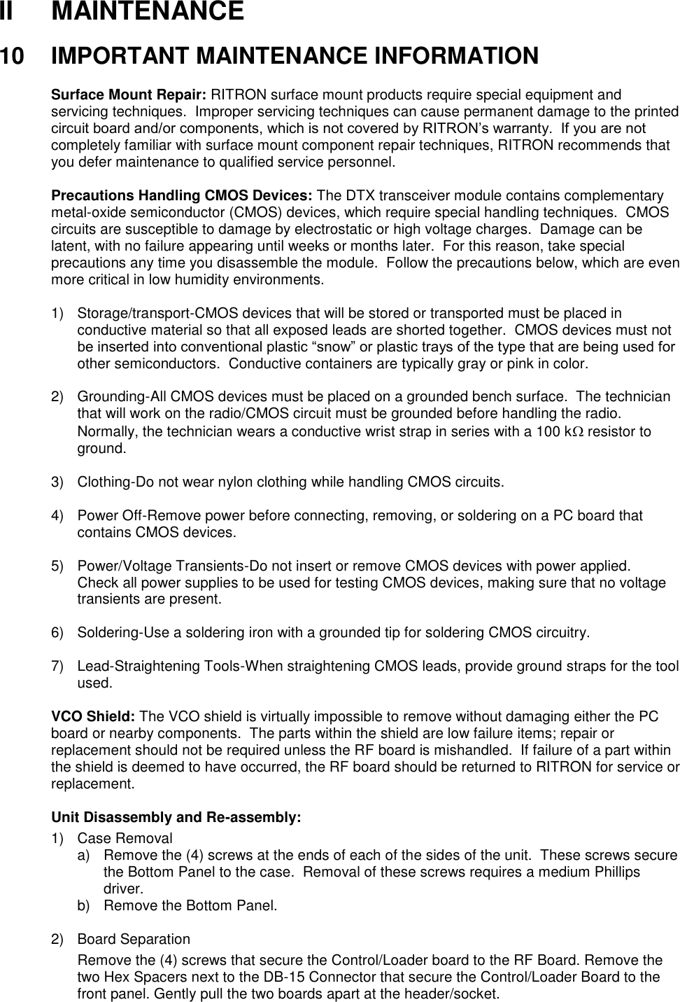 II  MAINTENANCE  10  IMPORTANT MAINTENANCE INFORMATION  Surface Mount Repair: RITRON surface mount products require special equipment and servicing techniques.  Improper servicing techniques can cause permanent damage to the printed circuit board and/or components, which is not covered by RITRON’s warranty.  If you are not completely familiar with surface mount component repair techniques, RITRON recommends that you defer maintenance to qualified service personnel.  Precautions Handling CMOS Devices: The DTX transceiver module contains complementary metal-oxide semiconductor (CMOS) devices, which require special handling techniques.  CMOS circuits are susceptible to damage by electrostatic or high voltage charges.  Damage can be latent, with no failure appearing until weeks or months later.  For this reason, take special precautions any time you disassemble the module.  Follow the precautions below, which are even more critical in low humidity environments.  1)  Storage/transport-CMOS devices that will be stored or transported must be placed in conductive material so that all exposed leads are shorted together.  CMOS devices must not be inserted into conventional plastic “snow” or plastic trays of the type that are being used for other semiconductors.  Conductive containers are typically gray or pink in color.  2)  Grounding-All CMOS devices must be placed on a grounded bench surface.  The technician that will work on the radio/CMOS circuit must be grounded before handling the radio.  Normally, the technician wears a conductive wrist strap in series with a 100 k resistor to ground.  3)  Clothing-Do not wear nylon clothing while handling CMOS circuits.  4)  Power Off-Remove power before connecting, removing, or soldering on a PC board that contains CMOS devices.  5)  Power/Voltage Transients-Do not insert or remove CMOS devices with power applied.  Check all power supplies to be used for testing CMOS devices, making sure that no voltage transients are present.  6)  Soldering-Use a soldering iron with a grounded tip for soldering CMOS circuitry.  7) Lead-Straightening Tools-When straightening CMOS leads, provide ground straps for the tool used.  VCO Shield: The VCO shield is virtually impossible to remove without damaging either the PC board or nearby components.  The parts within the shield are low failure items; repair or replacement should not be required unless the RF board is mishandled.  If failure of a part within the shield is deemed to have occurred, the RF board should be returned to RITRON for service or replacement.  Unit Disassembly and Re-assembly: 1)  Case Removal a)  Remove the (4) screws at the ends of each of the sides of the unit.  These screws secure the Bottom Panel to the case.  Removal of these screws requires a medium Phillips driver. b)  Remove the Bottom Panel.  2)  Board Separation Remove the (4) screws that secure the Control/Loader board to the RF Board. Remove the two Hex Spacers next to the DB-15 Connector that secure the Control/Loader Board to the front panel. Gently pull the two boards apart at the header/socket.    