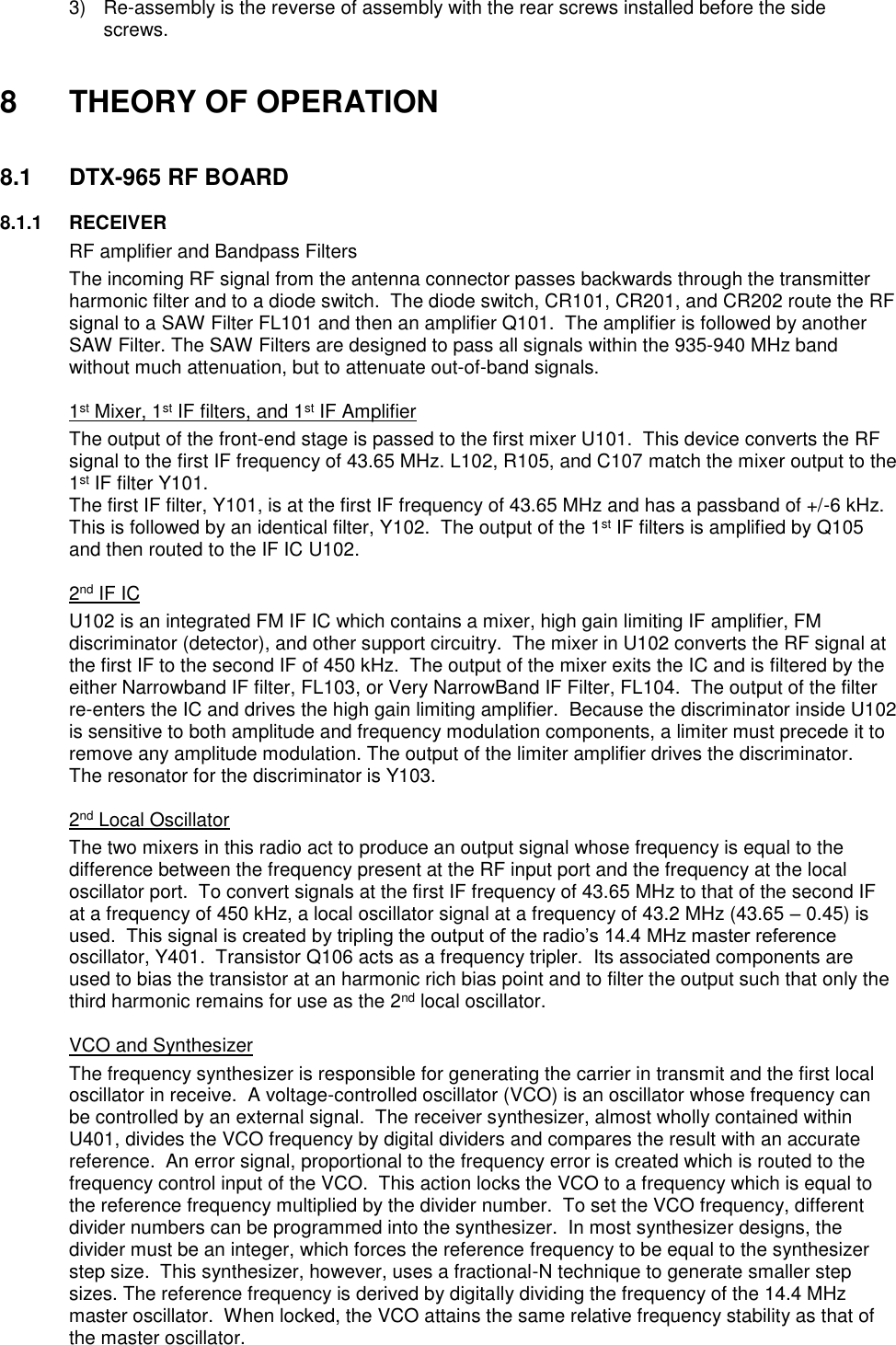 3) Re-assembly is the reverse of assembly with the rear screws installed before the side screws.   8  THEORY OF OPERATION   8.1  DTX-965 RF BOARD        8.1.1  RECEIVER   RF amplifier and Bandpass Filters The incoming RF signal from the antenna connector passes backwards through the transmitter harmonic filter and to a diode switch.  The diode switch, CR101, CR201, and CR202 route the RF signal to a SAW Filter FL101 and then an amplifier Q101.  The amplifier is followed by another SAW Filter. The SAW Filters are designed to pass all signals within the 935-940 MHz band without much attenuation, but to attenuate out-of-band signals.     1st Mixer, 1st IF filters, and 1st IF Amplifier The output of the front-end stage is passed to the first mixer U101.  This device converts the RF signal to the first IF frequency of 43.65 MHz. L102, R105, and C107 match the mixer output to the 1st IF filter Y101. The first IF filter, Y101, is at the first IF frequency of 43.65 MHz and has a passband of +/-6 kHz.  This is followed by an identical filter, Y102.  The output of the 1st IF filters is amplified by Q105 and then routed to the IF IC U102.       2nd IF IC U102 is an integrated FM IF IC which contains a mixer, high gain limiting IF amplifier, FM discriminator (detector), and other support circuitry.  The mixer in U102 converts the RF signal at the first IF to the second IF of 450 kHz.  The output of the mixer exits the IC and is filtered by the either Narrowband IF filter, FL103, or Very NarrowBand IF Filter, FL104.  The output of the filter re-enters the IC and drives the high gain limiting amplifier.  Because the discriminator inside U102 is sensitive to both amplitude and frequency modulation components, a limiter must precede it to remove any amplitude modulation. The output of the limiter amplifier drives the discriminator.  The resonator for the discriminator is Y103.     2nd Local Oscillator The two mixers in this radio act to produce an output signal whose frequency is equal to the difference between the frequency present at the RF input port and the frequency at the local oscillator port.  To convert signals at the first IF frequency of 43.65 MHz to that of the second IF at a frequency of 450 kHz, a local oscillator signal at a frequency of 43.2 MHz (43.65 – 0.45) is used.  This signal is created by tripling the output of the radio’s 14.4 MHz master reference oscillator, Y401.  Transistor Q106 acts as a frequency tripler.  Its associated components are used to bias the transistor at an harmonic rich bias point and to filter the output such that only the third harmonic remains for use as the 2nd local oscillator.     VCO and Synthesizer The frequency synthesizer is responsible for generating the carrier in transmit and the first local oscillator in receive.  A voltage-controlled oscillator (VCO) is an oscillator whose frequency can be controlled by an external signal.  The receiver synthesizer, almost wholly contained within U401, divides the VCO frequency by digital dividers and compares the result with an accurate reference.  An error signal, proportional to the frequency error is created which is routed to the frequency control input of the VCO.  This action locks the VCO to a frequency which is equal to the reference frequency multiplied by the divider number.  To set the VCO frequency, different divider numbers can be programmed into the synthesizer.  In most synthesizer designs, the divider must be an integer, which forces the reference frequency to be equal to the synthesizer step size.  This synthesizer, however, uses a fractional-N technique to generate smaller step sizes. The reference frequency is derived by digitally dividing the frequency of the 14.4 MHz master oscillator.  When locked, the VCO attains the same relative frequency stability as that of the master oscillator. 