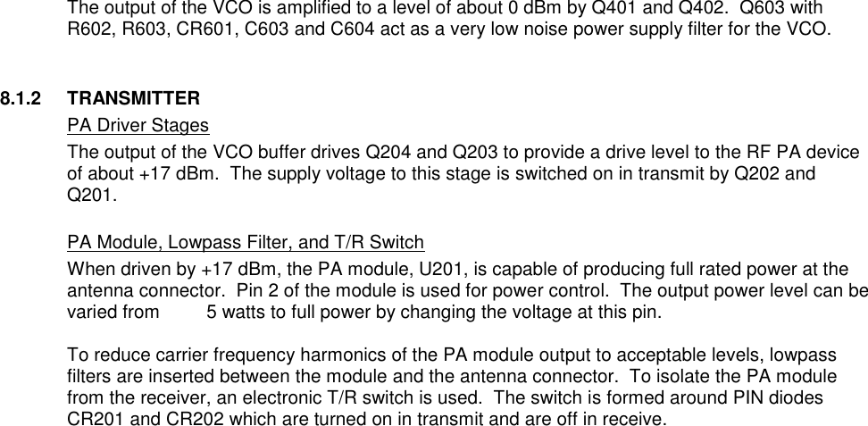  The output of the VCO is amplified to a level of about 0 dBm by Q401 and Q402.  Q603 with R602, R603, CR601, C603 and C604 act as a very low noise power supply filter for the VCO.   8.1.2  TRANSMITTER   PA Driver Stages The output of the VCO buffer drives Q204 and Q203 to provide a drive level to the RF PA device of about +17 dBm.  The supply voltage to this stage is switched on in transmit by Q202 and Q201.   PA Module, Lowpass Filter, and T/R Switch When driven by +17 dBm, the PA module, U201, is capable of producing full rated power at the antenna connector.  Pin 2 of the module is used for power control.  The output power level can be varied from         5 watts to full power by changing the voltage at this pin.    To reduce carrier frequency harmonics of the PA module output to acceptable levels, lowpass filters are inserted between the module and the antenna connector.  To isolate the PA module from the receiver, an electronic T/R switch is used.  The switch is formed around PIN diodes CR201 and CR202 which are turned on in transmit and are off in receive.                                    