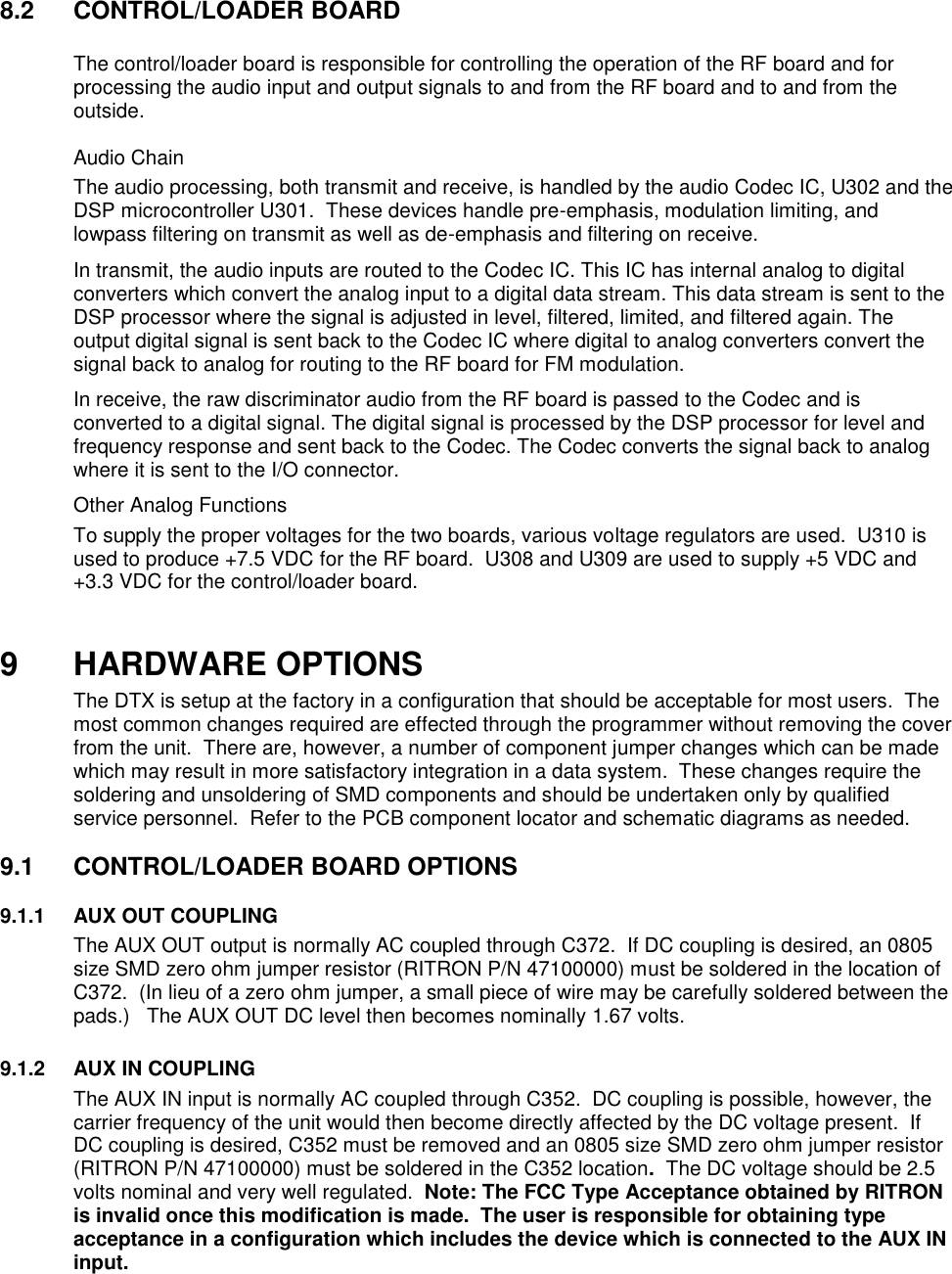 8.2  CONTROL/LOADER BOARD    The control/loader board is responsible for controlling the operation of the RF board and for processing the audio input and output signals to and from the RF board and to and from the outside.   Audio Chain The audio processing, both transmit and receive, is handled by the audio Codec IC, U302 and the DSP microcontroller U301.  These devices handle pre-emphasis, modulation limiting, and lowpass filtering on transmit as well as de-emphasis and filtering on receive.   In transmit, the audio inputs are routed to the Codec IC. This IC has internal analog to digital converters which convert the analog input to a digital data stream. This data stream is sent to the DSP processor where the signal is adjusted in level, filtered, limited, and filtered again. The output digital signal is sent back to the Codec IC where digital to analog converters convert the signal back to analog for routing to the RF board for FM modulation. In receive, the raw discriminator audio from the RF board is passed to the Codec and is converted to a digital signal. The digital signal is processed by the DSP processor for level and frequency response and sent back to the Codec. The Codec converts the signal back to analog where it is sent to the I/O connector.  Other Analog Functions To supply the proper voltages for the two boards, various voltage regulators are used.  U310 is used to produce +7.5 VDC for the RF board.  U308 and U309 are used to supply +5 VDC and +3.3 VDC for the control/loader board.     9 HARDWARE OPTIONS The DTX is setup at the factory in a configuration that should be acceptable for most users.  The most common changes required are effected through the programmer without removing the cover from the unit.  There are, however, a number of component jumper changes which can be made which may result in more satisfactory integration in a data system.  These changes require the soldering and unsoldering of SMD components and should be undertaken only by qualified service personnel.  Refer to the PCB component locator and schematic diagrams as needed.  9.1  CONTROL/LOADER BOARD OPTIONS      9.1.1  AUX OUT COUPLING The AUX OUT output is normally AC coupled through C372.  If DC coupling is desired, an 0805 size SMD zero ohm jumper resistor (RITRON P/N 47100000) must be soldered in the location of C372.  (In lieu of a zero ohm jumper, a small piece of wire may be carefully soldered between the pads.)   The AUX OUT DC level then becomes nominally 1.67 volts.  9.1.2  AUX IN COUPLING The AUX IN input is normally AC coupled through C352.  DC coupling is possible, however, the carrier frequency of the unit would then become directly affected by the DC voltage present.  If DC coupling is desired, C352 must be removed and an 0805 size SMD zero ohm jumper resistor (RITRON P/N 47100000) must be soldered in the C352 location.  The DC voltage should be 2.5 volts nominal and very well regulated.  Note: The FCC Type Acceptance obtained by RITRON is invalid once this modification is made.  The user is responsible for obtaining type acceptance in a configuration which includes the device which is connected to the AUX IN input.       