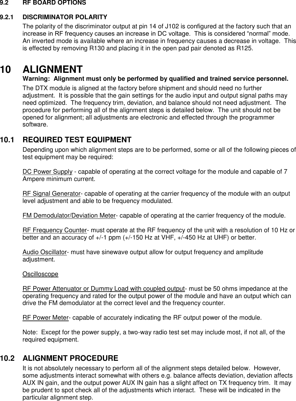 9.2  RF BOARD OPTIONS  9.2.1  DISCRIMINATOR POLARITY The polarity of the discriminator output at pin 14 of J102 is configured at the factory such that an increase in RF frequency causes an increase in DC voltage.  This is considered “normal” mode.  An inverted mode is available where an increase in frequency causes a decrease in voltage.  This is effected by removing R130 and placing it in the open pad pair denoted as R125.  10  ALIGNMENT  Warning:  Alignment must only be performed by qualified and trained service personnel.   The DTX module is aligned at the factory before shipment and should need no further adjustment.  It is possible that the gain settings for the audio input and output signal paths may need optimized.  The frequency trim, deviation, and balance should not need adjustment.  The procedure for performing all of the alignment steps is detailed below.  The unit should not be opened for alignment; all adjustments are electronic and effected through the programmer software.     10.1  REQUIRED TEST EQUIPMENT Depending upon which alignment steps are to be performed, some or all of the following pieces of test equipment may be required:  DC Power Supply - capable of operating at the correct voltage for the module and capable of 7 Ampere minimum current.  RF Signal Generator- capable of operating at the carrier frequency of the module with an output level adjustment and able to be frequency modulated.  FM Demodulator/Deviation Meter- capable of operating at the carrier frequency of the module.  RF Frequency Counter- must operate at the RF frequency of the unit with a resolution of 10 Hz or better and an accuracy of +/-1 ppm (+/-150 Hz at VHF, +/-450 Hz at UHF) or better.  Audio Oscillator- must have sinewave output allow for output frequency and amplitude adjustment.  Oscilloscope  RF Power Attenuator or Dummy Load with coupled output- must be 50 ohms impedance at the operating frequency and rated for the output power of the module and have an output which can drive the FM demodulator at the correct level and the frequency counter.  RF Power Meter- capable of accurately indicating the RF output power of the module.  Note:  Except for the power supply, a two-way radio test set may include most, if not all, of the required equipment.  10.2  ALIGNMENT PROCEDURE It is not absolutely necessary to perform all of the alignment steps detailed below.  However, some adjustments interact somewhat with others e.g. balance affects deviation, deviation affects AUX IN gain, and the output power AUX IN gain has a slight affect on TX frequency trim.  It may be prudent to spot check all of the adjustments which interact.  These will be indicated in the particular alignment step.      