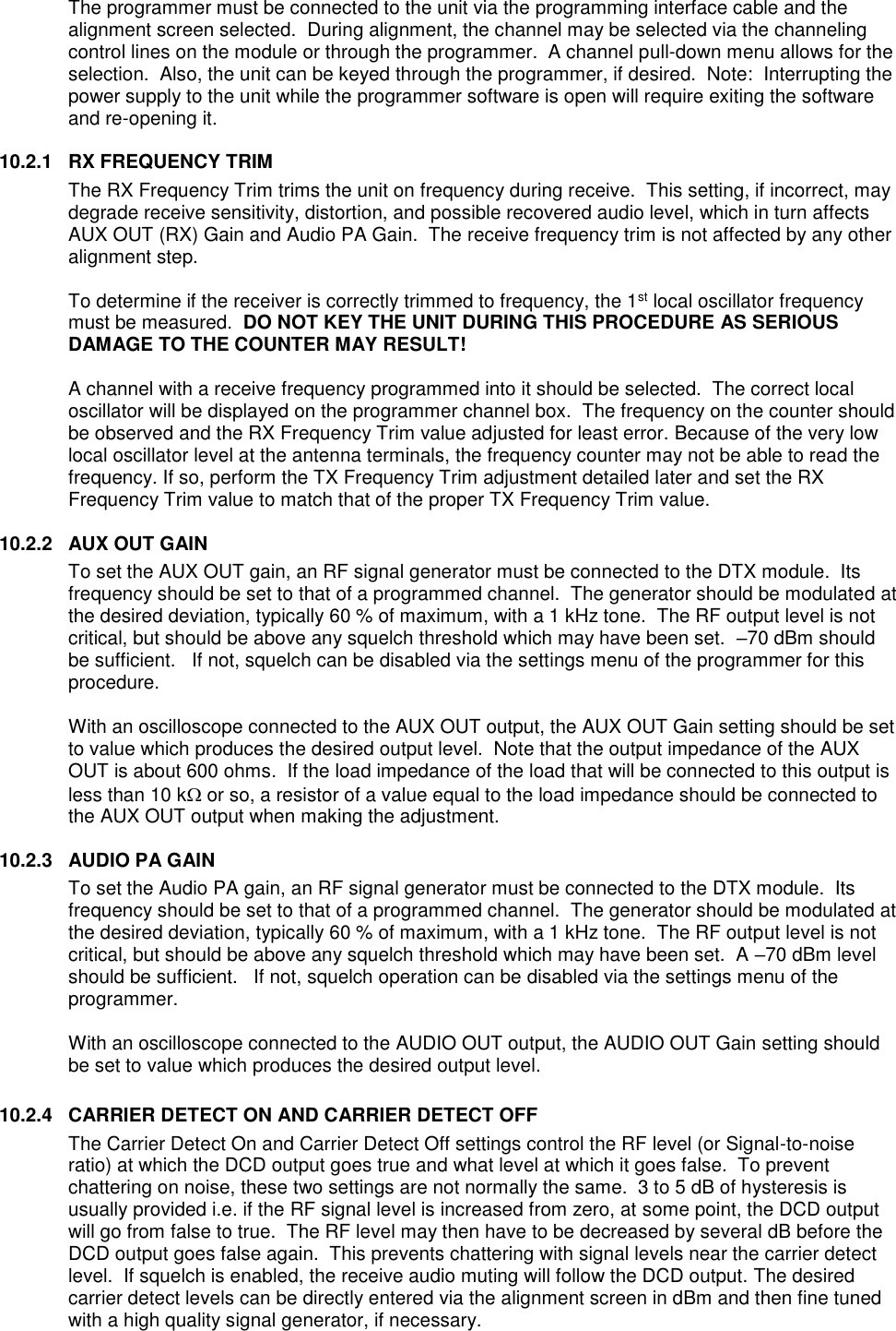 The programmer must be connected to the unit via the programming interface cable and the alignment screen selected.  During alignment, the channel may be selected via the channeling control lines on the module or through the programmer.  A channel pull-down menu allows for the selection.  Also, the unit can be keyed through the programmer, if desired.  Note:  Interrupting the power supply to the unit while the programmer software is open will require exiting the software and re-opening it.  10.2.1  RX FREQUENCY TRIM  The RX Frequency Trim trims the unit on frequency during receive.  This setting, if incorrect, may degrade receive sensitivity, distortion, and possible recovered audio level, which in turn affects AUX OUT (RX) Gain and Audio PA Gain.  The receive frequency trim is not affected by any other alignment step.  To determine if the receiver is correctly trimmed to frequency, the 1st local oscillator frequency must be measured.  DO NOT KEY THE UNIT DURING THIS PROCEDURE AS SERIOUS DAMAGE TO THE COUNTER MAY RESULT!  A channel with a receive frequency programmed into it should be selected.  The correct local oscillator will be displayed on the programmer channel box.  The frequency on the counter should be observed and the RX Frequency Trim value adjusted for least error. Because of the very low local oscillator level at the antenna terminals, the frequency counter may not be able to read the frequency. If so, perform the TX Frequency Trim adjustment detailed later and set the RX Frequency Trim value to match that of the proper TX Frequency Trim value.   10.2.2  AUX OUT GAIN To set the AUX OUT gain, an RF signal generator must be connected to the DTX module.  Its frequency should be set to that of a programmed channel.  The generator should be modulated at the desired deviation, typically 60 % of maximum, with a 1 kHz tone.  The RF output level is not critical, but should be above any squelch threshold which may have been set.  –70 dBm should be sufficient.   If not, squelch can be disabled via the settings menu of the programmer for this procedure.  With an oscilloscope connected to the AUX OUT output, the AUX OUT Gain setting should be set to value which produces the desired output level.  Note that the output impedance of the AUX OUT is about 600 ohms.  If the load impedance of the load that will be connected to this output is less than 10 k or so, a resistor of a value equal to the load impedance should be connected to the AUX OUT output when making the adjustment.    10.2.3  AUDIO PA GAIN To set the Audio PA gain, an RF signal generator must be connected to the DTX module.  Its frequency should be set to that of a programmed channel.  The generator should be modulated at the desired deviation, typically 60 % of maximum, with a 1 kHz tone.  The RF output level is not critical, but should be above any squelch threshold which may have been set.  A –70 dBm level should be sufficient.   If not, squelch operation can be disabled via the settings menu of the programmer.  With an oscilloscope connected to the AUDIO OUT output, the AUDIO OUT Gain setting should be set to value which produces the desired output level.  10.2.4  CARRIER DETECT ON AND CARRIER DETECT OFF The Carrier Detect On and Carrier Detect Off settings control the RF level (or Signal-to-noise ratio) at which the DCD output goes true and what level at which it goes false.  To prevent chattering on noise, these two settings are not normally the same.  3 to 5 dB of hysteresis is usually provided i.e. if the RF signal level is increased from zero, at some point, the DCD output will go from false to true.  The RF level may then have to be decreased by several dB before the DCD output goes false again.  This prevents chattering with signal levels near the carrier detect level.  If squelch is enabled, the receive audio muting will follow the DCD output. The desired carrier detect levels can be directly entered via the alignment screen in dBm and then fine tuned with a high quality signal generator, if necessary.    