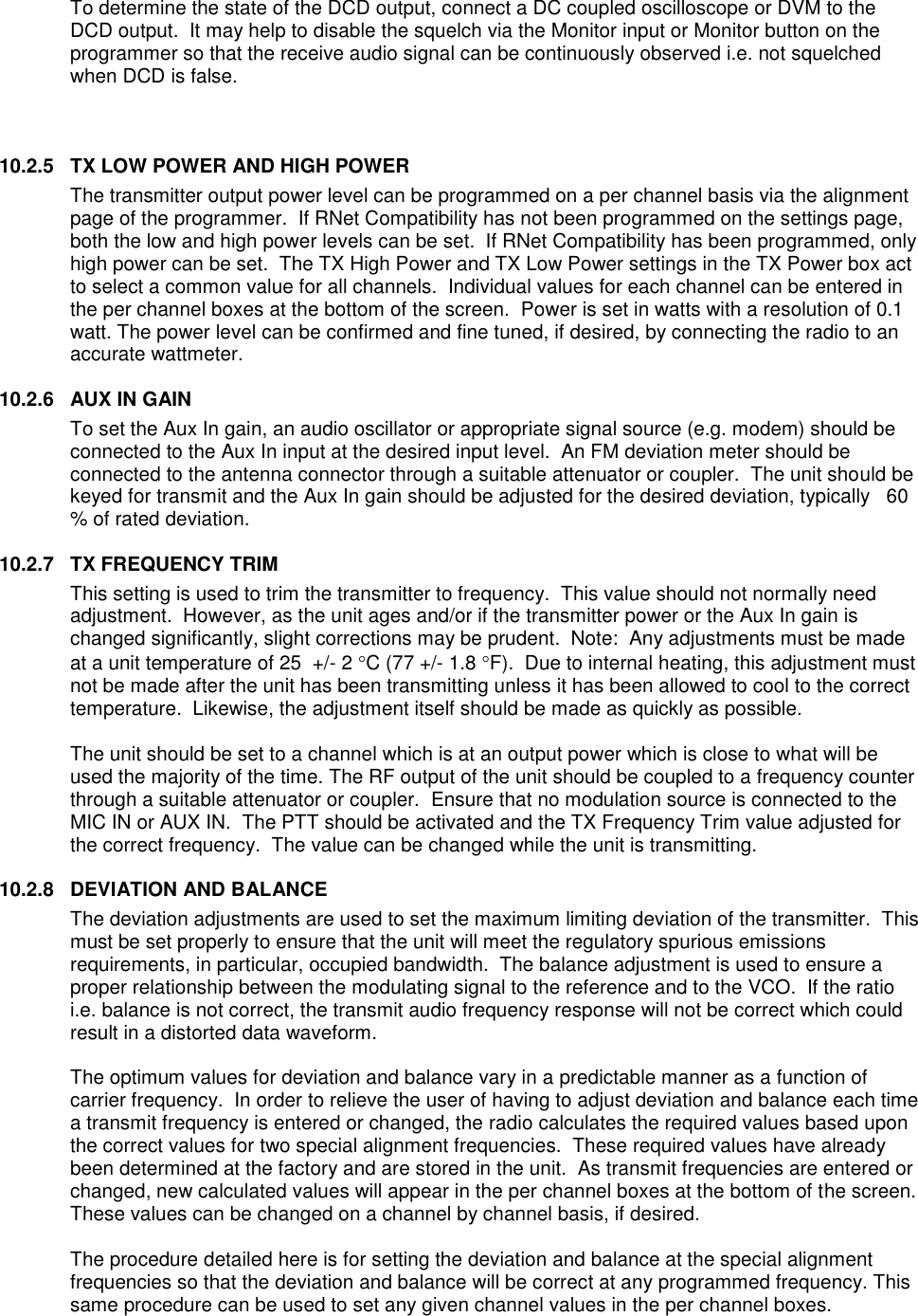 To determine the state of the DCD output, connect a DC coupled oscilloscope or DVM to the DCD output.  It may help to disable the squelch via the Monitor input or Monitor button on the programmer so that the receive audio signal can be continuously observed i.e. not squelched when DCD is false.      10.2.5  TX LOW POWER AND HIGH POWER The transmitter output power level can be programmed on a per channel basis via the alignment page of the programmer.  If RNet Compatibility has not been programmed on the settings page, both the low and high power levels can be set.  If RNet Compatibility has been programmed, only high power can be set.  The TX High Power and TX Low Power settings in the TX Power box act to select a common value for all channels.  Individual values for each channel can be entered in the per channel boxes at the bottom of the screen.  Power is set in watts with a resolution of 0.1 watt. The power level can be confirmed and fine tuned, if desired, by connecting the radio to an accurate wattmeter.  10.2.6  AUX IN GAIN To set the Aux In gain, an audio oscillator or appropriate signal source (e.g. modem) should be connected to the Aux In input at the desired input level.  An FM deviation meter should be connected to the antenna connector through a suitable attenuator or coupler.  The unit should be keyed for transmit and the Aux In gain should be adjusted for the desired deviation, typically   60 % of rated deviation.    10.2.7  TX FREQUENCY TRIM This setting is used to trim the transmitter to frequency.  This value should not normally need adjustment.  However, as the unit ages and/or if the transmitter power or the Aux In gain is changed significantly, slight corrections may be prudent.  Note:  Any adjustments must be made at a unit temperature of 25  +/- 2 C (77 +/- 1.8 F).  Due to internal heating, this adjustment must not be made after the unit has been transmitting unless it has been allowed to cool to the correct temperature.  Likewise, the adjustment itself should be made as quickly as possible.  The unit should be set to a channel which is at an output power which is close to what will be used the majority of the time. The RF output of the unit should be coupled to a frequency counter through a suitable attenuator or coupler.  Ensure that no modulation source is connected to the MIC IN or AUX IN.  The PTT should be activated and the TX Frequency Trim value adjusted for the correct frequency.  The value can be changed while the unit is transmitting.  10.2.8  DEVIATION AND BALANCE The deviation adjustments are used to set the maximum limiting deviation of the transmitter.  This must be set properly to ensure that the unit will meet the regulatory spurious emissions requirements, in particular, occupied bandwidth.  The balance adjustment is used to ensure a proper relationship between the modulating signal to the reference and to the VCO.  If the ratio i.e. balance is not correct, the transmit audio frequency response will not be correct which could result in a distorted data waveform.    The optimum values for deviation and balance vary in a predictable manner as a function of carrier frequency.  In order to relieve the user of having to adjust deviation and balance each time a transmit frequency is entered or changed, the radio calculates the required values based upon the correct values for two special alignment frequencies.  These required values have already been determined at the factory and are stored in the unit.  As transmit frequencies are entered or changed, new calculated values will appear in the per channel boxes at the bottom of the screen.   These values can be changed on a channel by channel basis, if desired.    The procedure detailed here is for setting the deviation and balance at the special alignment frequencies so that the deviation and balance will be correct at any programmed frequency. This same procedure can be used to set any given channel values in the per channel boxes.   