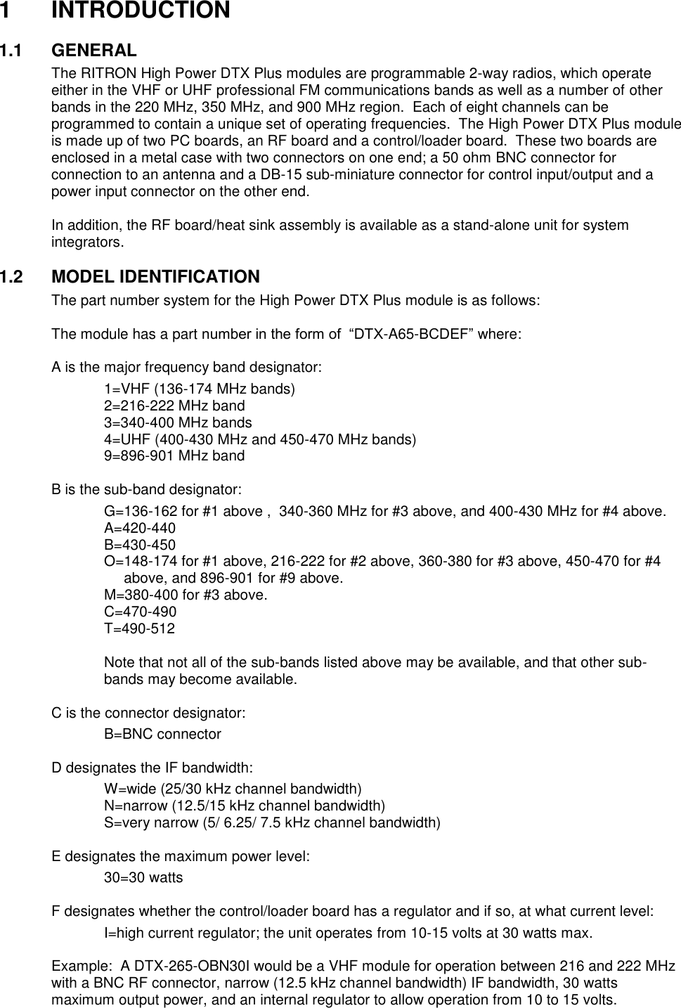 1  INTRODUCTION  1.1  GENERAL The RITRON High Power DTX Plus modules are programmable 2-way radios, which operate either in the VHF or UHF professional FM communications bands as well as a number of other bands in the 220 MHz, 350 MHz, and 900 MHz region.  Each of eight channels can be programmed to contain a unique set of operating frequencies.  The High Power DTX Plus module is made up of two PC boards, an RF board and a control/loader board.  These two boards are enclosed in a metal case with two connectors on one end; a 50 ohm BNC connector for connection to an antenna and a DB-15 sub-miniature connector for control input/output and a power input connector on the other end.  In addition, the RF board/heat sink assembly is available as a stand-alone unit for system integrators.    1.2  MODEL IDENTIFICATION The part number system for the High Power DTX Plus module is as follows:  The module has a part number in the form of  “DTX-A65-BCDEF” where:  A is the major frequency band designator:     1=VHF (136-174 MHz bands)     2=216-222 MHz band     3=340-400 MHz bands     4=UHF (400-430 MHz and 450-470 MHz bands)     9=896-901 MHz band  B is the sub-band designator:     G=136-162 for #1 above ,  340-360 MHz for #3 above, and 400-430 MHz for #4 above.     A=420-440     B=430-450 O=148-174 for #1 above, 216-222 for #2 above, 360-380 for #3 above, 450-470 for #4 above, and 896-901 for #9 above.     M=380-400 for #3 above.     C=470-490     T=490-512     Note that not all of the sub-bands listed above may be available, and that other sub-bands may become available.  C is the connector designator:     B=BNC connector      D designates the IF bandwidth:     W=wide (25/30 kHz channel bandwidth)     N=narrow (12.5/15 kHz channel bandwidth)     S=very narrow (5/ 6.25/ 7.5 kHz channel bandwidth)    E designates the maximum power level:     30=30 watts      F designates whether the control/loader board has a regulator and if so, at what current level:     I=high current regulator; the unit operates from 10-15 volts at 30 watts max.  Example:  A DTX-265-OBN30I would be a VHF module for operation between 216 and 222 MHz with a BNC RF connector, narrow (12.5 kHz channel bandwidth) IF bandwidth, 30 watts maximum output power, and an internal regulator to allow operation from 10 to 15 volts.  