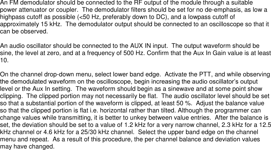 An FM demodulator should be connected to the RF output of the module through a suitable power attenuator or coupler.  The demodulator filters should be set for no de-emphasis, as low a highpass cutoff as possible (&lt;50 Hz, preferably down to DC), and a lowpass cutoff of approximately 15 kHz.  The demodulator output should be connected to an oscilloscope so that it can be observed.    An audio oscillator should be connected to the AUX IN input.  The output waveform should be sine, the level at zero, and at a frequency of 500 Hz. Confirm that the Aux In Gain value is at least 10.    On the channel drop-down menu, select lower band edge.  Activate the PTT, and while observing the demodulated waveform on the oscilloscope, begin increasing the audio oscillator’s output level or the Aux In setting.  The waveform should begin as a sinewave and at some point show clipping.  The clipped portion may not necessarily be flat.  The audio oscillator level should be set so that a substantial portion of the waveform is clipped, at least 50 %.  Adjust the balance value so that the clipped portion is flat i.e. horizontal rather than tilted. Although the programmer can change values while transmitting, it is better to unkey between value entries.  After the balance is set, the deviation should be set to a value of 1.2 kHz for a very narrow channel, 2.3 kHz for a 12.5 kHz channel or 4.6 kHz for a 25/30 kHz channel.  Select the upper band edge on the channel menu and repeat.  As a result of this procedure, the per channel balance and deviation values may have changed.      