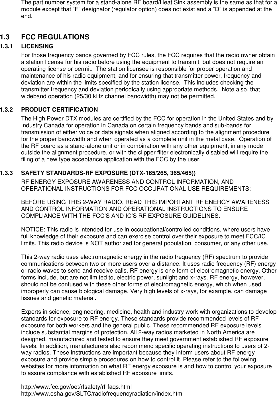 The part number system for a stand-alone RF board/Heat Sink assembly is the same as that for a module except that “F” designator (regulator option) does not exist and a “D” is appended at the end.     1.3  FCC REGULATIONS 1.3.1 LICENSING For those frequency bands governed by FCC rules, the FCC requires that the radio owner obtain a station license for his radio before using the equipment to transmit, but does not require an operating license or permit.  The station licensee is responsible for proper operation and maintenance of his radio equipment, and for ensuring that transmitter power, frequency and deviation are within the limits specified by the station license.  This includes checking the transmitter frequency and deviation periodically using appropriate methods.  Note also, that wideband operation (25/30 kHz channel bandwidth) may not be permitted.  1.3.2 PRODUCT CERTIFICATION The High Power DTX modules are certified by the FCC for operation in the United States and by Industry Canada for operation in Canada on certain frequency bands and sub-bands for transmission of either voice or data signals when aligned according to the alignment procedure for the proper bandwidth and when operated as a complete unit in the metal case.  Operation of the RF board as a stand-alone unit or in combination with any other equipment, in any mode outside the alignment procedure, or with the clipper filter electronically disabled will require the filing of a new type acceptance application with the FCC by the user.  1.3.3 SAFETY STANDARDS-RF EXPOSURE (DTX-165/265, 365/465)) RF ENERGY EXPOSURE AWARENESS AND CONTROL INFORMATION, AND OPERATIONAL INSTRUCTIONS FOR FCC OCCUPATIONAL USE REQUIREMENTS:  BEFORE USING THIS 2-WAY RADIO, READ THIS IMPORTANT RF ENERGY AWARENESS AND CONTROL INFORMATION AND OPERATIONAL INSTRUCTIONS TO ENSURE COMPLIANCE WITH THE FCC’S AND IC’S RF EXPOSURE GUIDELINES.   NOTICE: This radio is intended for use in occupational/controlled conditions, where users have full knowledge of their exposure and can exercise control over their exposure to meet FCC/IC limits. This radio device is NOT authorized for general population, consumer, or any other use.  This 2-way radio uses electromagnetic energy in the radio frequency (RF) spectrum to provide communications between two or more users over a distance. It uses radio frequency (RF) energy or radio waves to send and receive calls. RF energy is one form of electromagnetic energy. Other forms include, but are not limited to, electric power, sunlight and x-rays. RF energy, however, should not be confused with these other forms of electromagnetic energy, which when used improperly can cause biological damage. Very high levels of x-rays, for example, can damage tissues and genetic material.   Experts in science, engineering, medicine, health and industry work with organizations to develop standards for exposure to RF energy. These standards provide recommended levels of RF exposure for both workers and the general public. These recommended RF exposure levels include substantial margins of protection. All 2-way radios marketed in North America are designed, manufactured and tested to ensure they meet government established RF exposure levels. In addition, manufacturers also recommend specific operating instructions to users of 2-way radios. These instructions are important because they inform users about RF energy exposure and provide simple procedures on how to control it. Please refer to the following websites for more information on what RF energy exposure is and how to control your exposure to assure compliance with established RF exposure limits.   http://www.fcc.gov/oet/rfsafety/rf-faqs.html  http://www.osha.gov/SLTC/radiofrequencyradiation/index.html     
