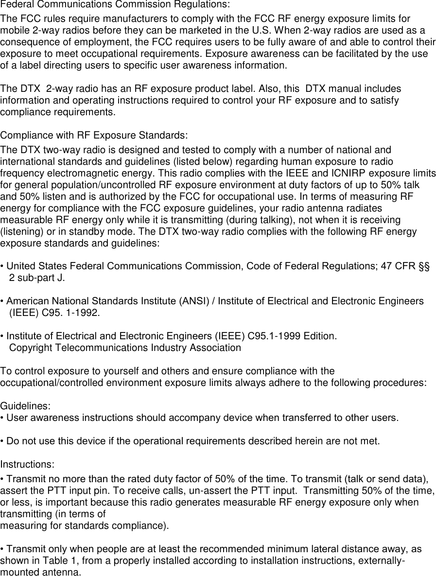 Federal Communications Commission Regulations:  The FCC rules require manufacturers to comply with the FCC RF energy exposure limits for mobile 2-way radios before they can be marketed in the U.S. When 2-way radios are used as a consequence of employment, the FCC requires users to be fully aware of and able to control their exposure to meet occupational requirements. Exposure awareness can be facilitated by the use of a label directing users to specific user awareness information.   The DTX  2-way radio has an RF exposure product label. Also, this  DTX manual includes information and operating instructions required to control your RF exposure and to satisfy compliance requirements.   Compliance with RF Exposure Standards:  The DTX two-way radio is designed and tested to comply with a number of national and international standards and guidelines (listed below) regarding human exposure to radio frequency electromagnetic energy. This radio complies with the IEEE and ICNIRP exposure limits for general population/uncontrolled RF exposure environment at duty factors of up to 50% talk and 50% listen and is authorized by the FCC for occupational use. In terms of measuring RF energy for compliance with the FCC exposure guidelines, your radio antenna radiates measurable RF energy only while it is transmitting (during talking), not when it is receiving (listening) or in standby mode. The DTX two-way radio complies with the following RF energy exposure standards and guidelines:   • United States Federal Communications Commission, Code of Federal Regulations; 47 CFR §§ 2 sub-part J.   • American National Standards Institute (ANSI) / Institute of Electrical and Electronic Engineers (IEEE) C95. 1-1992.   • Institute of Electrical and Electronic Engineers (IEEE) C95.1-1999 Edition.  Copyright Telecommunications Industry Association   To control exposure to yourself and others and ensure compliance with the occupational/controlled environment exposure limits always adhere to the following procedures:    Guidelines:  • User awareness instructions should accompany device when transferred to other users.   • Do not use this device if the operational requirements described herein are not met.   Instructions:  • Transmit no more than the rated duty factor of 50% of the time. To transmit (talk or send data), assert the PTT input pin. To receive calls, un-assert the PTT input.  Transmitting 50% of the time, or less, is important because this radio generates measurable RF energy exposure only when transmitting (in terms of  measuring for standards compliance).   • Transmit only when people are at least the recommended minimum lateral distance away, as shown in Table 1, from a properly installed according to installation instructions, externally-mounted antenna.             