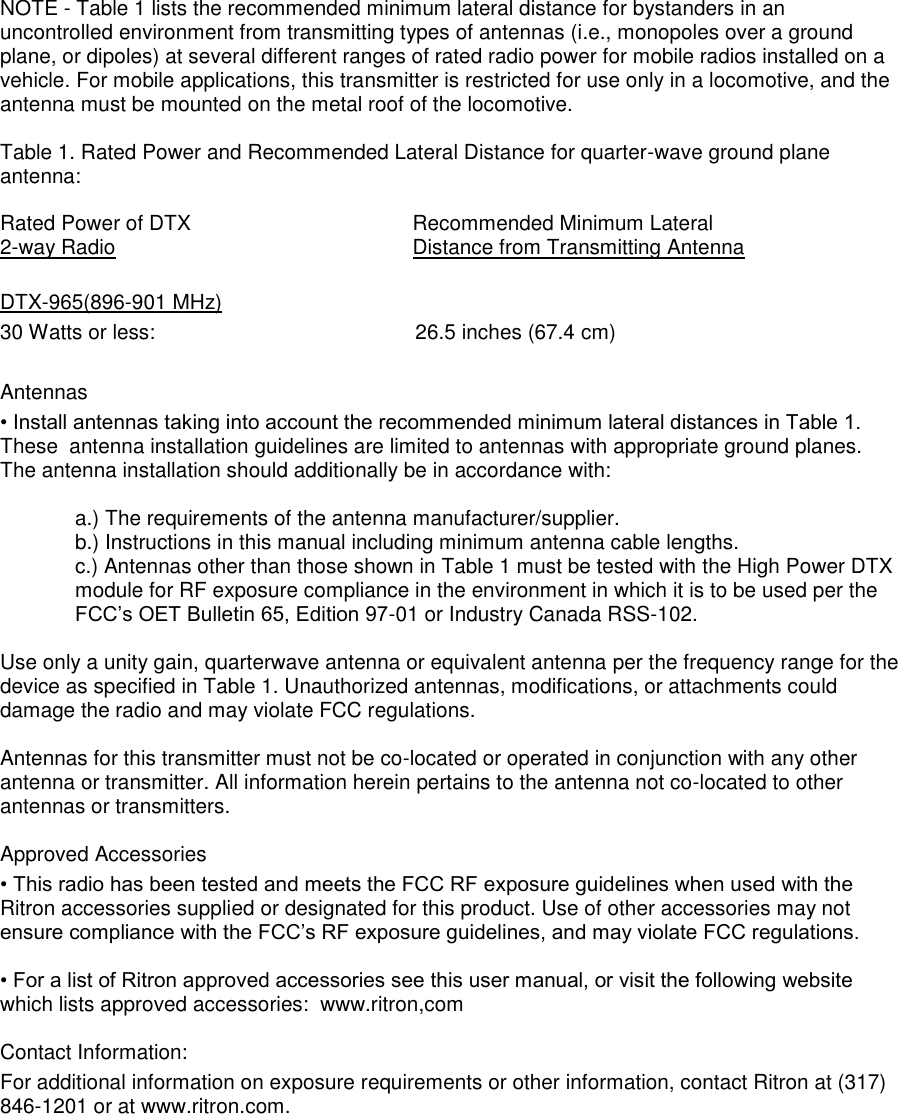 NOTE - Table 1 lists the recommended minimum lateral distance for bystanders in an uncontrolled environment from transmitting types of antennas (i.e., monopoles over a ground plane, or dipoles) at several different ranges of rated radio power for mobile radios installed on a vehicle. For mobile applications, this transmitter is restricted for use only in a locomotive, and the antenna must be mounted on the metal roof of the locomotive.  Table 1. Rated Power and Recommended Lateral Distance for quarter-wave ground plane antenna:  Rated Power of DTX  Recommended Minimum Lateral 2-way Radio   Distance from Transmitting Antenna  DTX-965(896-901 MHz) 30 Watts or less:             26.5 inches (67.4 cm)  Antennas  • Install antennas taking into account the recommended minimum lateral distances in Table 1. These  antenna installation guidelines are limited to antennas with appropriate ground planes. The antenna installation should additionally be in accordance with:   a.) The requirements of the antenna manufacturer/supplier.  b.) Instructions in this manual including minimum antenna cable lengths.  c.) Antennas other than those shown in Table 1 must be tested with the High Power DTX module for RF exposure compliance in the environment in which it is to be used per the FCC’s OET Bulletin 65, Edition 97-01 or Industry Canada RSS-102.  Use only a unity gain, quarterwave antenna or equivalent antenna per the frequency range for the device as specified in Table 1. Unauthorized antennas, modifications, or attachments could damage the radio and may violate FCC regulations.   Antennas for this transmitter must not be co-located or operated in conjunction with any other antenna or transmitter. All information herein pertains to the antenna not co-located to other antennas or transmitters.    Approved Accessories  • This radio has been tested and meets the FCC RF exposure guidelines when used with the Ritron accessories supplied or designated for this product. Use of other accessories may not ensure compliance with the FCC’s RF exposure guidelines, and may violate FCC regulations.   • For a list of Ritron approved accessories see this user manual, or visit the following website which lists approved accessories:  www.ritron,com  Contact Information: For additional information on exposure requirements or other information, contact Ritron at (317) 846-1201 or at www.ritron.com.  