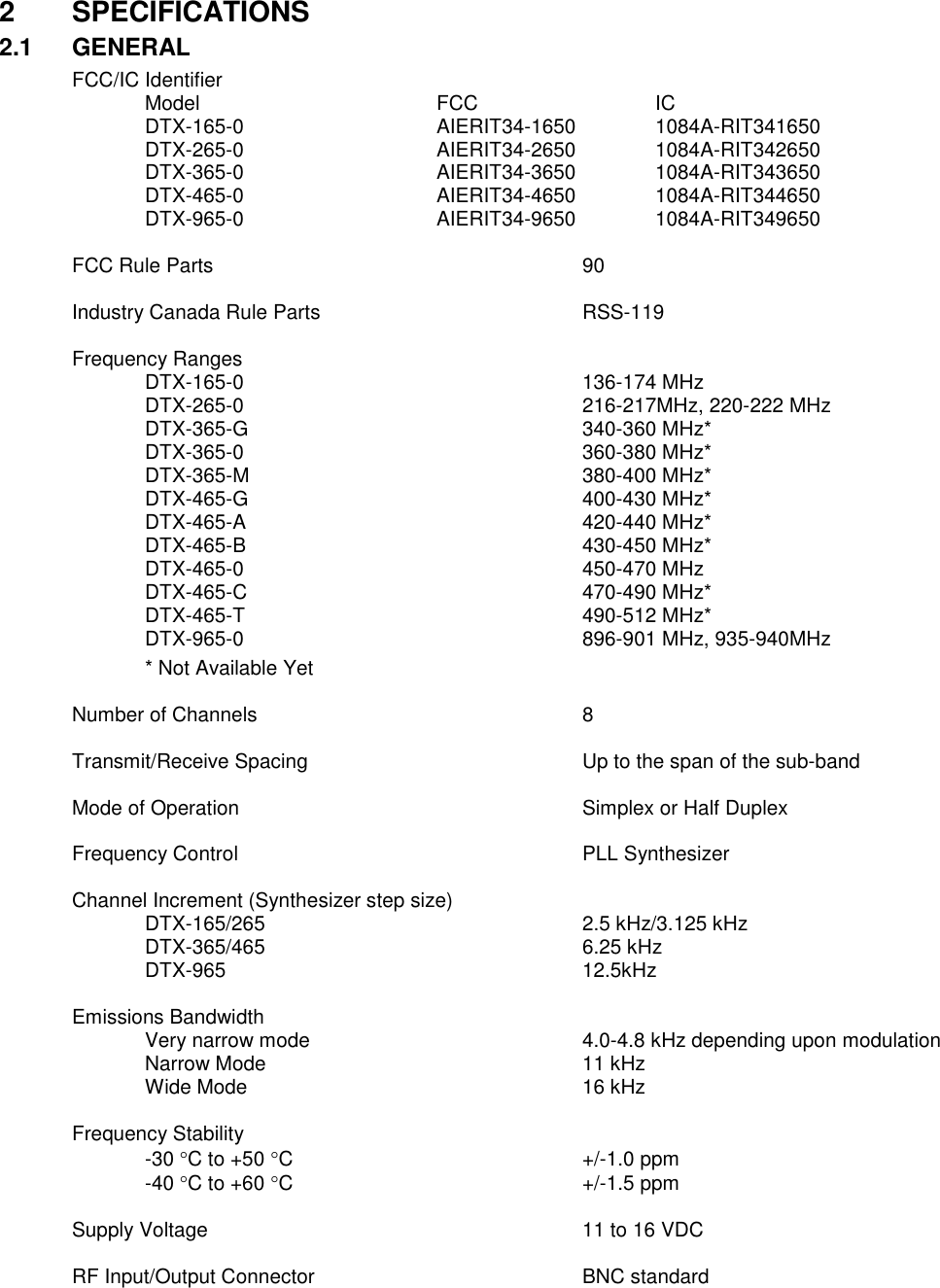 2  SPECIFICATIONS 2.1  GENERAL FCC/IC Identifier    Model        FCC      IC   DTX-165-0      AIERIT34-1650    1084A-RIT341650   DTX-265-0      AIERIT34-2650    1084A-RIT342650   DTX-365-0      AIERIT34-3650   1084A-RIT343650   DTX-465-0       AIERIT34-4650   1084A-RIT344650   DTX-965-0      AIERIT34-9650   1084A-RIT349650    FCC Rule Parts           90   Industry Canada Rule Parts        RSS-119    Frequency Ranges     DTX-165-0          136-174 MHz   DTX-265-0          216-217MHz, 220-222 MHz   DTX-365-G          340-360 MHz*   DTX-365-0          360-380 MHz*   DTX-365-M          380-400 MHz*   DTX-465-G          400-430 MHz*   DTX-465-A          420-440 MHz*   DTX-465-B          430-450 MHz*     DTX-465-0          450-470 MHz     DTX-465-C          470-490 MHz*     DTX-465-T          490-512 MHz*     DTX-965-0          896-901 MHz, 935-940MHz   * Not Available Yet  Number of Channels          8  Transmit/Receive Spacing        Up to the span of the sub-band      Mode of Operation          Simplex or Half Duplex      Frequency Control          PLL Synthesizer  Channel Increment (Synthesizer step size)       DTX-165/265          2.5 kHz/3.125 kHz   DTX-365/465          6.25 kHz   DTX-965          12.5kHz  Emissions Bandwidth   Very narrow mode        4.0-4.8 kHz depending upon modulation Narrow Mode          11 kHz Wide Mode          16 kHz  Frequency Stability -30 C to +50 C        +/-1.0 ppm -40 C to +60 C        +/-1.5 ppm  Supply Voltage            11 to 16 VDC  RF Input/Output Connector        BNC standard       