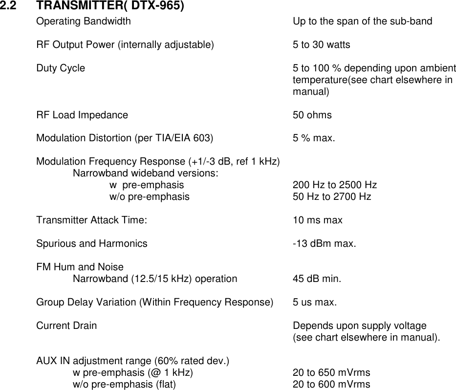 2.2  TRANSMITTER( DTX-965) Operating Bandwidth          Up to the span of the sub-band      RF Output Power (internally adjustable)      5 to 30 watts      Duty Cycle  5 to 100 % depending upon ambient temperature(see chart elsewhere in manual)  RF Load Impedance          50 ohms  Modulation Distortion (per TIA/EIA 603)      5 % max.  Modulation Frequency Response (+1/-3 dB, ref 1 kHz)   Narrowband wideband versions:       w  pre-emphasis       200 Hz to 2500 Hz       w/o pre-emphasis      50 Hz to 2700 Hz    Transmitter Attack Time:        10 ms max  Spurious and Harmonics        -13 dBm max.  FM Hum and Noise  Narrowband (12.5/15 kHz) operation    45 dB min.      Group Delay Variation (Within Frequency Response)  5 us max.  Current Drain            Depends upon supply voltage  (see chart elsewhere in manual).    AUX IN adjustment range (60% rated dev.)   w pre-emphasis (@ 1 kHz)      20 to 650 mVrms     w/o pre-emphasis (flat)        20 to 600 mVrms                         