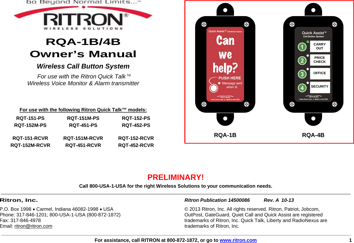 ________________________________________________________________________________________________________________________________   For assistance, call RITRON at 800-872-1872, or go to www.ritron.com 1       RQA-1B/4B Owner’s Manual Wireless Call Button System  For use with the Ritron Quick Talk TM  Wireless Voice Monitor &amp; Alarm transmitter     For use with the following Ritron Quick Talk™ models:  RQT-151-PS  RQT-151M-PS   RQT-152-PS  RQT-152M-PS  RQT-451-PS  RQT-452-PS   RQT-151-RCVR RQT-151M-RCVR RQT-152-RCVR  RQT-152M-RCVR  RQT-451-RCVR  RQT-452-RCVR        PRELIMINARY! Call 800-USA-1-USA for the right Wireless Solutions to your communication needs. ________________________________________________________________________________________________________________________________ Ritron, Inc. Ritron Publication 14500086   Rev. A  10-13 P.O. Box 1998 • Carmel, Indiana 46082-1998 • USA  © 2013 Ritron, Inc. All rights reserved. Ritron, Patriot, Jobcom,  Phone: 317-846-1201; 800-USA-1-USA (800-872-1872)  OutPost, GateGuard, Quiet Call and Quick Assist are registered  Fax: 317-846-4978  trademarks of Ritron, Inc. Quick Talk, Liberty and RadioNexus are  Email: ritron@ritron.com  trademarks of Ritron, Inc.CARRY OUT  PRICE CHECK  OFFICE  SECURITYRQA-1B  RQA-4B 