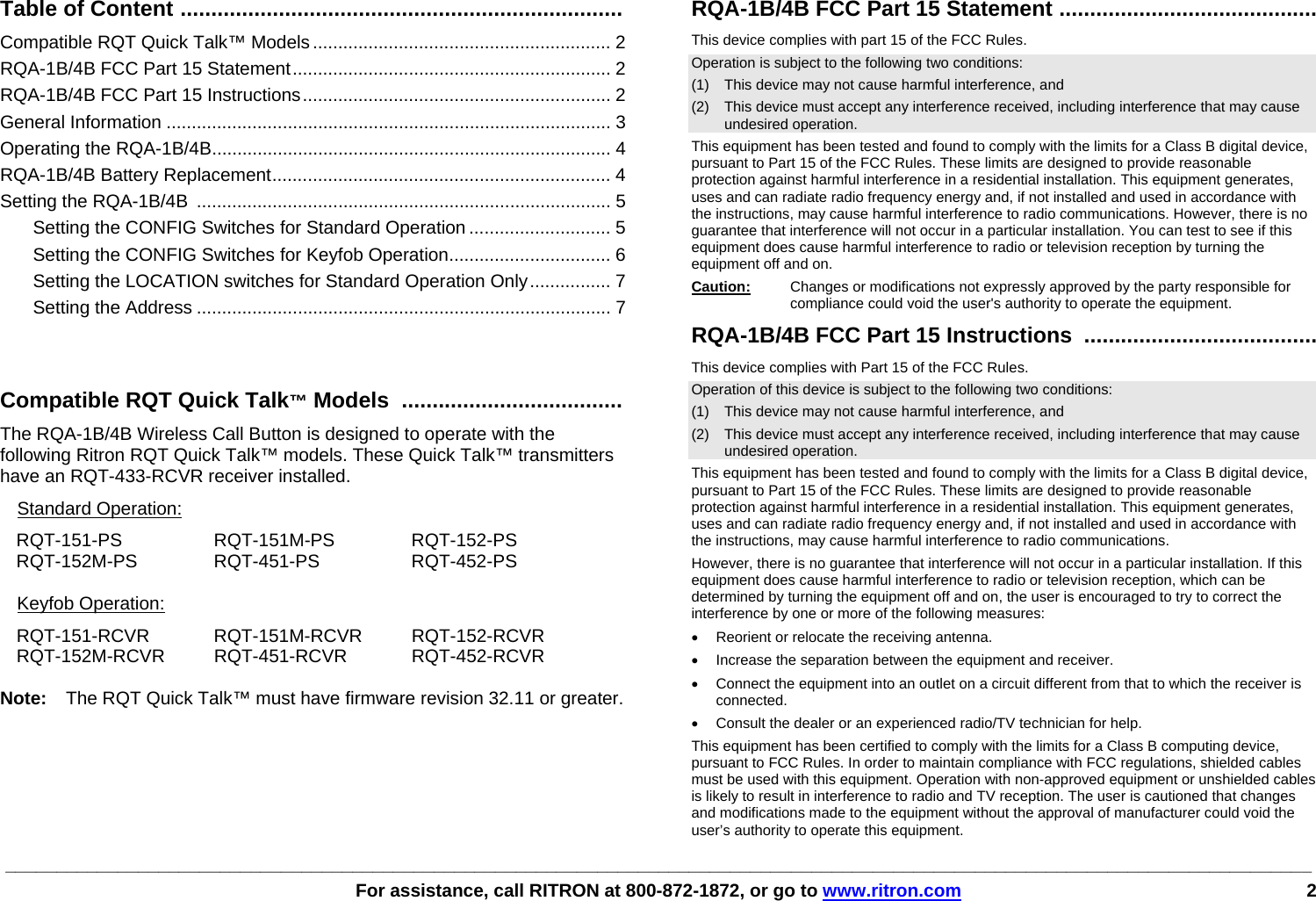 ________________________________________________________________________________________________________________________________   For assistance, call RITRON at 800-872-1872, or go to www.ritron.com 2     Table of Content ........................................................................   Compatible RQT Quick Talk™ Models ........................................................... 2 RQA-1B/4B FCC Part 15 Statement............................................................... 2 RQA-1B/4B FCC Part 15 Instructions............................................................. 2 General Information ........................................................................................ 3 Operating the RQA-1B/4B............................................................................... 4 RQA-1B/4B Battery Replacement................................................................... 4 Setting the RQA-1B/4B .................................................................................. 5 Setting the CONFIG Switches for Standard Operation ............................ 5 Setting the CONFIG Switches for Keyfob Operation................................ 6 Setting the LOCATION switches for Standard Operation Only................ 7 Setting the Address .................................................................................. 7   Compatible RQT Quick Talk™ Models  ....................................   The RQA-1B/4B Wireless Call Button is designed to operate with the following Ritron RQT Quick Talk™ models. These Quick Talk™ transmitters have an RQT-433-RCVR receiver installed. Standard Operation:  RQT-151-PS RQT-151M-PS RQT-152-PS RQT-152M-PS RQT-451-PS  RQT-452-PS  Keyfob Operation:  RQT-151-RCVR RQT-151M-RCVR RQT-152-RCVR RQT-152M-RCVR RQT-451-RCVR  RQT-452-RCVR  Note:   The RQT Quick Talk™ must have firmware revision 32.11 or greater. RQA-1B/4B FCC Part 15 Statement .......................................... This device complies with part 15 of the FCC Rules.  Operation is subject to the following two conditions:  (1)   This device may not cause harmful interference, and  (2)  This device must accept any interference received, including interference that may cause undesired operation.  This equipment has been tested and found to comply with the limits for a Class B digital device, pursuant to Part 15 of the FCC Rules. These limits are designed to provide reasonable protection against harmful interference in a residential installation. This equipment generates, uses and can radiate radio frequency energy and, if not installed and used in accordance with the instructions, may cause harmful interference to radio communications. However, there is no guarantee that interference will not occur in a particular installation. You can test to see if this equipment does cause harmful interference to radio or television reception by turning the equipment off and on. Caution:   Changes or modifications not expressly approved by the party responsible for compliance could void the user&apos;s authority to operate the equipment. RQA-1B/4B FCC Part 15 Instructions  ...................................... This device complies with Part 15 of the FCC Rules. Operation of this device is subject to the following two conditions: (1)  This device may not cause harmful interference, and (2)  This device must accept any interference received, including interference that may cause undesired operation. This equipment has been tested and found to comply with the limits for a Class B digital device, pursuant to Part 15 of the FCC Rules. These limits are designed to provide reasonable protection against harmful interference in a residential installation. This equipment generates, uses and can radiate radio frequency energy and, if not installed and used in accordance with the instructions, may cause harmful interference to radio communications. However, there is no guarantee that interference will not occur in a particular installation. If this equipment does cause harmful interference to radio or television reception, which can be determined by turning the equipment off and on, the user is encouraged to try to correct the interference by one or more of the following measures: •  Reorient or relocate the receiving antenna. •  Increase the separation between the equipment and receiver. •  Connect the equipment into an outlet on a circuit different from that to which the receiver is connected. •  Consult the dealer or an experienced radio/TV technician for help. This equipment has been certified to comply with the limits for a Class B computing device, pursuant to FCC Rules. In order to maintain compliance with FCC regulations, shielded cables must be used with this equipment. Operation with non-approved equipment or unshielded cables is likely to result in interference to radio and TV reception. The user is cautioned that changes and modifications made to the equipment without the approval of manufacturer could void the user’s authority to operate this equipment.