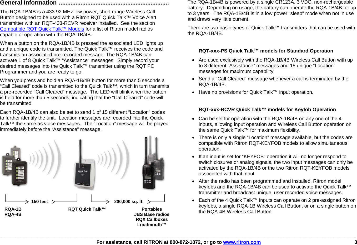 ________________________________________________________________________________________________________________________________   For assistance, call RITRON at 800-872-1872, or go to www.ritron.com 3     General Information ..................................................................   The RQA-1B/4B is a 433.92 MHz low power, short range Wireless Call Button designed to be used with a Ritron RQT Quick Talk™ Voice Alert transmitter with an RQT-433-RCVR receiver installed.  See the section Compatible RQT Quick Talk™ Models for a list of Ritron model radios capable of operation with the RQA-1B/4B. When a button on the RQA-1B/4B is pressed the associated LED lights up and a unique code is transmitted. The Quick Talk™ receives the code and transmits an associated pre-recorded message. The RQA-1B/4B can activate 1 of 8 Quick Talk™ “Assistance” messages.  Simply record your desired messages into the Quick Talk™ transmitter using the RQT PC Programmer and you are ready to go.  When you press and hold an RQA-1B/4B button for more than 5 seconds a “Call Cleared” code is transmitted to the Quick Talk™, which in turn transmits a pre-recorded “Call Cleared” message.  The LED will blink when the button is held for more than 5 seconds, indicating that the “Call Cleared” code will be transmitted. Each RQA-1B/4B can also be set to send 1 of 15 different “Location” codes to further identify the unit.  Location messages are recorded into the Quick Talk™ the same as voice messages.  The “Location” message will be played immediately before the “Assistance” message.  RQA-1B  RQT Quick Talk™  Portables RQA-4B    JBS Base radios   RQX Callboxes   Loudmouth™ The RQA-1B/4B is powered by a single CR123A, 3 VDC, non-rechargeable battery.  Depending on usage, the battery can operate the RQA-1B/4B for up to 3 years.  The RQA-1B/4B is in a low power “sleep” mode when not in use and draws very little current. There are two basic types of Quick Talk™ transmitters that can be used with the RQA-1B/4B.  RQT-xxx-PS Quick Talk™ models for Standard Operation •  Are used exclusively with the RQA-1B/4B Wireless Call Button with up to 8 different “Assistance” messages and 15 unique “Location” messages for maximum capability.  •  Send a “Call Cleared” message whenever a call is terminated by the RQA-1B/4B.   •  Have no provisions for Quick Talk™ input operation.  RQT-xxx-RCVR Quick Talk™ models for Keyfob Operation •  Can be set for operation with the RQA-1B/4B on any one of the 4 inputs, allowing input operation and Wireless Call Button operation on the same Quick Talk™ for maximum flexibility.  •  There is only a single “Location” message available, but the codes are compatible with Ritron RQT-KEYFOB models to allow simultaneous operation. •  If an input is set for “KEYFOB” operation it will no longer respond to switch closures or analog signals, the two input messages can only be activated by the RQA-1B/4B or the two Ritron RQT-KEYFOB models associated with that input.   •  After the radio has been programmed and installed, Ritron model keyfobs and the RQA-1B/4B can be used to activate the Quick Talk™ transmitter and broadcast unique, user recorded voice messages.  •  Each of the 4 Quick Talk™ inputs can operate on 2 pre-assigned Ritron keyfobs, a single RQA-1B Wireless Call Button, or on a single button on the RQA-4B Wireless Call Button.  150 feet  200,000 sq. ft. 