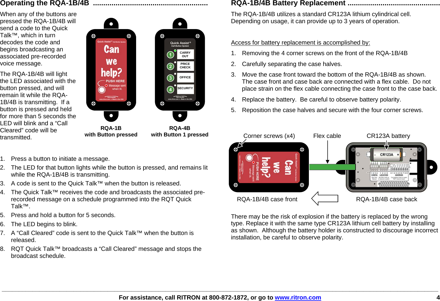 ________________________________________________________________________________________________________________________________   For assistance, call RITRON at 800-872-1872, or go to www.ritron.com 4     Operating the RQA-1B/4B ........................................................ When any of the buttons are pressed the RQA-1B/4B will send a code to the Quick Talk™, which in turn decodes the code and begins broadcasting an associated pre-recorded voice message.  The RQA-1B/4B will light the LED associated with the button pressed, and will remain lit while the RQA-1B/4B is transmitting.  If a button is pressed and held for more than 5 seconds the LED will blink and a “Call Cleared” code will be transmitted.  1.  Press a button to initiate a message. 2.  The LED for that button lights while the button is pressed, and remains lit while the RQA-1B/4B is transmitting. 3.  A code is sent to the Quick Talk™ when the button is released. 4.  The Quick Talk™ receives the code and broadcasts the associated pre-recorded message on a schedule programmed into the RQT Quick Talk™. 5.  Press and hold a button for 5 seconds. 6.  The LED begins to blink. 7.  A “Call Cleared” code is sent to the Quick Talk™ when the button is released. 8.  RQT Quick Talk™ broadcasts a “Call Cleared” message and stops the broadcast schedule. RQA-1B/4B Battery Replacement ............................................. The RQA-1B/4B utilizes a standard CR123A lithium cylindrical cell. Depending on usage, it can provide up to 3 years of operation.   Access for battery replacement is accomplished by: 1.  Removing the 4 corner screws on the front of the RQA-1B/4B 2.  Carefully separating the case halves.   3.  Move the case front toward the bottom of the RQA-1B/4B as shown.  The case front and case back are connected with a flex cable.  Do not place strain on the flex cable connecting the case front to the case back. 4.  Replace the battery.  Be careful to observe battery polarity. 5.  Reposition the case halves and secure with the four corner screws.   There may be the risk of explosion if the battery is replaced by the wrong type. Replace it with the same type CR123A lithium cell battery by installing as shown.  Although the battery holder is constructed to discourage incorrect installation, be careful to observe polarity. CARRYOUT  PRICE CHECK  OFFICE  SECURITY RQA-1B RQA-4B  with Button pressed  with Button 1 pressedRQA-1B/4B case front CR123A batteryRQA-1B/4B case back Flex cableCorner screws (x4)