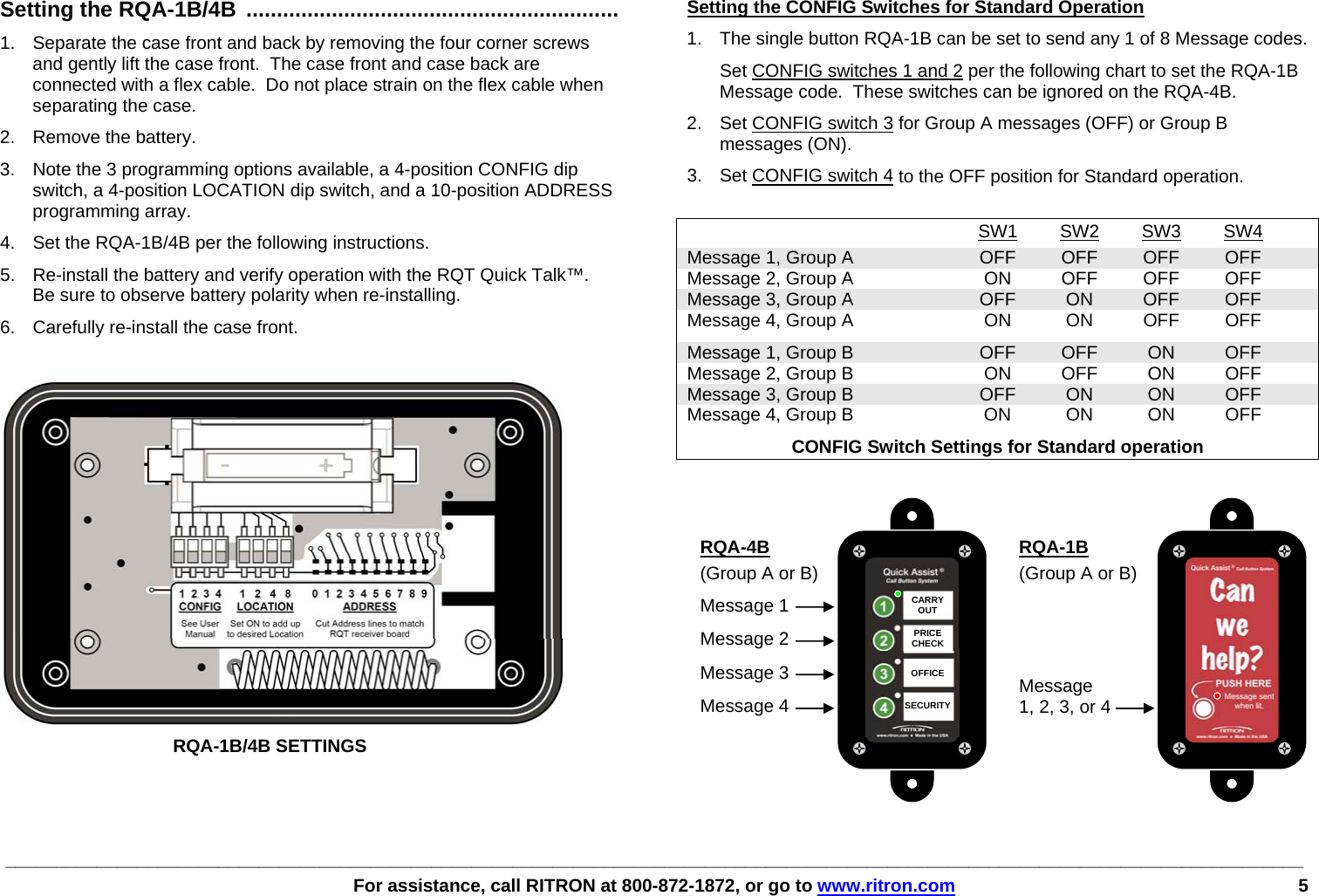 ________________________________________________________________________________________________________________________________   For assistance, call RITRON at 800-872-1872, or go to www.ritron.com 5     Setting the RQA-1B/4B ............................................................. 1.  Separate the case front and back by removing the four corner screws and gently lift the case front.  The case front and case back are connected with a flex cable.  Do not place strain on the flex cable when separating the case. 2. Remove the battery. 3.  Note the 3 programming options available, a 4-position CONFIG dip switch, a 4-position LOCATION dip switch, and a 10-position ADDRESS programming array. 4.  Set the RQA-1B/4B per the following instructions. 5.  Re-install the battery and verify operation with the RQT Quick Talk™.  Be sure to observe battery polarity when re-installing. 6.  Carefully re-install the case front.     RQA-1B/4B SETTINGS Setting the CONFIG Switches for Standard Operation 1.  The single button RQA-1B can be set to send any 1 of 8 Message codes.   Set CONFIG switches 1 and 2 per the following chart to set the RQA-1B Message code.  These switches can be ignored on the RQA-4B. 2.  Set CONFIG switch 3 for Group A messages (OFF) or Group B messages (ON).  3.  Set CONFIG switch 4 to the OFF position for Standard operation.   SW1 SW2 SW3 SW4  Message 1, Group A  OFF  OFF  OFF  OFF   Message 2, Group A  ON  OFF  OFF  OFF   Message 3, Group A  OFF  ON  OFF  OFF   Message 4, Group A  ON  ON  OFF  OFF   Message 1, Group B  OFF  OFF  ON  OFF   Message 2, Group B  ON  OFF  ON  OFF   Message 3, Group B  OFF  ON  ON  OFF   Message 4, Group B  ON  ON  ON  OFF   CONFIG Switch Settings for Standard operation   CARRYOUT  PRICE CHECK  OFFICE  SECURITYRQA-4B (Group A or B) Message 1 Message 2 Message 3 Message 4  RQA-1B (Group A or B)    Message 1, 2, 3, or 4 