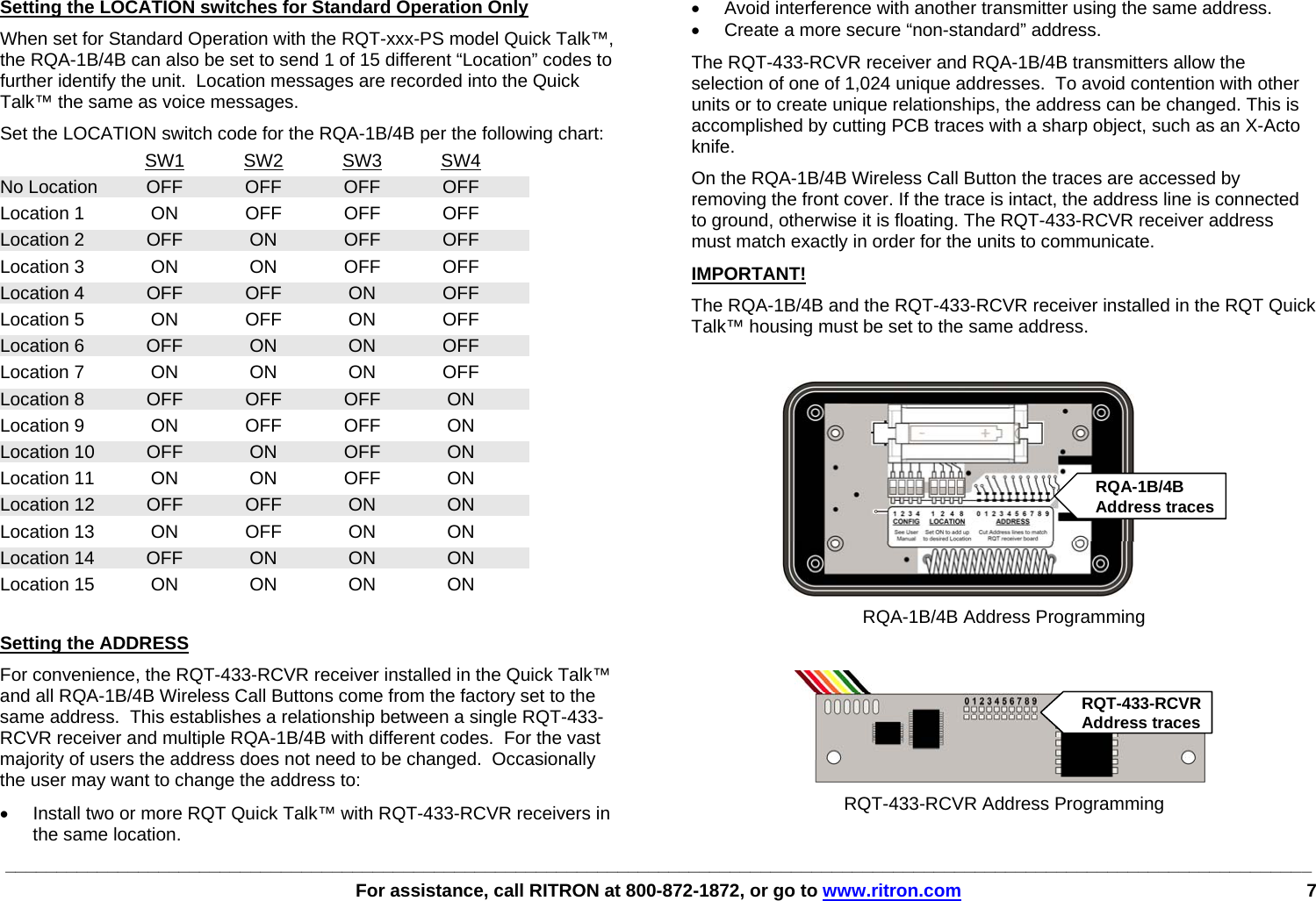 ________________________________________________________________________________________________________________________________   For assistance, call RITRON at 800-872-1872, or go to www.ritron.com 7     Setting the LOCATION switches for Standard Operation Only When set for Standard Operation with the RQT-xxx-PS model Quick Talk™, the RQA-1B/4B can also be set to send 1 of 15 different “Location” codes to further identify the unit.  Location messages are recorded into the Quick Talk™ the same as voice messages.   Set the LOCATION switch code for the RQA-1B/4B per the following chart:  SW1 SW2 SW3 SW4 No Location OFF OFF OFF OFF  Location 1  ON  OFF  OFF  OFF Location 2   OFF  ON  OFF  OFF Location 3   ON  ON  OFF  OFF Location 4  OFF OFF ON OFF Location 5  ON OFF ON OFF Location 6  OFF ON  ON OFF Location 7 ON ON ON OFF Location 8 OFF OFF OFF  ON Location 9  ON  OFF  OFF  ON Location 10 OFF ON OFF ON Location 11  ON  ON  OFF  ON Location 12  OFF  OFF  ON  ON Location 13  ON  OFF  ON  ON Location 14 OFF ON ON ON Location 15 ON ON ON ON  Setting the ADDRESS For convenience, the RQT-433-RCVR receiver installed in the Quick Talk™ and all RQA-1B/4B Wireless Call Buttons come from the factory set to the same address.  This establishes a relationship between a single RQT-433-RCVR receiver and multiple RQA-1B/4B with different codes.  For the vast majority of users the address does not need to be changed.  Occasionally the user may want to change the address to: •  Install two or more RQT Quick Talk™ with RQT-433-RCVR receivers in the same location. •  Avoid interference with another transmitter using the same address. •  Create a more secure “non-standard” address. The RQT-433-RCVR receiver and RQA-1B/4B transmitters allow the selection of one of 1,024 unique addresses.  To avoid contention with other units or to create unique relationships, the address can be changed. This is accomplished by cutting PCB traces with a sharp object, such as an X-Acto knife. On the RQA-1B/4B Wireless Call Button the traces are accessed by removing the front cover. If the trace is intact, the address line is connected to ground, otherwise it is floating. The RQT-433-RCVR receiver address must match exactly in order for the units to communicate. IMPORTANT!   The RQA-1B/4B and the RQT-433-RCVR receiver installed in the RQT Quick Talk™ housing must be set to the same address.   RQA-1B/4B Address Programming   RQT-433-RCVR Address ProgrammingRQT-433-RCVRAddress tracesRQA-1B/4BAddress traces