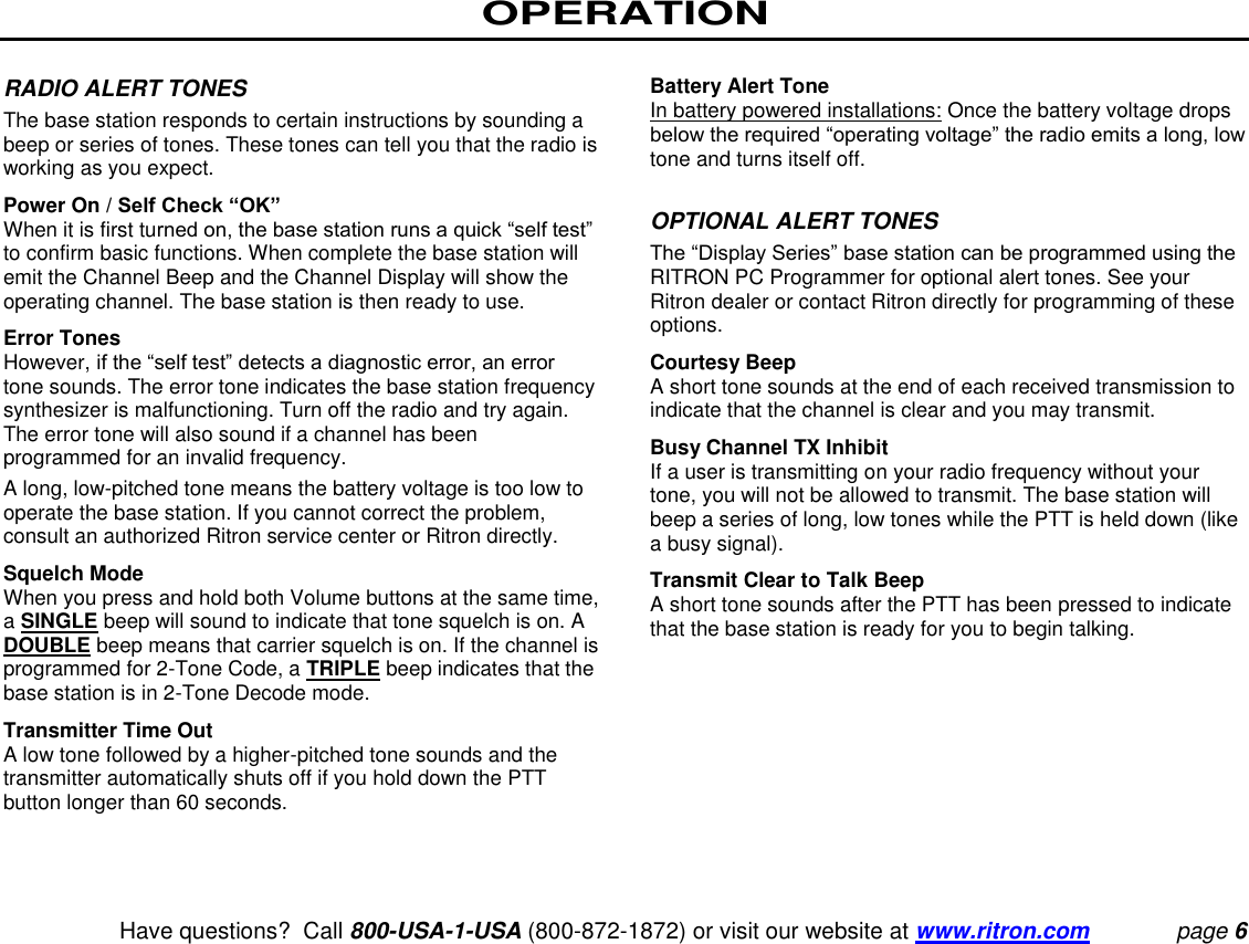 OPERATION   Have questions?  Call 800-USA-1-USA (800-872-1872) or visit our website at www.ritron.com page 6  RADIO ALERT TONES  The base station responds to certain instructions by sounding a beep or series of tones. These tones can tell you that the radio is working as you expect.  Power On / Self Check “OK”  When it is first turned on, the base station runs a quick “self test” to confirm basic functions. When complete the base station will emit the Channel Beep and the Channel Display will show the operating channel. The base station is then ready to use.  Error Tones  However, if the “self test” detects a diagnostic error, an error tone sounds. The error tone indicates the base station frequency synthesizer is malfunctioning. Turn off the radio and try again. The error tone will also sound if a channel has been programmed for an invalid frequency.  A long, low-pitched tone means the battery voltage is too low to operate the base station. If you cannot correct the problem, consult an authorized Ritron service center or Ritron directly.  Squelch Mode  When you press and hold both Volume buttons at the same time, a SINGLE beep will sound to indicate that tone squelch is on. A DOUBLE beep means that carrier squelch is on. If the channel is programmed for 2-Tone Code, a TRIPLE beep indicates that the base station is in 2-Tone Decode mode.  Transmitter Time Out  A low tone followed by a higher-pitched tone sounds and the transmitter automatically shuts off if you hold down the PTT button longer than 60 seconds.   Battery Alert Tone  In battery powered installations: Once the battery voltage drops below the required “operating voltage” the radio emits a long, low tone and turns itself off.   OPTIONAL ALERT TONES  The “Display Series” base station can be programmed using the RITRON PC Programmer for optional alert tones. See your Ritron dealer or contact Ritron directly for programming of these options.  Courtesy Beep  A short tone sounds at the end of each received transmission to indicate that the channel is clear and you may transmit.  Busy Channel TX Inhibit  If a user is transmitting on your radio frequency without your tone, you will not be allowed to transmit. The base station will beep a series of long, low tones while the PTT is held down (like a busy signal).  Transmit Clear to Talk Beep  A short tone sounds after the PTT has been pressed to indicate that the base station is ready for you to begin talking.   