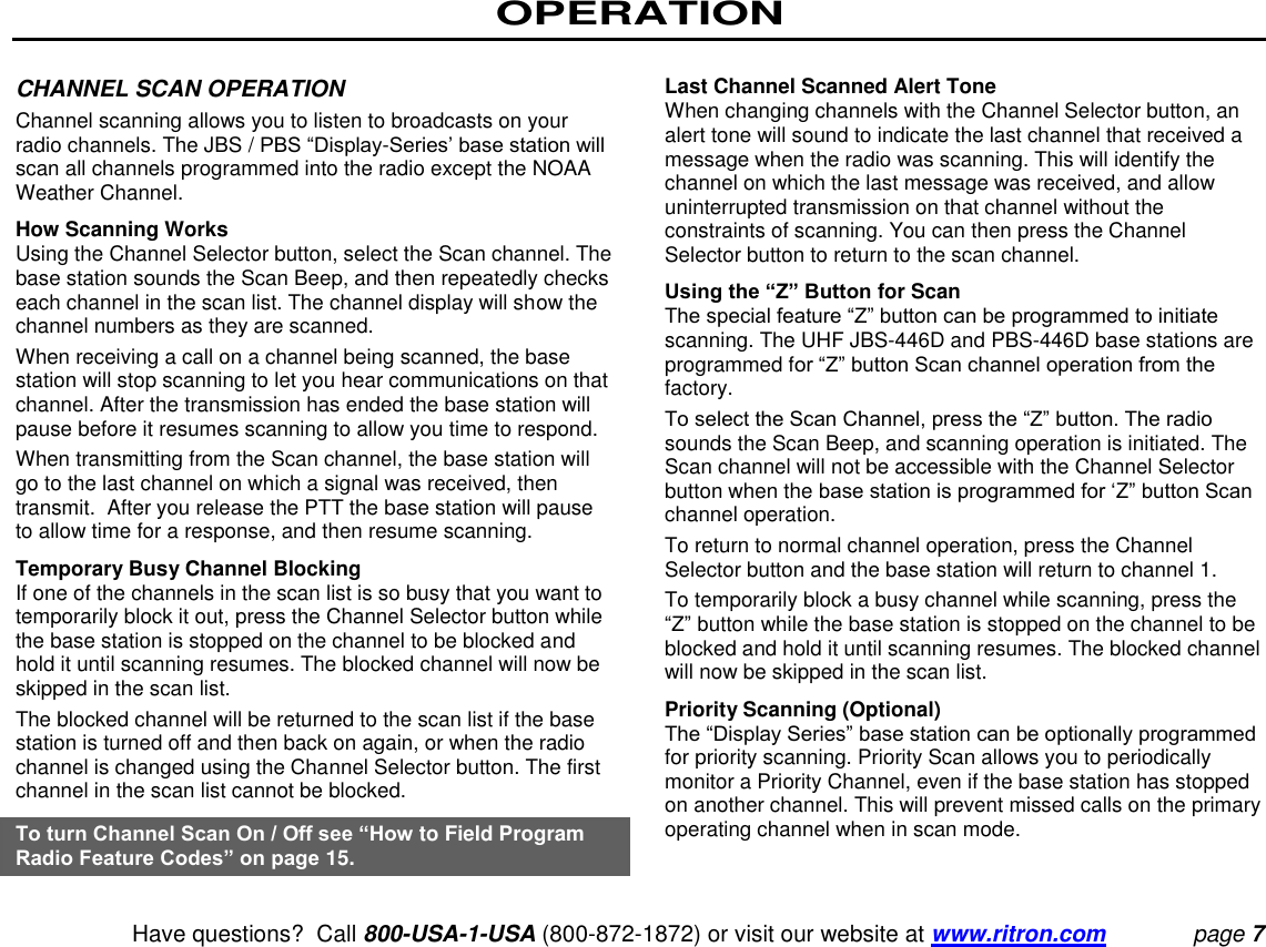 OPERATION   Have questions?  Call 800-USA-1-USA (800-872-1872) or visit our website at www.ritron.com page 7  CHANNEL SCAN OPERATION  Channel scanning allows you to listen to broadcasts on your radio channels. The JBS / PBS “Display-Series’ base station will scan all channels programmed into the radio except the NOAA Weather Channel.  How Scanning Works  Using the Channel Selector button, select the Scan channel. The base station sounds the Scan Beep, and then repeatedly checks each channel in the scan list. The channel display will show the channel numbers as they are scanned.  When receiving a call on a channel being scanned, the base station will stop scanning to let you hear communications on that channel. After the transmission has ended the base station will pause before it resumes scanning to allow you time to respond.  When transmitting from the Scan channel, the base station will go to the last channel on which a signal was received, then transmit.  After you release the PTT the base station will pause to allow time for a response, and then resume scanning.  Temporary Busy Channel Blocking  If one of the channels in the scan list is so busy that you want to temporarily block it out, press the Channel Selector button while the base station is stopped on the channel to be blocked and hold it until scanning resumes. The blocked channel will now be skipped in the scan list.  The blocked channel will be returned to the scan list if the base station is turned off and then back on again, or when the radio channel is changed using the Channel Selector button. The first channel in the scan list cannot be blocked.  To turn Channel Scan On / Off see “How to Field Program Radio Feature Codes” on page 15.   Last Channel Scanned Alert Tone  When changing channels with the Channel Selector button, an alert tone will sound to indicate the last channel that received a message when the radio was scanning. This will identify the channel on which the last message was received, and allow uninterrupted transmission on that channel without the constraints of scanning. You can then press the Channel Selector button to return to the scan channel.  Using the “Z” Button for Scan  The special feature “Z” button can be programmed to initiate scanning. The UHF JBS-446D and PBS-446D base stations are programmed for “Z” button Scan channel operation from the factory.  To select the Scan Channel, press the “Z” button. The radio sounds the Scan Beep, and scanning operation is initiated. The Scan channel will not be accessible with the Channel Selector button when the base station is programmed for ‘Z” button Scan channel operation.  To return to normal channel operation, press the Channel Selector button and the base station will return to channel 1.  To temporarily block a busy channel while scanning, press the “Z” button while the base station is stopped on the channel to be blocked and hold it until scanning resumes. The blocked channel will now be skipped in the scan list.  Priority Scanning (Optional)  The “Display Series” base station can be optionally programmed for priority scanning. Priority Scan allows you to periodically monitor a Priority Channel, even if the base station has stopped on another channel. This will prevent missed calls on the primary operating channel when in scan mode.  