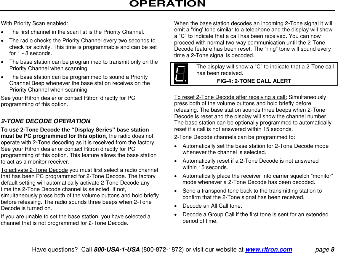 OPERATION   Have questions?  Call 800-USA-1-USA (800-872-1872) or visit our website at www.ritron.com page 8  With Priority Scan enabled:    The first channel in the scan list is the Priority Channel.    The radio checks the Priority Channel every two seconds to check for activity. This time is programmable and can be set for 1 - 8 seconds.    The base station can be programmed to transmit only on the Priority Channel when scanning.    The base station can be programmed to sound a Priority Channel Beep whenever the base station receives on the Priority Channel when scanning.  See your Ritron dealer or contact Ritron directly for PC programming of this option.   2-TONE DECODE OPERATION  To use 2-Tone Decode the “Display Series” base station must be PC programmed for this option, the radio does not operate with 2-Tone decoding as it is received from the factory. See your Ritron dealer or contact Ritron directly for PC programming of this option. This feature allows the base station to act as a monitor receiver.  To activate 2-Tone Decode you must first select a radio channel that has been PC programmed for 2-Tone Decode. The factory default setting will automatically activate 2-Tone Decode any time the 2-Tone Decode channel is selected. If not, simultaneously press both of the volume buttons and hold briefly before releasing. The radio sounds three beeps when 2-Tone Decode is turned on.  If you are unable to set the base station, you have selected a channel that is not programmed for 2-Tone Decode.   When the base station decodes an incoming 2-Tone signal it will emit a “ring’ tone similar to a telephone and the display will show a “C” to indicate that a call has been received. You can now proceed with normal two-way communication until the 2-Tone Decode feature has been reset. The “ring” tone will sound every time a 2-Tone signal is decoded.     The display will show a “C” to indicate that a 2-Tone call has been received.  FIG-4: 2-TONE CALL ALERT  To reset 2-Tone Decode after receiving a call: Simultaneously press both of the volume buttons and hold briefly before releasing. The base station sounds three beeps when 2-Tone Decode is reset and the display will show the channel number. The base station can be optionally programmed to automatically reset if a call is not answered within 15 seconds.  2-Tone Decode channels can be programmed to:    Automatically set the base station for 2-Tone Decode mode whenever the channel is selected.    Automatically reset if a 2-Tone Decode is not answered within 15 seconds.   Automatically place the receiver into carrier squelch “monitor” mode whenever a 2-Tone Decode has been decoded.    Send a transpond tone back to the transmitting station to confirm that the 2-Tone signal has been received.    Decode an All Call tone.    Decode a Group Call if the first tone is sent for an extended period of time.   