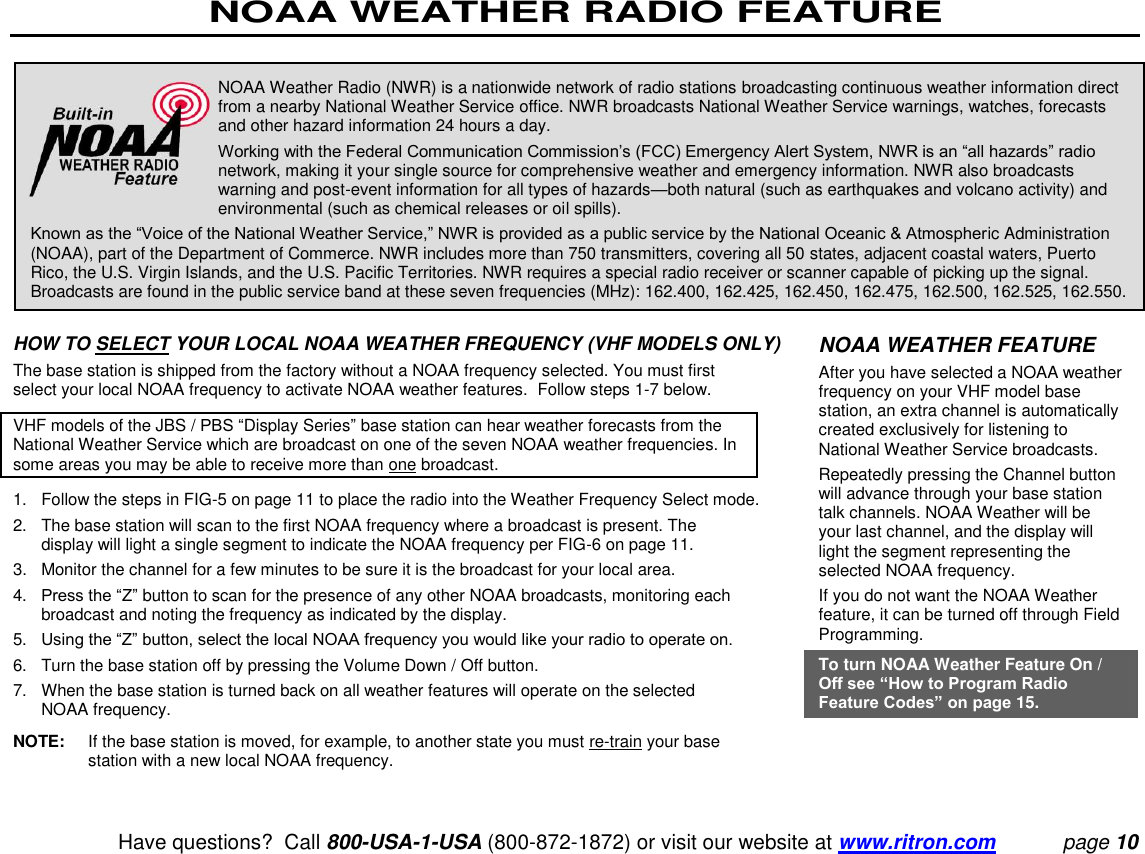 NOAA WEATHER RADIO FEATURE   Have questions?  Call 800-USA-1-USA (800-872-1872) or visit our website at www.ritron.com page 10    HOW TO SELECT YOUR LOCAL NOAA WEATHER FREQUENCY (VHF MODELS ONLY)  The base station is shipped from the factory without a NOAA frequency selected. You must first select your local NOAA frequency to activate NOAA weather features.  Follow steps 1-7 below.  VHF models of the JBS / PBS “Display Series” base station can hear weather forecasts from the National Weather Service which are broadcast on one of the seven NOAA weather frequencies. In some areas you may be able to receive more than one broadcast.  1.   Follow the steps in FIG-5 on page 11 to place the radio into the Weather Frequency Select mode.  2.   The base station will scan to the first NOAA frequency where a broadcast is present. The display will light a single segment to indicate the NOAA frequency per FIG-6 on page 11.  3.  Monitor the channel for a few minutes to be sure it is the broadcast for your local area.  4.   Press the “Z” button to scan for the presence of any other NOAA broadcasts, monitoring each broadcast and noting the frequency as indicated by the display.  5.   Using the “Z” button, select the local NOAA frequency you would like your radio to operate on.  6.   Turn the base station off by pressing the Volume Down / Off button.  7.   When the base station is turned back on all weather features will operate on the selected NOAA frequency.  NOTE:  If the base station is moved, for example, to another state you must re-train your base station with a new local NOAA frequency.  NOAA Weather Radio (NWR) is a nationwide network of radio stations broadcasting continuous weather information direct from a nearby National Weather Service office. NWR broadcasts National Weather Service warnings, watches, forecasts and other hazard information 24 hours a day.  Working with the Federal Communication Commission’s (FCC) Emergency Alert System, NWR is an “all hazards” radio network, making it your single source for comprehensive weather and emergency information. NWR also broadcasts warning and post-event information for all types of hazards—both natural (such as earthquakes and volcano activity) and environmental (such as chemical releases or oil spills).  Known as the “Voice of the National Weather Service,” NWR is provided as a public service by the National Oceanic &amp; Atmospheric Administration (NOAA), part of the Department of Commerce. NWR includes more than 750 transmitters, covering all 50 states, adjacent coastal waters, Puerto Rico, the U.S. Virgin Islands, and the U.S. Pacific Territories. NWR requires a special radio receiver or scanner capable of picking up the signal. Broadcasts are found in the public service band at these seven frequencies (MHz): 162.400, 162.425, 162.450, 162.475, 162.500, 162.525, 162.550.  NOAA WEATHER FEATURE  After you have selected a NOAA weather frequency on your VHF model base station, an extra channel is automatically created exclusively for listening to National Weather Service broadcasts.  Repeatedly pressing the Channel button will advance through your base station talk channels. NOAA Weather will be your last channel, and the display will light the segment representing the selected NOAA frequency.  If you do not want the NOAA Weather feature, it can be turned off through Field Programming.  To turn NOAA Weather Feature On / Off see “How to Program Radio Feature Codes” on page 15. 