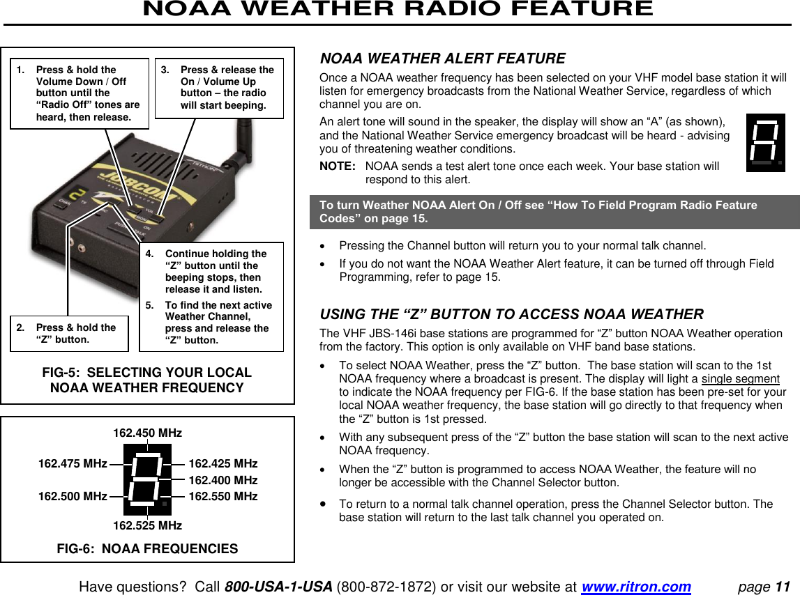 NOAA WEATHER RADIO FEATURE   Have questions?  Call 800-USA-1-USA (800-872-1872) or visit our website at www.ritron.com page 11  NOAA WEATHER ALERT FEATURE  Once a NOAA weather frequency has been selected on your VHF model base station it will listen for emergency broadcasts from the National Weather Service, regardless of which channel you are on.  An alert tone will sound in the speaker, the display will show an “A” (as shown), and the National Weather Service emergency broadcast will be heard - advising you of threatening weather conditions.  NOTE:   NOAA sends a test alert tone once each week. Your base station will respond to this alert.  To turn Weather NOAA Alert On / Off see “How To Field Program Radio Feature Codes” on page 15.    Pressing the Channel button will return you to your normal talk channel.    If you do not want the NOAA Weather Alert feature, it can be turned off through Field Programming, refer to page 15.   USING THE “Z” BUTTON TO ACCESS NOAA WEATHER  The VHF JBS-146i base stations are programmed for “Z” button NOAA Weather operation from the factory. This option is only available on VHF band base stations.   To select NOAA Weather, press the “Z” button.  The base station will scan to the 1st NOAA frequency where a broadcast is present. The display will light a single segment to indicate the NOAA frequency per FIG-6. If the base station has been pre-set for your local NOAA weather frequency, the base station will go directly to that frequency when the “Z” button is 1st pressed.   With any subsequent press of the “Z” button the base station will scan to the next active NOAA frequency.   When the “Z” button is programmed to access NOAA Weather, the feature will no longer be accessible with the Channel Selector button.   To return to a normal talk channel operation, press the Channel Selector button. The base station will return to the last talk channel you operated on.1.  Press &amp; hold the Volume Down / Off button until the “Radio Off” tones are heard, then release. 2.  Press &amp; hold the “Z” button. 3.  Press &amp; release the On / Volume Up button – the radio will start beeping. 4.  Continue holding the “Z” button until the beeping stops, then release it and listen. 5. To find the next active Weather Channel, press and release the “Z” button. FIG-5:  SELECTING YOUR LOCAL NOAA WEATHER FREQUENCY 162.450 MHz   162.475 MHz  162.425 MHz     162.400 MHz   162.500 MHz  162.550 MHz 162.525 MHz FIG-6:  NOAA FREQUENCIES 