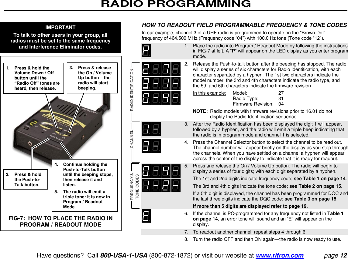 RADIO PROGRAMMING   Have questions?  Call 800-USA-1-USA (800-872-1872) or visit our website at www.ritron.com page 12  HOW TO READOUT FIELD PROGRAMMABLE FREQUENCY &amp; TONE CODES  In our example, channel 3 of a UHF radio is programmed to operate on the “Brown Dot” frequency of 464.500 MHz (Frequency code “04”) with 100.0 Hz tone (Tone code “12”).     1.   Place the radio into Program / Readout Mode by following the instructions in FIG-7 at left. A “P” will appear on the LED display as you enter program mode.   2.   Release the Push-to-talk button after the beeping has stopped. The radio will display a series of six characters for Radio Identification, with each character separated by a hyphen. The 1st two characters indicate the model number, the 3rd and 4th characters indicate the radio type, and the 5th and 6th characters indicate the firmware revision.      In this example:    Model:   27        Radio Type:   31        Firmware Revision:   04      NOTE:  Radio models with firmware revisions prior to 16.01 do not display the Radio Identification sequence.    3.   After the Radio Identification has been displayed the digit 1 will appear, followed by a hyphen, and the radio will emit a triple beep indicating that the radio is in program mode and channel 1 is selected.    4.   Press the Channel Selector button to select the channel to be read out. The channel number will appear briefly on the display as you step through the channels. When you have settled on a channel a hyphen will appear across the center of the display to indicate that it is ready for readout.    5.   Press and release the On / Volume Up button. The radio will begin to display a series of four digits; with each digit separated by a hyphen.      The 1st and 2nd digits indicate frequency code; see Table 1 on page 14.      The 3rd and 4th digits indicate the tone code; see Table 2 on page 15.      If a 5th digit is displayed, the channel has been programmed for DQC and the last three digits indicate the DQC code; see Table 3 on page 15.      If more than 5 digits are displayed refer to page 19.   6.   If the channel is PC-programmed for any frequency not listed in Table 1 on page 14, an error tone will sound and an “E” will appear on the display.    7.   To readout another channel, repeat steps 4 through 6.    8.   Turn the radio OFF and then ON again—the radio is now ready to use.  1.  Press &amp; hold the Volume Down / Off button until the “Radio Off” tones are heard, then release. 2.  Press &amp; hold the Push-to-Talk button. 3.  Press &amp; release the On / Volume Up button – the radio will start beeping. 4.  Continue holding the Push-to-Talk button until the beeping stops, then release it and listen. 5.  The radio will emit a triple tone: It is now in Program / Readout Mode. FIG-7:  HOW TO PLACE THE RADIO IN PROGRAM / READOUT MODE IMPORTANT To talk to other users in your group, all radios must be set to the same frequency and Interference Eliminator codes. 