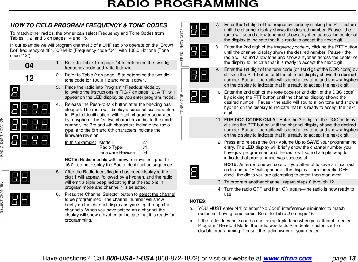 RADIO PROGRAMMING   Have questions?  Call 800-USA-1-USA (800-872-1872) or visit our website at www.ritron.com page 13  HOW TO FIELD PROGRAM FREQUENCY &amp; TONE CODES  To match other radios, the owner can select Frequency and Tone Codes from Tables 1, 2, and 3 on pages 14 and 15.  In our example we will program channel 3 of a UHF radio to operate on the “Brown Dot” frequency of 464.500 MHz (Frequency code “04”) with 100.0 Hz tone (Tone code “12”).    1.   Refer to Table 1 on page 14 to determine the two digit frequency code and write it down.    2.   Refer to Table 2 on page 15 to determine the two digit tone code for 100.0 Hz and write it down.     3.   Place the radio into Program / Readout Mode by following the instructions in FIG-7 on page 12. A “P” will appear on the LED display as you enter program mode.    4.   Release the Push-to-talk button after the beeping has stopped. The radio will display a series of six characters for Radio Identification, with each character separated by a hyphen. The 1st two characters indicate the model number, the 3rd and 4th characters indicate the radio type, and the 5th and 6th characters indicate the firmware revision.      In this example:   Model:   27         Radio Type:   31        Firmware Revision:   04      NOTE: Radio models with firmware revisions prior to 16.01 do not display the Radio Identification sequence.    5.   After the Radio Identification has been displayed the digit 1 will appear, followed by a hyphen, and the radio will emit a triple beep indicating that the radio is in program mode and channel 1 is selected.    6.   Press the Channel Selector button to select the channel to be programmed. The channel number will show briefly on the channel display as you step through the channels. When you have settled on a channel the display will show a hyphen to indicate that it is ready for programming.      7.   Enter the 1st digit of the frequency code by clicking the PTT button until the channel display shows the desired number. Pause - the radio will sound a low tone and show a hyphen across the center of the display to indicate that it is ready to accept the next digit.    8.   Enter the 2nd digit of the frequency code by clicking the PTT button until the channel display shows the desired number. Pause - the radio will sound a low tone and show a hyphen across the center of the display to indicate that it is ready to accept the next digit    9.   Enter the 1st digit of the tone code (or 1st digit of the DQC code) by clicking the PTT button until the channel display shows the desired number. Pause - the radio will sound a low tone and show a hyphen on the display to indicate that it is ready to accept the next digit.    10.  Enter the 2nd digit of the tone code (or 2nd digit of the DQC code) by clicking the PTT button until the channel display shows the desired number. Pause - the radio will sound a low tone and show a hyphen on the display to indicate that it is ready to accept the next digit.    11.  FOR DQC CODES ONLY - Enter the 3rd digit of the DQC code by clicking the PTT button until the channel display shows the desired number. Pause - the radio will sound a low tone and show a hyphen on the display to indicate that it is ready to accept the next digit.    12.  Press and release the On / Volume Up to SAVE your programming entry. The LED display will briefly show the channel number you have just programmed and the radio will sound a triple beep to indicate that programming was successful.      NOTE: An error tone will sound if you attempt to save an incorrect code and an “E” will appear on the display. Turn the radio OFF, check the digits you are attempting to enter, then start over.   13.  To program another channel, repeat steps 6 through 12.   14.  Turn the radio OFF and then ON again—the radio is now ready to use.  NOTES:  a.   YOU MUST enter “44” to enter “No Code” interference eliminator to match radios not having tone codes. Refer to Table 2 on page 15.  b.   If the radio does not sound a confirming triple tone when you attempt to enter Program / Readout Mode, the radio was factory or dealer customized to disable programming. Consult the radio owner or your dealer.  04 12 