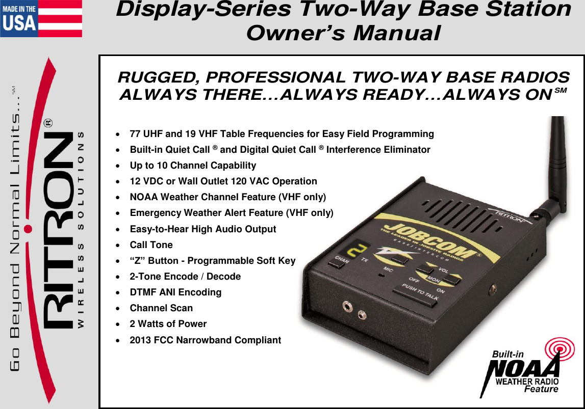   Have questions?  Call 800-USA-1-USA (800-872-1872) or visit our website at www.ritron.com page 1 Display-Series Two-Way Base Station Owner’s Manual    RUGGED, PROFESSIONAL TWO-WAY BASE RADIOS ALWAYS THERE…ALWAYS READY…ALWAYS ON SM    77 UHF and 19 VHF Table Frequencies for Easy Field Programming   Built-in Quiet Call ® and Digital Quiet Call ® Interference Eliminator   Up to 10 Channel Capability  12 VDC or Wall Outlet 120 VAC Operation   NOAA Weather Channel Feature (VHF only)   Emergency Weather Alert Feature (VHF only)   Easy-to-Hear High Audio Output   Call Tone   “Z” Button - Programmable Soft Key   2-Tone Encode / Decode   DTMF ANl Encoding   Channel Scan   2 Watts of Power   2013 FCC Narrowband Compliant  