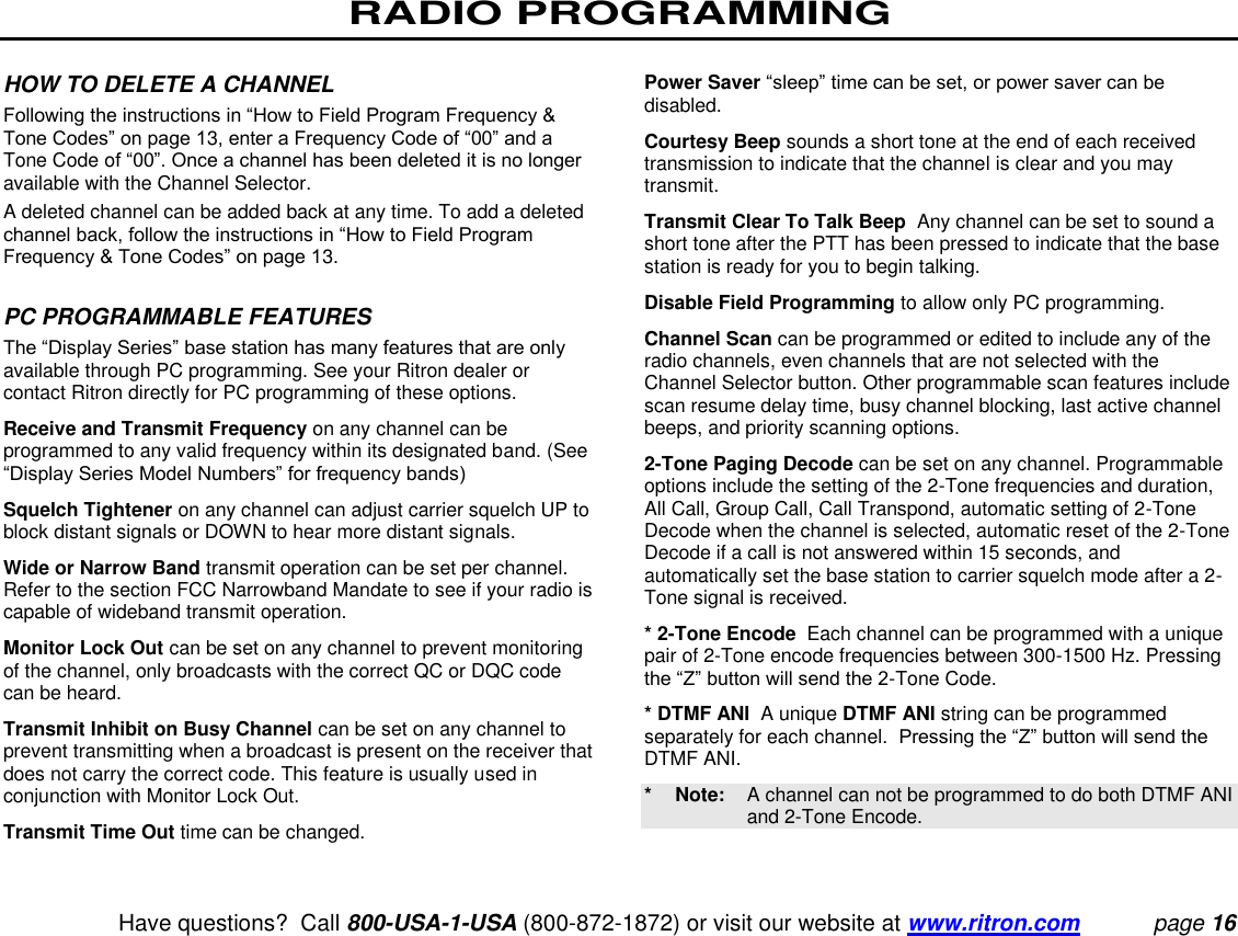 RADIO PROGRAMMING   Have questions?  Call 800-USA-1-USA (800-872-1872) or visit our website at www.ritron.com page 16   HOW TO DELETE A CHANNEL  Following the instructions in “How to Field Program Frequency &amp; Tone Codes” on page 13, enter a Frequency Code of “00” and a Tone Code of “00”. Once a channel has been deleted it is no longer available with the Channel Selector.  A deleted channel can be added back at any time. To add a deleted channel back, follow the instructions in “How to Field Program Frequency &amp; Tone Codes” on page 13.   PC PROGRAMMABLE FEATURES  The “Display Series” base station has many features that are only available through PC programming. See your Ritron dealer or contact Ritron directly for PC programming of these options.  Receive and Transmit Frequency on any channel can be programmed to any valid frequency within its designated band. (See “Display Series Model Numbers” for frequency bands)  Squelch Tightener on any channel can adjust carrier squelch UP to block distant signals or DOWN to hear more distant signals.  Wide or Narrow Band transmit operation can be set per channel. Refer to the section FCC Narrowband Mandate to see if your radio is capable of wideband transmit operation. Monitor Lock Out can be set on any channel to prevent monitoring of the channel, only broadcasts with the correct QC or DQC code can be heard.  Transmit Inhibit on Busy Channel can be set on any channel to prevent transmitting when a broadcast is present on the receiver that does not carry the correct code. This feature is usually used in conjunction with Monitor Lock Out.  Transmit Time Out time can be changed.  Power Saver “sleep” time can be set, or power saver can be disabled.  Courtesy Beep sounds a short tone at the end of each received transmission to indicate that the channel is clear and you may transmit.  Transmit Clear To Talk Beep  Any channel can be set to sound a short tone after the PTT has been pressed to indicate that the base station is ready for you to begin talking.  Disable Field Programming to allow only PC programming.  Channel Scan can be programmed or edited to include any of the radio channels, even channels that are not selected with the Channel Selector button. Other programmable scan features include scan resume delay time, busy channel blocking, last active channel beeps, and priority scanning options.  2-Tone Paging Decode can be set on any channel. Programmable options include the setting of the 2-Tone frequencies and duration, All Call, Group Call, Call Transpond, automatic setting of 2-Tone Decode when the channel is selected, automatic reset of the 2-Tone Decode if a call is not answered within 15 seconds, and automatically set the base station to carrier squelch mode after a 2-Tone signal is received.  * 2-Tone Encode  Each channel can be programmed with a unique pair of 2-Tone encode frequencies between 300-1500 Hz. Pressing the “Z” button will send the 2-Tone Code.  * DTMF ANI  A unique DTMF ANI string can be programmed separately for each channel.  Pressing the “Z” button will send the DTMF ANI. *  Note:   A channel can not be programmed to do both DTMF ANI and 2-Tone Encode.   