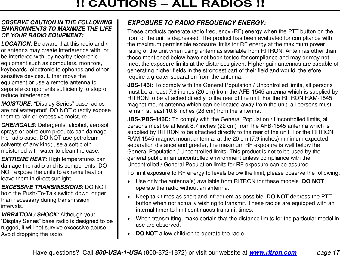 !! CAUTIONS – ALL RADIOS !!   Have questions?  Call 800-USA-1-USA (800-872-1872) or visit our website at www.ritron.com page 17  OBSERVE CAUTION IN THE FOLLOWING ENVIRONMENTS TO MAXIMIZE THE LIFE OF YOUR RADIO EQUIPMENT:  LOCATION: Be aware that this radio and / or antenna may create interference with, or be interfered with, by nearby electronic equipment such as computers, monitors, keyboards, electronic telephones and other sensitive devices. Either move the equipment or use a remote antenna to separate components sufficiently to stop or reduce interference.  MOISTURE: “Display Series” base radios are not waterproof. DO NOT directly expose them to rain or excessive moisture.  CHEMICALS: Detergents, alcohol, aerosol sprays or petroleum products can damage the radio case. DO NOT use petroleum solvents of any kind; use a soft cloth moistened with water to clean the case.  EXTREME HEAT: High temperatures can damage the radio and its components. DO NOT expose the units to extreme heat or leave them in direct sunlight.  EXCESSIVE TRANSMISSIONS: DO NOT hold the Push-To-Talk switch down longer than necessary during transmission intervals.  VIBRATION / SHOCK: Although your “Display Series” base radio is designed to be rugged, it will not survive excessive abuse. Avoid dropping the radio.  EXPOSURE TO RADIO FREQUENCY ENERGY:  These products generate radio frequency (RF) energy when the PTT button on the front of the unit is depressed. The product has been evaluated for compliance with the maximum permissible exposure limits for RF energy at the maximum power rating of the unit when using antennas available from RITRON. Antennas other than those mentioned below have not been tested for compliance and may or may not meet the exposure limits at the distances given. Higher gain antennas are capable of generating higher fields in the strongest part of their field and would, therefore, require a greater separation from the antenna.  JBS-146i: To comply with the General Population / Uncontrolled limits, all persons must be at least 7.9 inches (20 cm) from the AFB-1545 antenna which is supplied by RITRON to be attached directly to the rear of the unit. For the RITRON RAM-1545 magnet mount antenna which can be located away from the unit, all persons must remain at least 10.8 inches (28 cm) from the antenna.  JBS-/PBS-446D: To comply with the General Population / Uncontrolled limits, all persons must be at least 8.7 inches (22 cm) from the AFB-1545 antenna which is supplied by RITRON to be attached directly to the rear of the unit. For the RITRON RAM-1545 magnet mount antenna, at the 20 cm (7.9 inches) minimum expected separation distance and greater, the maximum RF exposure is well below the General Population / Uncontrolled limits. This product is not to be used by the general public in an uncontrolled environment unless compliance with the Uncontrolled / General Population limits for RF exposure can be assured.  To limit exposure to RF energy to levels below the limit, please observe the following:    Use only the antenna(s) available from RITRON for these models. DO NOT operate the radio without an antenna.    Keep talk times as short and infrequent as possible. DO NOT depress the PTT button when not actually wishing to transmit. These radios are equipped with an internal timer to limit continuous transmit times.    When transmitting, make certain that the distance limits for the particular model in use are observed.   DO NOT allow children to operate the radio.