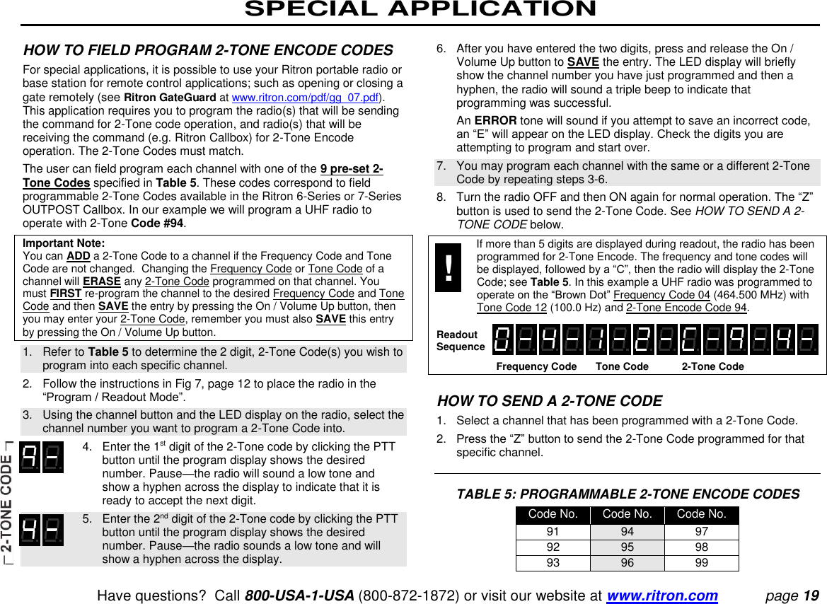 SPECIAL APPLICATION   Have questions?  Call 800-USA-1-USA (800-872-1872) or visit our website at www.ritron.com page 19  HOW TO FIELD PROGRAM 2-TONE ENCODE CODES  For special applications, it is possible to use your Ritron portable radio or base station for remote control applications; such as opening or closing a gate remotely (see Ritron GateGuard at www.ritron.com/pdf/gg_07.pdf). This application requires you to program the radio(s) that will be sending the command for 2-Tone code operation, and radio(s) that will be receiving the command (e.g. Ritron Callbox) for 2-Tone Encode operation. The 2-Tone Codes must match.  The user can field program each channel with one of the 9 pre-set 2-Tone Codes specified in Table 5. These codes correspond to field programmable 2-Tone Codes available in the Ritron 6-Series or 7-Series OUTPOST Callbox. In our example we will program a UHF radio to operate with 2-Tone Code #94.  Important Note:  You can ADD a 2-Tone Code to a channel if the Frequency Code and Tone Code are not changed.  Changing the Frequency Code or Tone Code of a channel will ERASE any 2-Tone Code programmed on that channel. You must FIRST re-program the channel to the desired Frequency Code and Tone Code and then SAVE the entry by pressing the On / Volume Up button, then you may enter your 2-Tone Code, remember you must also SAVE this entry by pressing the On / Volume Up button.  1.   Refer to Table 5 to determine the 2 digit, 2-Tone Code(s) you wish to program into each specific channel.  2.   Follow the instructions in Fig 7, page 12 to place the radio in the “Program / Readout Mode”.  3.   Using the channel button and the LED display on the radio, select the channel number you want to program a 2-Tone Code into.     4.   Enter the 1st digit of the 2-Tone code by clicking the PTT button until the program display shows the desired number. Pause—the radio will sound a low tone and show a hyphen across the display to indicate that it is ready to accept the next digit.     5.   Enter the 2nd digit of the 2-Tone code by clicking the PTT button until the program display shows the desired number. Pause—the radio sounds a low tone and will show a hyphen across the display.  6.   After you have entered the two digits, press and release the On / Volume Up button to SAVE the entry. The LED display will briefly show the channel number you have just programmed and then a hyphen, the radio will sound a triple beep to indicate that programming was successful.    An ERROR tone will sound if you attempt to save an incorrect code, an “E” will appear on the LED display. Check the digits you are attempting to program and start over.  7.   You may program each channel with the same or a different 2-Tone Code by repeating steps 3-6.  8.   Turn the radio OFF and then ON again for normal operation. The “Z” button is used to send the 2-Tone Code. See HOW TO SEND A 2-TONE CODE below.    If more than 5 digits are displayed during readout, the radio has been programmed for 2-Tone Encode. The frequency and tone codes will be displayed, followed by a “C”, then the radio will display the 2-Tone Code; see Table 5. In this example a UHF radio was programmed to operate on the “Brown Dot” Frequency Code 04 (464.500 MHz) with Tone Code 12 (100.0 Hz) and 2-Tone Encode Code 94.     Frequency Code  Tone Code  2-Tone Code    HOW TO SEND A 2-TONE CODE  1.   Select a channel that has been programmed with a 2-Tone Code.  2.   Press the “Z” button to send the 2-Tone Code programmed for that specific channel.    TABLE 5: PROGRAMMABLE 2-TONE ENCODE CODES Code No. Code No. Code No. 91 94 97 92 95 98 93 96 99 Readout Sequence ! 