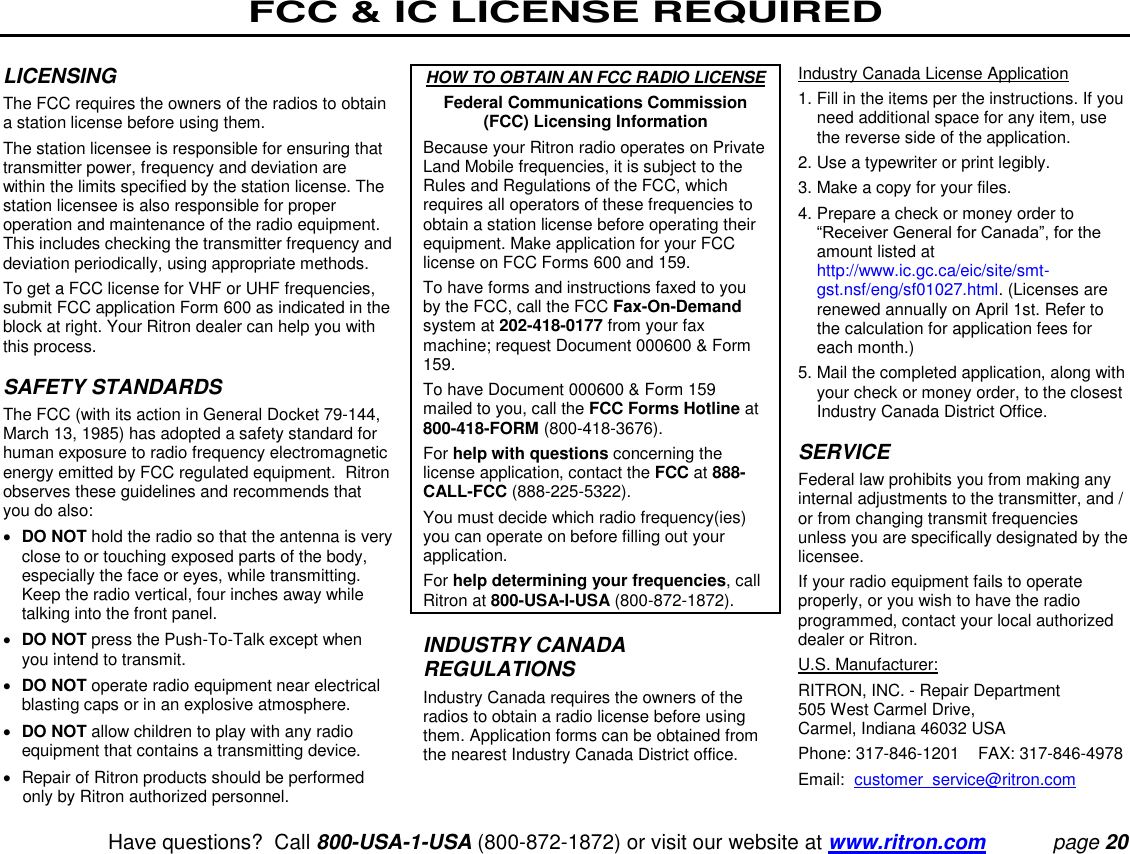 FCC &amp; IC LICENSE REQUIRED   Have questions?  Call 800-USA-1-USA (800-872-1872) or visit our website at www.ritron.com page 20  LICENSING  The FCC requires the owners of the radios to obtain a station license before using them.  The station licensee is responsible for ensuring that transmitter power, frequency and deviation are within the limits specified by the station license. The station licensee is also responsible for proper operation and maintenance of the radio equipment. This includes checking the transmitter frequency and deviation periodically, using appropriate methods.  To get a FCC license for VHF or UHF frequencies, submit FCC application Form 600 as indicated in the block at right. Your Ritron dealer can help you with this process.   SAFETY STANDARDS  The FCC (with its action in General Docket 79-144, March 13, 1985) has adopted a safety standard for human exposure to radio frequency electromagnetic energy emitted by FCC regulated equipment.  Ritron observes these guidelines and recommends that you do also:   DO NOT hold the radio so that the antenna is very close to or touching exposed parts of the body, especially the face or eyes, while transmitting. Keep the radio vertical, four inches away while talking into the front panel.   DO NOT press the Push-To-Talk except when you intend to transmit.   DO NOT operate radio equipment near electrical blasting caps or in an explosive atmosphere.   DO NOT allow children to play with any radio equipment that contains a transmitting device.    Repair of Ritron products should be performed only by Ritron authorized personnel.  HOW TO OBTAIN AN FCC RADIO LICENSE Federal Communications Commission (FCC) Licensing Information Because your Ritron radio operates on Private Land Mobile frequencies, it is subject to the Rules and Regulations of the FCC, which requires all operators of these frequencies to obtain a station license before operating their equipment. Make application for your FCC license on FCC Forms 600 and 159.  To have forms and instructions faxed to you by the FCC, call the FCC Fax-On-Demand system at 202-418-0177 from your fax machine; request Document 000600 &amp; Form 159.  To have Document 000600 &amp; Form 159 mailed to you, call the FCC Forms Hotline at 800-418-FORM (800-418-3676).  For help with questions concerning the license application, contact the FCC at 888-CALL-FCC (888-225-5322).  You must decide which radio frequency(ies) you can operate on before filling out your application.  For help determining your frequencies, call Ritron at 800-USA-I-USA (800-872-1872).   INDUSTRY CANADA REGULATIONS  Industry Canada requires the owners of the radios to obtain a radio license before using them. Application forms can be obtained from the nearest Industry Canada District office.   Industry Canada License Application  1.  Fill in the items per the instructions. If you need additional space for any item, use the reverse side of the application.  2.  Use a typewriter or print legibly.  3.  Make a copy for your files.  4.  Prepare a check or money order to “Receiver General for Canada”, for the amount listed at http://www.ic.gc.ca/eic/site/smt-gst.nsf/eng/sf01027.html. (Licenses are renewed annually on April 1st. Refer to the calculation for application fees for each month.)  5.  Mail the completed application, along with your check or money order, to the closest Industry Canada District Office.   SERVICE  Federal law prohibits you from making any internal adjustments to the transmitter, and / or from changing transmit frequencies unless you are specifically designated by the licensee.  If your radio equipment fails to operate properly, or you wish to have the radio programmed, contact your local authorized dealer or Ritron.  U.S. Manufacturer:  RITRON, INC. - Repair Department  505 West Carmel Drive,  Carmel, Indiana 46032 USA  Phone: 317-846-1201    FAX: 317-846-4978 Email:  customer_service@ritron.com 