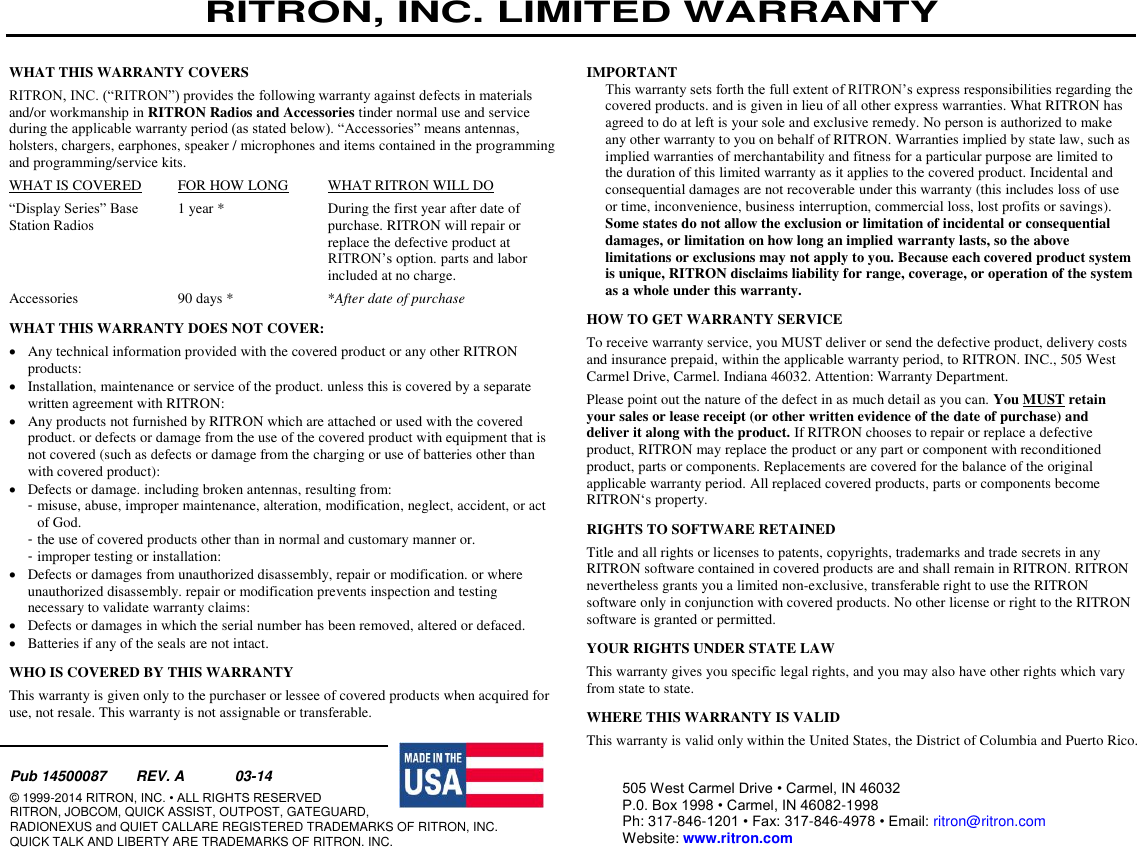 RITRON, INC. LIMITED WARRANTY   Have questions?  Call 800-USA-1-USA (800-872-1872) or visit our website at www.ritron.com page 21  WHAT THIS WARRANTY COVERS  RITRON, INC. (“RITRON”) provides the following warranty against defects in materials and/or workmanship in RITRON Radios and Accessories tinder normal use and service during the applicable warranty period (as stated below). “Accessories” means antennas, holsters, chargers, earphones, speaker / microphones and items contained in the programming and programming/service kits.  WHAT IS COVERED  FOR HOW LONG  WHAT RITRON WILL DO  “Display Series” Base   1 year *   During the first year after date of  Station Radios    purchase. RITRON will repair or replace the defective product at RITRON’s option. parts and labor included at no charge.  Accessories   90 days *   *After date of purchase  WHAT THIS WARRANTY DOES NOT COVER:   Any technical information provided with the covered product or any other RITRON products:   Installation, maintenance or service of the product. unless this is covered by a separate written agreement with RITRON:   Any products not furnished by RITRON which are attached or used with the covered product. or defects or damage from the use of the covered product with equipment that is not covered (such as defects or damage from the charging or use of batteries other than with covered product):   Defects or damage. including broken antennas, resulting from:  - misuse, abuse, improper maintenance, alteration, modification, neglect, accident, or act of God.  - the use of covered products other than in normal and customary manner or.  - improper testing or installation:   Defects or damages from unauthorized disassembly, repair or modification. or where unauthorized disassembly. repair or modification prevents inspection and testing necessary to validate warranty claims:   Defects or damages in which the serial number has been removed, altered or defaced.   Batteries if any of the seals are not intact.  WHO IS COVERED BY THIS WARRANTY  This warranty is given only to the purchaser or lessee of covered products when acquired for use, not resale. This warranty is not assignable or transferable.  IMPORTANT  This warranty sets forth the full extent of RITRON’s express responsibilities regarding the covered products. and is given in lieu of all other express warranties. What RITRON has agreed to do at left is your sole and exclusive remedy. No person is authorized to make any other warranty to you on behalf of RITRON. Warranties implied by state law, such as implied warranties of merchantability and fitness for a particular purpose are limited to the duration of this limited warranty as it applies to the covered product. Incidental and consequential damages are not recoverable under this warranty (this includes loss of use or time, inconvenience, business interruption, commercial loss, lost profits or savings). Some states do not allow the exclusion or limitation of incidental or consequential damages, or limitation on how long an implied warranty lasts, so the above limitations or exclusions may not apply to you. Because each covered product system is unique, RITRON disclaims liability for range, coverage, or operation of the system as a whole under this warranty. HOW TO GET WARRANTY SERVICE  To receive warranty service, you MUST deliver or send the defective product, delivery costs and insurance prepaid, within the applicable warranty period, to RITRON. INC., 505 West Carmel Drive, Carmel. Indiana 46032. Attention: Warranty Department.  Please point out the nature of the defect in as much detail as you can. You MUST retain your sales or lease receipt (or other written evidence of the date of purchase) and deliver it along with the product. If RITRON chooses to repair or replace a defective product, RITRON may replace the product or any part or component with reconditioned product, parts or components. Replacements are covered for the balance of the original applicable warranty period. All replaced covered products, parts or components become RITRON‘s property.  RIGHTS TO SOFTWARE RETAINED  Title and all rights or licenses to patents, copyrights, trademarks and trade secrets in any RITRON software contained in covered products are and shall remain in RITRON. RITRON nevertheless grants you a limited non-exclusive, transferable right to use the RITRON software only in conjunction with covered products. No other license or right to the RITRON software is granted or permitted.  YOUR RIGHTS UNDER STATE LAW  This warranty gives you specific legal rights, and you may also have other rights which vary from state to state.  WHERE THIS WARRANTY IS VALID  This warranty is valid only within the United States, the District of Columbia and Puerto Rico.505 West Carmel Drive • Carmel, IN 46032  P.0. Box 1998 • Carmel, IN 46082-1998  Ph: 317-846-1201 • Fax: 317-846-4978 • Email: ritron@ritron.com  Website: www.ritron.com  Pub 14500087   REV. A   03-14  © 1999-2014 RITRON, INC. • ALL RIGHTS RESERVED  RITRON, JOBCOM, QUICK ASSIST, OUTPOST, GATEGUARD,  RADIONEXUS and QUIET CALLARE REGISTERED TRADEMARKS OF RITRON, INC.  QUICK TALK AND LIBERTY ARE TRADEMARKS OF RITRON. INC.  