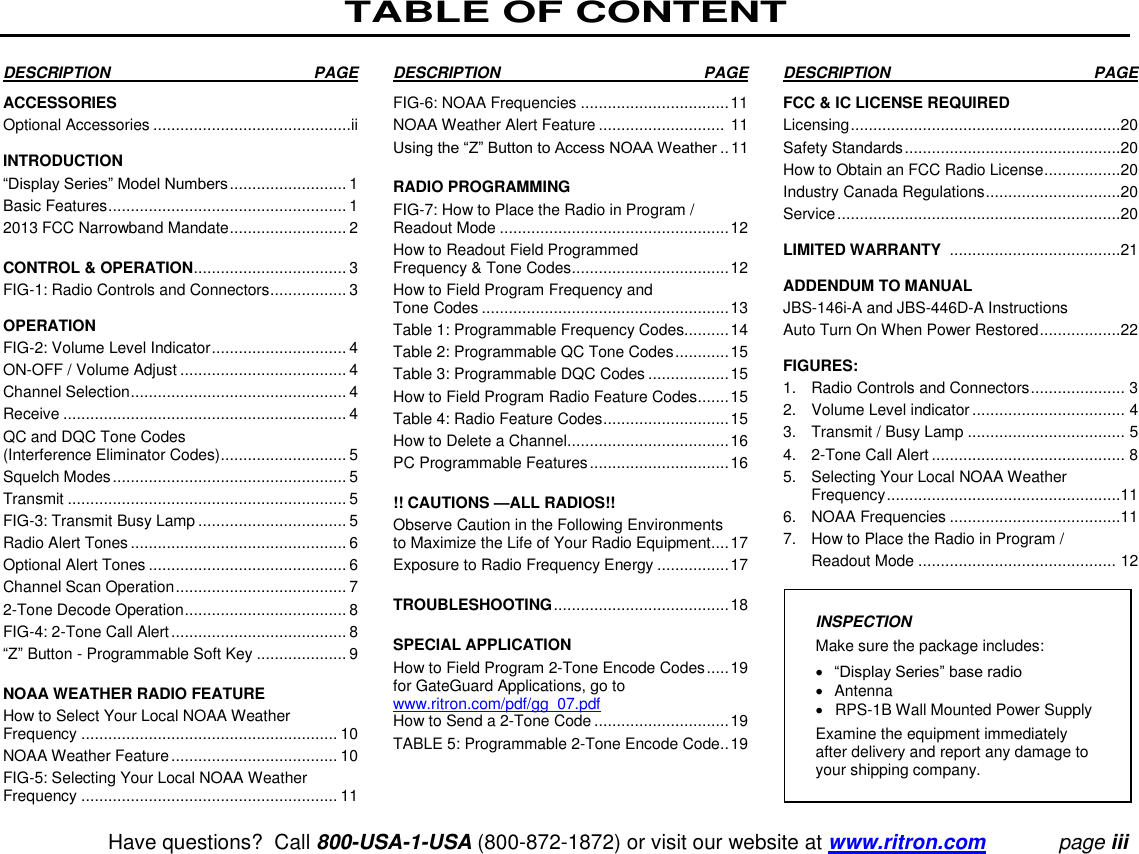 TABLE OF CONTENT   Have questions?  Call 800-USA-1-USA (800-872-1872) or visit our website at www.ritron.com page iii  DESCRIPTION   PAGE  ACCESSORIES  Optional Accessories ............................................ii  INTRODUCTION  “Display Series” Model Numbers .......................... 1  Basic Features ..................................................... 1  2013 FCC Narrowband Mandate .......................... 2  CONTROL &amp; OPERATION .................................. 3  FIG-1: Radio Controls and Connectors ................. 3   OPERATION  FIG-2: Volume Level Indicator .............................. 4 ON-OFF / Volume Adjust ..................................... 4  Channel Selection ................................................ 4  Receive ............................................................... 4  QC and DQC Tone Codes  (Interference Eliminator Codes) ............................ 5  Squelch Modes .................................................... 5  Transmit .............................................................. 5  FIG-3: Transmit Busy Lamp ................................. 5  Radio Alert Tones ................................................ 6  Optional Alert Tones ............................................ 6  Channel Scan Operation ...................................... 7  2-Tone Decode Operation .................................... 8  FIG-4: 2-Tone Call Alert ....................................... 8  “Z” Button - Programmable Soft Key .................... 9   NOAA WEATHER RADIO FEATURE  How to Select Your Local NOAA Weather Frequency ......................................................... 10  NOAA Weather Feature ..................................... 10  FIG-5: Selecting Your Local NOAA Weather Frequency ......................................................... 11 DESCRIPTION   PAGE   FIG-6: NOAA Frequencies ................................. 11 NOAA Weather Alert Feature ............................  11 Using the “Z” Button to Access NOAA Weather .. 11  RADIO PROGRAMMING  FIG-7: How to Place the Radio in Program / Readout Mode ................................................... 12  How to Readout Field Programmed  Frequency &amp; Tone Codes ................................... 12  How to Field Program Frequency and  Tone Codes ....................................................... 13  Table 1: Programmable Frequency Codes.......... 14  Table 2: Programmable QC Tone Codes ............ 15  Table 3: Programmable DQC Codes .................. 15  How to Field Program Radio Feature Codes ....... 15  Table 4: Radio Feature Codes ............................ 15  How to Delete a Channel .................................... 16  PC Programmable Features ............................... 16   !! CAUTIONS —ALL RADIOS!!  Observe Caution in the Following Environments to Maximize the Life of Your Radio Equipment .... 17  Exposure to Radio Frequency Energy ................ 17   TROUBLESHOOTING ....................................... 18   SPECIAL APPLICATION  How to Field Program 2-Tone Encode Codes ..... 19  for GateGuard Applications, go to www.ritron.com/pdf/gg_07.pdf How to Send a 2-Tone Code .............................. 19  TABLE 5: Programmable 2-Tone Encode Code .. 19   DESCRIPTION   PAGE   FCC &amp; IC LICENSE REQUIRED  Licensing ............................................................20 Safety Standards ................................................20 How to Obtain an FCC Radio License .................20  Industry Canada Regulations ..............................20  Service ...............................................................20   LIMITED WARRANTY  ......................................21   ADDENDUM TO MANUAL JBS-146i-A and JBS-446D-A Instructions Auto Turn On When Power Restored ..................22   FIGURES:  1.  Radio Controls and Connectors ..................... 3  2.  Volume Level indicator .................................. 4 3.  Transmit / Busy Lamp ................................... 5 4.  2-Tone Call Alert ........................................... 8  5.  Selecting Your Local NOAA Weather    Frequency ....................................................11 6.   NOAA Frequencies ......................................11  7.   How to Place the Radio in Program /    Readout Mode ............................................  12   INSPECTION  Make sure the package includes:   “Display Series” base radio    Antenna    RPS-1B Wall Mounted Power Supply  Examine the equipment immediately after delivery and report any damage to your shipping company. 