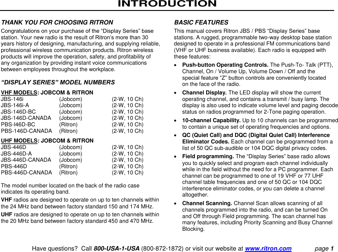 INTRODUCTION   Have questions?  Call 800-USA-1-USA (800-872-1872) or visit our website at www.ritron.com page 1 THANK YOU FOR CHOOSING RITRON  Congratulations on your purchase of the “Display Series” base station. Your new radio is the result of Ritron’s more than 30 years history of designing, manufacturing, and supplying reliable, professional wireless communication products. Ritron wireless products will improve the operation, safety, and profitability of any organization by providing instant voice communications between employees throughout the workplace.   “DISPLAY SERIES” MODEL NUMBERS  VHF MODELS: JOBCOM &amp; RITRON  JBS-146i   (Jobcom)  (2-W, 10 Ch)  JBS-146i-A  (Jobcom)  (2-W, 10 Ch) JBS-146D-BC   (Jobcom)  (2-W, 10 Ch)  JBS-146D-CANADA   (Jobcom)  (2-W, 10 Ch)  PBS-I46D-BC   (Ritron)  (2-W, 10 Ch)  PBS-146D-CANADA   (Ritron)  (2-W, 10 Ch)  UHF MODELS: JOBCOM &amp; RITRON  JBS-446D   (Jobcom)  (2-W, 10 Ch)  JBS-446D-A  (Jobcom)  (2-W, 10 Ch) JBS-446D-CANADA   (Jobcom)  (2-W, 10 Ch)  PBS-446D   (Ritron)  (2-W, 10 Ch)  PBS-446D-CANADA   (Ritron)  (2-W, 10 Ch)   The model number located on the back of the radio case indicates its operating band.  VHF radios are designed to operate on up to ten channels within the 24 MHz band between factory standard 150 and 174 MHz.  UHF radios are designed to operate on up to ten channels within the 20 MHz band between factory standard 450 and 470 MHz.  BASIC FEATURES  This manual covers Ritron JBS / PBS “Display Series” base stations. A rugged, programmable two-way desktop base station designed to operate in a professional FM communications band (VHF or UHF business available). Each radio is equipped with these features:   Push-button Operating Controls. The Push-To- Talk (PTT), Channel, On / Volume Up, Volume Down / Off and the special feature “Z” button controls are conveniently located on the face of the radio.   Channel Display. The LED display will show the current operating channel, and contains a transmit / busy lamp. The display is also used to indicate volume level and paging decode status on radios programmed for 2-Tone paging operation.   10-channel Capability. Up to 10 channels can be programmed to contain a unique set of operating frequencies and options.   QC (Quiet Call) and DQC (Digital Quiet Call) Interference Eliminator Codes. Each channel can be programmed from a list of 50 QC sub-audible or 104 DQC digital privacy codes.   Field programming. The “Display Series” base radio allows you to quickly select and program each channel individually while in the field without the need for a PC programmer. Each channel can be programmed to one of 19 VHF or 77 UHF channel table frequencies and one of 50 QC or 104 DQC  interference eliminator codes, or you can delete a channel altogether.  Channel Scanning. Channel Scan allows scanning of all channels programmed into the radio, and can be turned On and Off through Field programming. The scan channel has many features, including Priority Scanning and Busy Channel Blocking.  