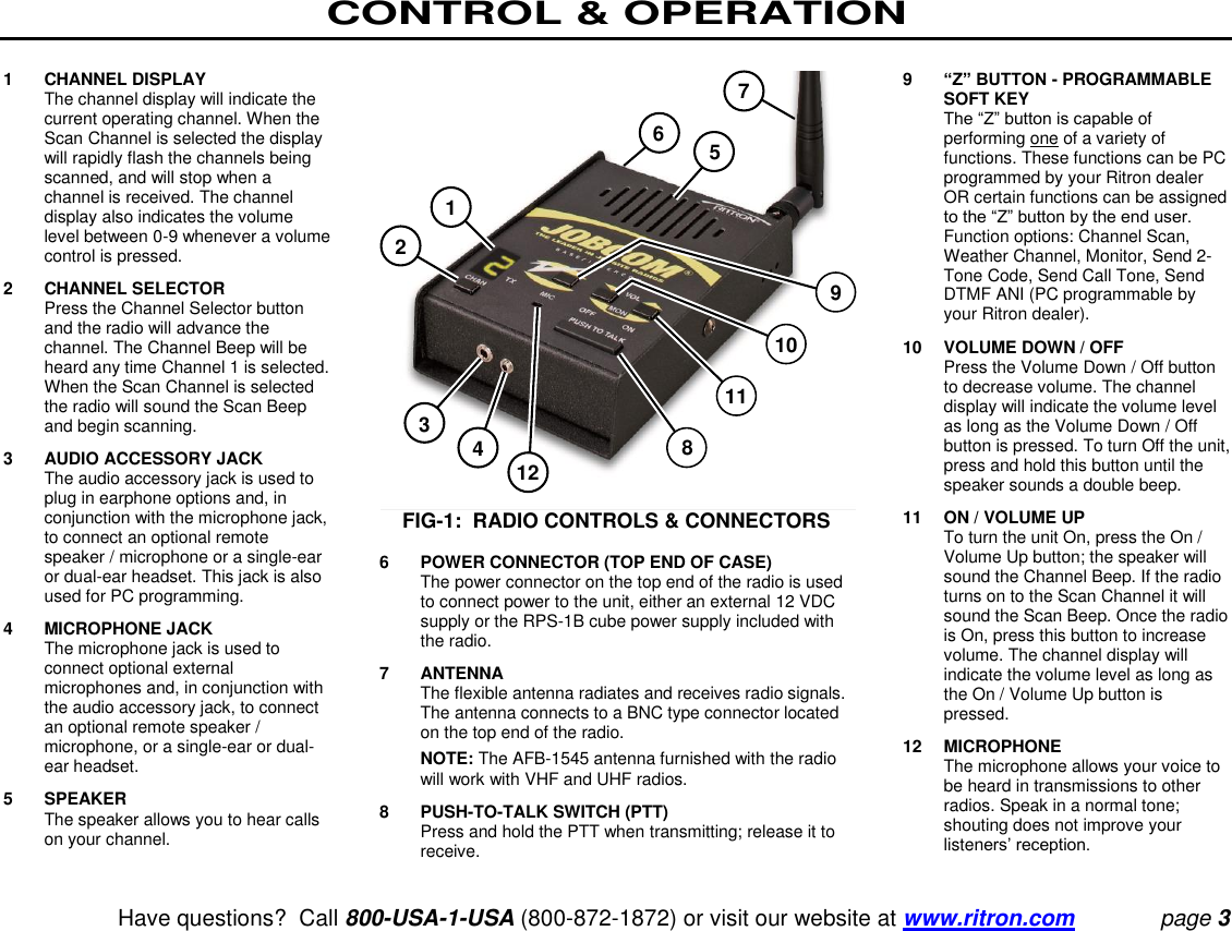 CONTROL &amp; OPERATION   Have questions?  Call 800-USA-1-USA (800-872-1872) or visit our website at www.ritron.com page 3  1  CHANNEL DISPLAY    The channel display will indicate the current operating channel. When the Scan Channel is selected the display will rapidly flash the channels being scanned, and will stop when a channel is received. The channel display also indicates the volume level between 0-9 whenever a volume control is pressed.  2  CHANNEL SELECTOR    Press the Channel Selector button and the radio will advance the channel. The Channel Beep will be heard any time Channel 1 is selected. When the Scan Channel is selected the radio will sound the Scan Beep and begin scanning.  3  AUDIO ACCESSORY JACK    The audio accessory jack is used to plug in earphone options and, in conjunction with the microphone jack, to connect an optional remote speaker / microphone or a single-ear or dual-ear headset. This jack is also used for PC programming.  4  MICROPHONE JACK    The microphone jack is used to connect optional external microphones and, in conjunction with the audio accessory jack, to connect an optional remote speaker / microphone, or a single-ear or dual-ear headset.  5  SPEAKER    The speaker allows you to hear calls on your channel.  FIG-1:  RADIO CONTROLS &amp; CONNECTORS  6  POWER CONNECTOR (TOP END OF CASE)    The power connector on the top end of the radio is used to connect power to the unit, either an external 12 VDC supply or the RPS-1B cube power supply included with the radio.  7  ANTENNA    The flexible antenna radiates and receives radio signals. The antenna connects to a BNC type connector located on the top end of the radio.   NOTE: The AFB-1545 antenna furnished with the radio will work with VHF and UHF radios.  8  PUSH-TO-TALK SWITCH (PTT)    Press and hold the PTT when transmitting; release it to receive.  9  “Z” BUTTON - PROGRAMMABLE SOFT KEY   The “Z” button is capable of performing one of a variety of functions. These functions can be PC programmed by your Ritron dealer OR certain functions can be assigned to the “Z” button by the end user. Function options: Channel Scan, Weather Channel, Monitor, Send 2-Tone Code, Send Call Tone, Send DTMF ANI (PC programmable by your Ritron dealer).  10 VOLUME DOWN / OFF    Press the Volume Down / Off button to decrease volume. The channel display will indicate the volume level as long as the Volume Down / Off button is pressed. To turn Off the unit, press and hold this button until the speaker sounds a double beep.  11  ON / VOLUME UP    To turn the unit On, press the On / Volume Up button; the speaker will sound the Channel Beep. If the radio turns on to the Scan Channel it will sound the Scan Beep. Once the radio is On, press this button to increase volume. The channel display will indicate the volume level as long as the On / Volume Up button is pressed.  12  MICROPHONE    The microphone allows your voice to be heard in transmissions to other radios. Speak in a normal tone; shouting does not improve your listeners’ reception. 1 2 3 4 5 6 7 8 9 10 11 12 