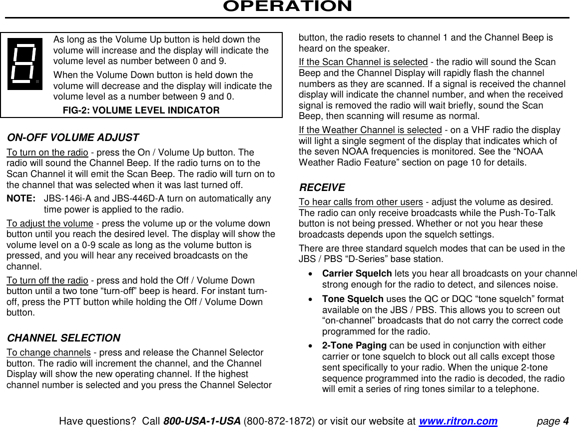 OPERATION   Have questions?  Call 800-USA-1-USA (800-872-1872) or visit our website at www.ritron.com page 4      As long as the Volume Up button is held down the volume will increase and the display will indicate the volume level as number between 0 and 9.     When the Volume Down button is held down the volume will decrease and the display will indicate the volume level as a number between 9 and 0.  FIG-2: VOLUME LEVEL INDICATOR  ON-OFF VOLUME ADJUST  To turn on the radio - press the On / Volume Up button. The radio will sound the Channel Beep. If the radio turns on to the Scan Channel it will emit the Scan Beep. The radio will turn on to the channel that was selected when it was last turned off.  NOTE:  JBS-146i-A and JBS-446D-A turn on automatically any time power is applied to the radio. To adjust the volume - press the volume up or the volume down button until you reach the desired level. The display will show the volume level on a 0-9 scale as long as the volume button is pressed, and you will hear any received broadcasts on the channel.  To turn off the radio - press and hold the Off / Volume Down button until a two tone “turn-off” beep is heard. For instant turn-off, press the PTT button while holding the Off / Volume Down button.   CHANNEL SELECTION  To change channels - press and release the Channel Selector button. The radio will increment the channel, and the Channel Display will show the new operating channel. If the highest channel number is selected and you press the Channel Selector button, the radio resets to channel 1 and the Channel Beep is heard on the speaker.  If the Scan Channel is selected - the radio will sound the Scan Beep and the Channel Display will rapidly flash the channel numbers as they are scanned. If a signal is received the channel display will indicate the channel number, and when the received signal is removed the radio will wait briefly, sound the Scan Beep, then scanning will resume as normal.  If the Weather Channel is selected - on a VHF radio the display will light a single segment of the display that indicates which of the seven NOAA frequencies is monitored. See the “NOAA Weather Radio Feature” section on page 10 for details.   RECEIVE  To hear calls from other users - adjust the volume as desired. The radio can only receive broadcasts while the Push-To-Talk button is not being pressed. Whether or not you hear these broadcasts depends upon the squelch settings.  There are three standard squelch modes that can be used in the JBS / PBS “D-Series” base station.   Carrier Squelch lets you hear all broadcasts on your channel strong enough for the radio to detect, and silences noise.   Tone Squelch uses the QC or DQC “tone squelch” format available on the JBS / PBS. This allows you to screen out “on-channel” broadcasts that do not carry the correct code programmed for the radio.   2-Tone Paging can be used in conjunction with either carrier or tone squelch to block out all calls except those sent specifically to your radio. When the unique 2-tone sequence programmed into the radio is decoded, the radio will emit a series of ring tones similar to a telephone.  