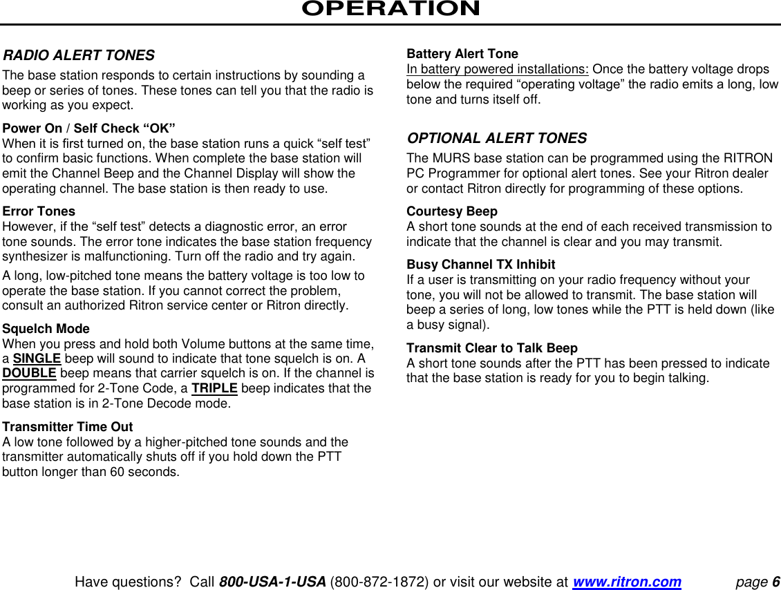 OPERATION   Have questions?  Call 800-USA-1-USA (800-872-1872) or visit our website at www.ritron.com page 6  RADIO ALERT TONES  The base station responds to certain instructions by sounding a beep or series of tones. These tones can tell you that the radio is working as you expect.  Power On / Self Check “OK”  When it is first turned on, the base station runs a quick “self test” to confirm basic functions. When complete the base station will emit the Channel Beep and the Channel Display will show the operating channel. The base station is then ready to use.  Error Tones  However, if the “self test” detects a diagnostic error, an error tone sounds. The error tone indicates the base station frequency synthesizer is malfunctioning. Turn off the radio and try again.  A long, low-pitched tone means the battery voltage is too low to operate the base station. If you cannot correct the problem, consult an authorized Ritron service center or Ritron directly.  Squelch Mode  When you press and hold both Volume buttons at the same time, a SINGLE beep will sound to indicate that tone squelch is on. A DOUBLE beep means that carrier squelch is on. If the channel is programmed for 2-Tone Code, a TRIPLE beep indicates that the base station is in 2-Tone Decode mode.  Transmitter Time Out  A low tone followed by a higher-pitched tone sounds and the transmitter automatically shuts off if you hold down the PTT button longer than 60 seconds.   Battery Alert Tone  In battery powered installations: Once the battery voltage drops below the required “operating voltage” the radio emits a long, low tone and turns itself off.   OPTIONAL ALERT TONES  The MURS base station can be programmed using the RITRON PC Programmer for optional alert tones. See your Ritron dealer or contact Ritron directly for programming of these options.  Courtesy Beep  A short tone sounds at the end of each received transmission to indicate that the channel is clear and you may transmit.  Busy Channel TX Inhibit  If a user is transmitting on your radio frequency without your tone, you will not be allowed to transmit. The base station will beep a series of long, low tones while the PTT is held down (like a busy signal).  Transmit Clear to Talk Beep  A short tone sounds after the PTT has been pressed to indicate that the base station is ready for you to begin talking.   