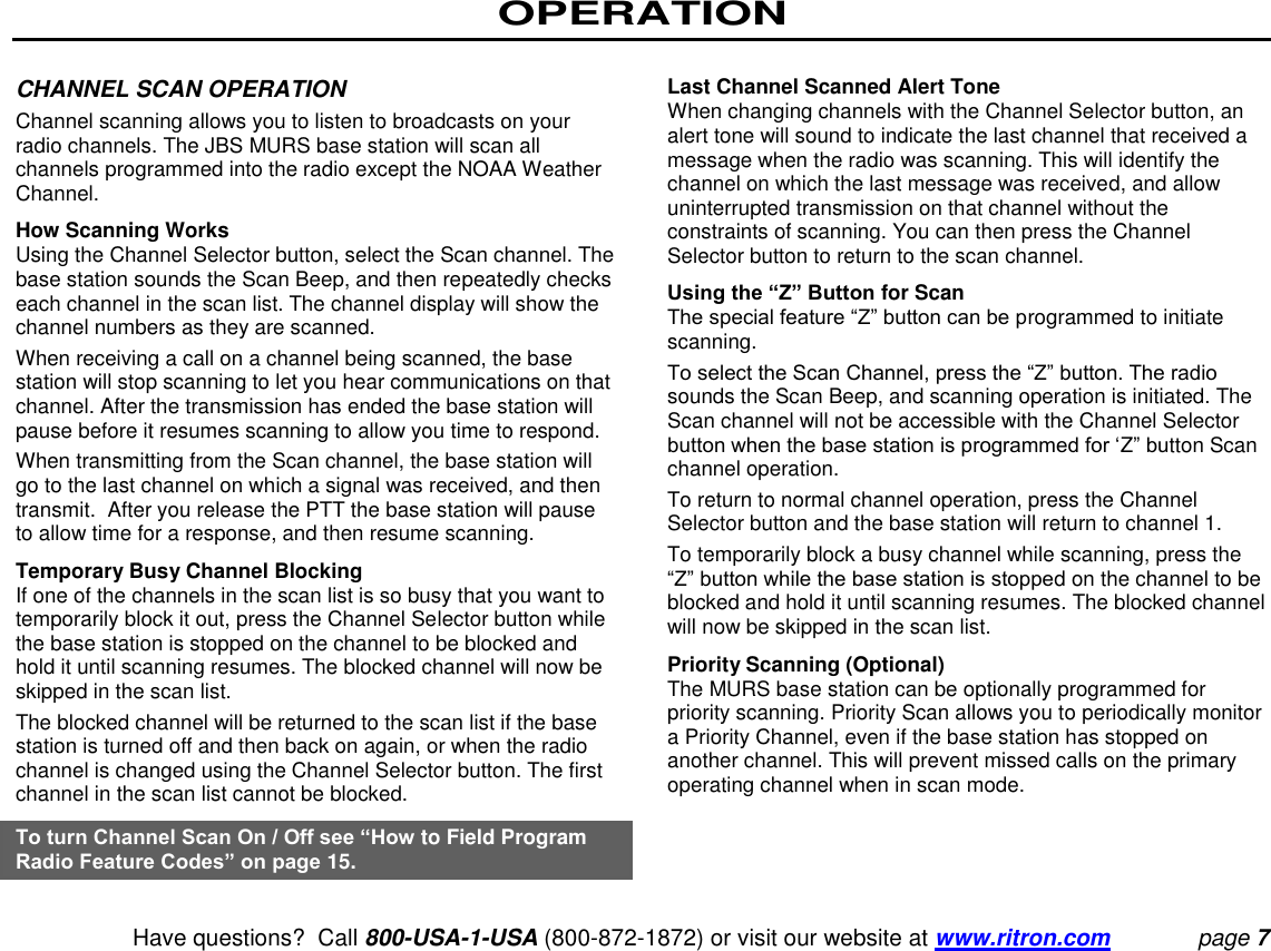 OPERATION   Have questions?  Call 800-USA-1-USA (800-872-1872) or visit our website at www.ritron.com page 7  CHANNEL SCAN OPERATION  Channel scanning allows you to listen to broadcasts on your radio channels. The JBS MURS base station will scan all channels programmed into the radio except the NOAA Weather Channel.  How Scanning Works  Using the Channel Selector button, select the Scan channel. The base station sounds the Scan Beep, and then repeatedly checks each channel in the scan list. The channel display will show the channel numbers as they are scanned.  When receiving a call on a channel being scanned, the base station will stop scanning to let you hear communications on that channel. After the transmission has ended the base station will pause before it resumes scanning to allow you time to respond.  When transmitting from the Scan channel, the base station will go to the last channel on which a signal was received, and then transmit.  After you release the PTT the base station will pause to allow time for a response, and then resume scanning.  Temporary Busy Channel Blocking  If one of the channels in the scan list is so busy that you want to temporarily block it out, press the Channel Selector button while the base station is stopped on the channel to be blocked and hold it until scanning resumes. The blocked channel will now be skipped in the scan list.  The blocked channel will be returned to the scan list if the base station is turned off and then back on again, or when the radio channel is changed using the Channel Selector button. The first channel in the scan list cannot be blocked.  To turn Channel Scan On / Off see “How to Field Program Radio Feature Codes” on page 15.   Last Channel Scanned Alert Tone  When changing channels with the Channel Selector button, an alert tone will sound to indicate the last channel that received a message when the radio was scanning. This will identify the channel on which the last message was received, and allow uninterrupted transmission on that channel without the constraints of scanning. You can then press the Channel Selector button to return to the scan channel.  Using the “Z” Button for Scan  The special feature “Z” button can be programmed to initiate scanning. To select the Scan Channel, press the “Z” button. The radio sounds the Scan Beep, and scanning operation is initiated. The Scan channel will not be accessible with the Channel Selector button when the base station is programmed for ‘Z” button Scan channel operation.  To return to normal channel operation, press the Channel Selector button and the base station will return to channel 1.  To temporarily block a busy channel while scanning, press the “Z” button while the base station is stopped on the channel to be blocked and hold it until scanning resumes. The blocked channel will now be skipped in the scan list.  Priority Scanning (Optional)  The MURS base station can be optionally programmed for priority scanning. Priority Scan allows you to periodically monitor a Priority Channel, even if the base station has stopped on another channel. This will prevent missed calls on the primary operating channel when in scan mode.  