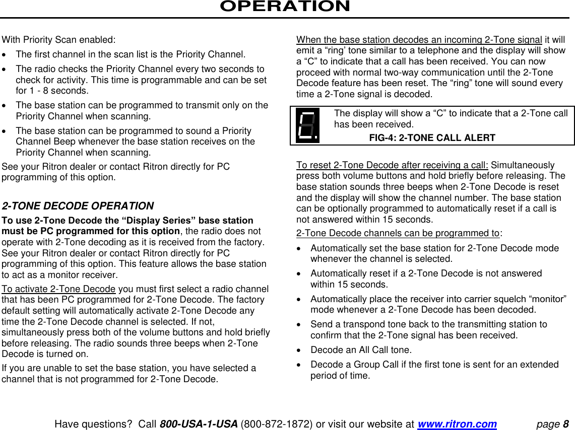 OPERATION   Have questions?  Call 800-USA-1-USA (800-872-1872) or visit our website at www.ritron.com page 8  With Priority Scan enabled:    The first channel in the scan list is the Priority Channel.    The radio checks the Priority Channel every two seconds to check for activity. This time is programmable and can be set for 1 - 8 seconds.    The base station can be programmed to transmit only on the Priority Channel when scanning.    The base station can be programmed to sound a Priority Channel Beep whenever the base station receives on the Priority Channel when scanning.  See your Ritron dealer or contact Ritron directly for PC programming of this option.   2-TONE DECODE OPERATION  To use 2-Tone Decode the “Display Series” base station must be PC programmed for this option, the radio does not operate with 2-Tone decoding as it is received from the factory. See your Ritron dealer or contact Ritron directly for PC programming of this option. This feature allows the base station to act as a monitor receiver.  To activate 2-Tone Decode you must first select a radio channel that has been PC programmed for 2-Tone Decode. The factory default setting will automatically activate 2-Tone Decode any time the 2-Tone Decode channel is selected. If not, simultaneously press both of the volume buttons and hold briefly before releasing. The radio sounds three beeps when 2-Tone Decode is turned on.  If you are unable to set the base station, you have selected a channel that is not programmed for 2-Tone Decode.   When the base station decodes an incoming 2-Tone signal it will emit a “ring’ tone similar to a telephone and the display will show a “C” to indicate that a call has been received. You can now proceed with normal two-way communication until the 2-Tone Decode feature has been reset. The “ring” tone will sound every time a 2-Tone signal is decoded.     The display will show a “C” to indicate that a 2-Tone call has been received.  FIG-4: 2-TONE CALL ALERT  To reset 2-Tone Decode after receiving a call: Simultaneously press both volume buttons and hold briefly before releasing. The base station sounds three beeps when 2-Tone Decode is reset and the display will show the channel number. The base station can be optionally programmed to automatically reset if a call is not answered within 15 seconds.  2-Tone Decode channels can be programmed to:    Automatically set the base station for 2-Tone Decode mode whenever the channel is selected.    Automatically reset if a 2-Tone Decode is not answered within 15 seconds.   Automatically place the receiver into carrier squelch “monitor” mode whenever a 2-Tone Decode has been decoded.    Send a transpond tone back to the transmitting station to confirm that the 2-Tone signal has been received.    Decode an All Call tone.    Decode a Group Call if the first tone is sent for an extended period of time.   