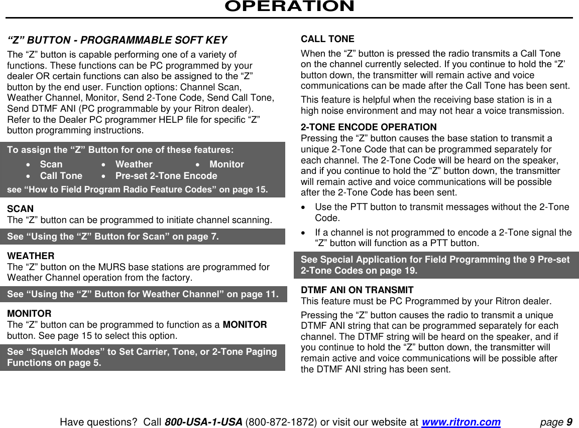 OPERATION   Have questions?  Call 800-USA-1-USA (800-872-1872) or visit our website at www.ritron.com page 9  “Z” BUTTON - PROGRAMMABLE SOFT KEY  The “Z” button is capable performing one of a variety of functions. These functions can be PC programmed by your dealer OR certain functions can also be assigned to the “Z” button by the end user. Function options: Channel Scan, Weather Channel, Monitor, Send 2-Tone Code, Send Call Tone, Send DTMF ANI (PC programmable by your Ritron dealer). Refer to the Dealer PC programmer HELP file for specific “Z” button programming instructions.  To assign the “Z” Button for one of these features:    Scan    Weather    Monitor   Call Tone    Pre-set 2-Tone Encode  see “How to Field Program Radio Feature Codes” on page 15.  SCAN  The “Z” button can be programmed to initiate channel scanning.  See “Using the “Z” Button for Scan” on page 7. WEATHER  The “Z” button on the MURS base stations are programmed for Weather Channel operation from the factory.  See “Using the “Z” Button for Weather Channel” on page 11.  MONITOR  The “Z” button can be programmed to function as a MONITOR button. See page 15 to select this option.  See “Squelch Modes” to Set Carrier, Tone, or 2-Tone Paging Functions on page 5.   CALL TONE  When the “Z” button is pressed the radio transmits a Call Tone on the channel currently selected. If you continue to hold the “Z’ button down, the transmitter will remain active and voice communications can be made after the Call Tone has been sent.  This feature is helpful when the receiving base station is in a high noise environment and may not hear a voice transmission.  2-TONE ENCODE OPERATION  Pressing the “Z” button causes the base station to transmit a unique 2-Tone Code that can be programmed separately for each channel. The 2-Tone Code will be heard on the speaker, and if you continue to hold the “Z” button down, the transmitter will remain active and voice communications will be possible after the 2-Tone Code has been sent.    Use the PTT button to transmit messages without the 2-Tone Code.    If a channel is not programmed to encode a 2-Tone signal the “Z” button will function as a PTT button.  See Special Application for Field Programming the 9 Pre-set 2-Tone Codes on page 19.  DTMF ANI ON TRANSMIT  This feature must be PC Programmed by your Ritron dealer.  Pressing the “Z” button causes the radio to transmit a unique DTMF ANI string that can be programmed separately for each channel. The DTMF string will be heard on the speaker, and if you continue to hold the “Z” button down, the transmitter will remain active and voice communications will be possible after the DTMF ANI string has been sent. 