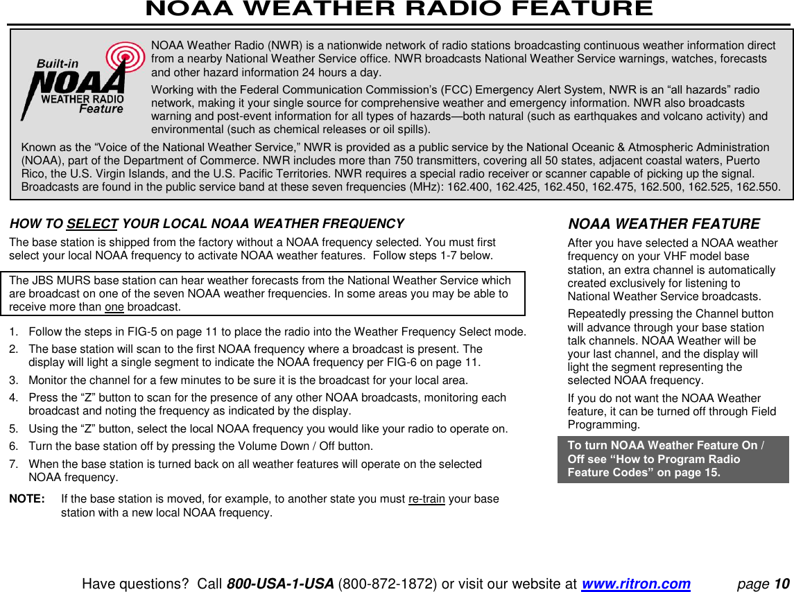 NOAA WEATHER RADIO FEATURE   Have questions?  Call 800-USA-1-USA (800-872-1872) or visit our website at www.ritron.com page 10   HOW TO SELECT YOUR LOCAL NOAA WEATHER FREQUENCY  The base station is shipped from the factory without a NOAA frequency selected. You must first select your local NOAA frequency to activate NOAA weather features.  Follow steps 1-7 below.  The JBS MURS base station can hear weather forecasts from the National Weather Service which are broadcast on one of the seven NOAA weather frequencies. In some areas you may be able to receive more than one broadcast.  1.   Follow the steps in FIG-5 on page 11 to place the radio into the Weather Frequency Select mode.  2.   The base station will scan to the first NOAA frequency where a broadcast is present. The display will light a single segment to indicate the NOAA frequency per FIG-6 on page 11.  3.  Monitor the channel for a few minutes to be sure it is the broadcast for your local area.  4.   Press the “Z” button to scan for the presence of any other NOAA broadcasts, monitoring each broadcast and noting the frequency as indicated by the display.  5.   Using the “Z” button, select the local NOAA frequency you would like your radio to operate on.  6.   Turn the base station off by pressing the Volume Down / Off button.  7.   When the base station is turned back on all weather features will operate on the selected NOAA frequency.  NOTE:  If the base station is moved, for example, to another state you must re-train your base station with a new local NOAA frequency.  NOAA Weather Radio (NWR) is a nationwide network of radio stations broadcasting continuous weather information direct from a nearby National Weather Service office. NWR broadcasts National Weather Service warnings, watches, forecasts and other hazard information 24 hours a day.  Working with the Federal Communication Commission’s (FCC) Emergency Alert System, NWR is an “all hazards” radio network, making it your single source for comprehensive weather and emergency information. NWR also broadcasts warning and post-event information for all types of hazards—both natural (such as earthquakes and volcano activity) and environmental (such as chemical releases or oil spills).  Known as the “Voice of the National Weather Service,” NWR is provided as a public service by the National Oceanic &amp; Atmospheric Administration (NOAA), part of the Department of Commerce. NWR includes more than 750 transmitters, covering all 50 states, adjacent coastal waters, Puerto Rico, the U.S. Virgin Islands, and the U.S. Pacific Territories. NWR requires a special radio receiver or scanner capable of picking up the signal. Broadcasts are found in the public service band at these seven frequencies (MHz): 162.400, 162.425, 162.450, 162.475, 162.500, 162.525, 162.550.  NOAA WEATHER FEATURE  After you have selected a NOAA weather frequency on your VHF model base station, an extra channel is automatically created exclusively for listening to National Weather Service broadcasts.  Repeatedly pressing the Channel button will advance through your base station talk channels. NOAA Weather will be your last channel, and the display will light the segment representing the selected NOAA frequency.  If you do not want the NOAA Weather feature, it can be turned off through Field Programming.  To turn NOAA Weather Feature On / Off see “How to Program Radio Feature Codes” on page 15. 